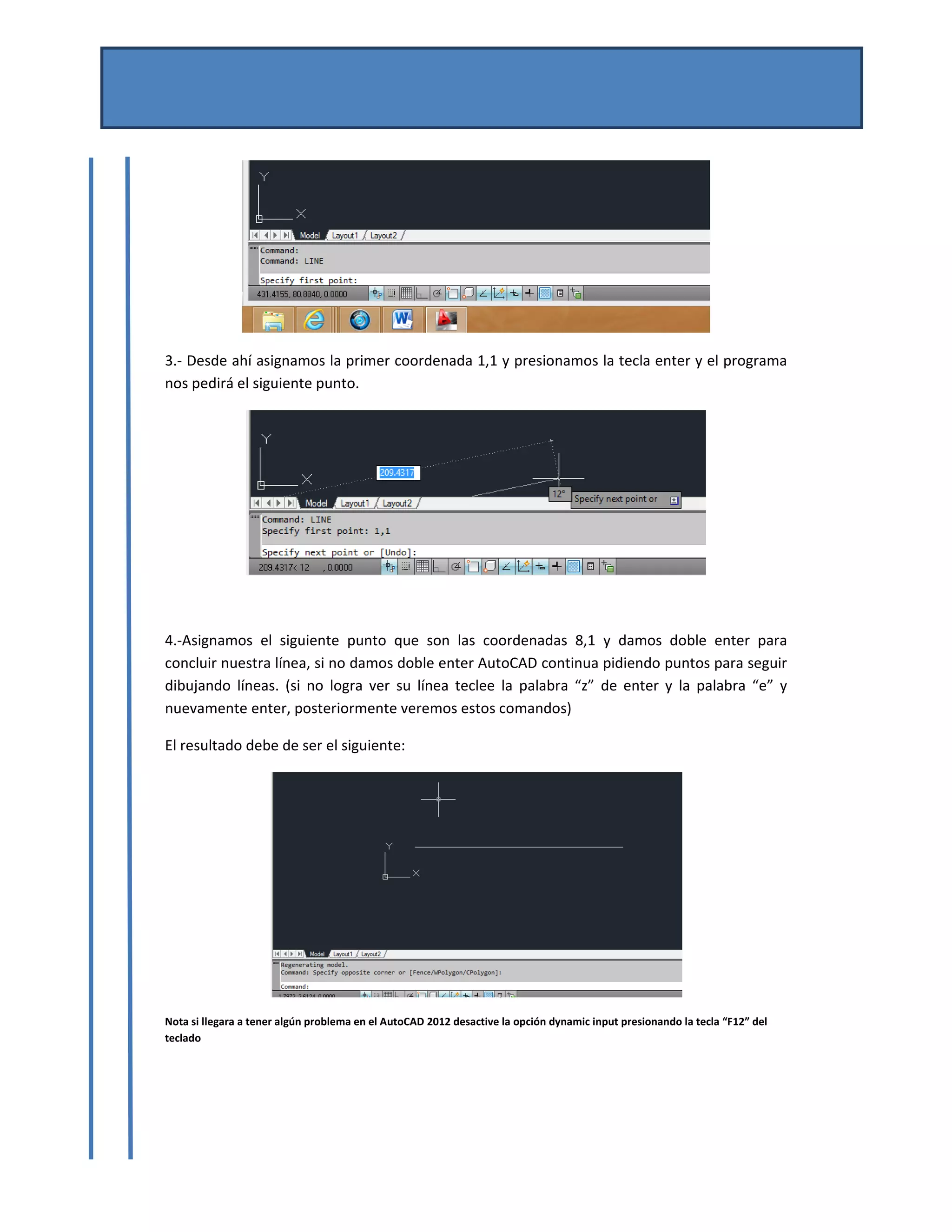 MANUAL DE AUTOCAD BASICO 
Por Mtro. José del Carmen Magaña González 
Josemg80@hotmail.com 
 
 
3.‐ Desde ahí asignamos la primer coordenada 1,1 y presionamos la tecla enter y el programa 
nos pedirá el siguiente punto. 
 
   
4.‐Asignamos  el  siguiente  punto  que  son  las  coordenadas  8,1  y  damos  doble  enter  para 
concluir nuestra línea, si no damos doble enter AutoCAD continua pidiendo puntos para seguir 
dibujando  líneas.  (si  no  logra  ver  su  línea  teclee  la  palabra  “z”  de  enter  y  la  palabra  “e”  y 
nuevamente enter, posteriormente veremos estos comandos) 
El resultado debe de ser el siguiente: 
 
Nota si llegara a tener algún problema en el AutoCAD 2012 desactive la opción dynamic input presionando la tecla “F12” del 
teclado 
 
 
 