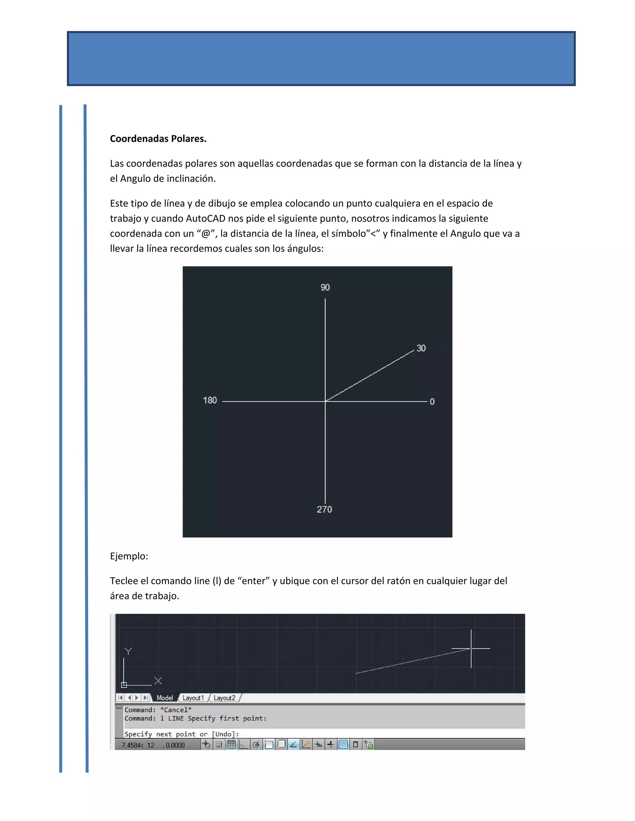 MANUAL DE AUTOCAD BASICO 
Por Mtro. José del Carmen Magaña González 
Josemg80@hotmail.com 
 
 
Coordenadas Polares. 
Las coordenadas polares son aquellas coordenadas que se forman con la distancia de la línea y 
el Angulo de inclinación. 
Este tipo de línea y de dibujo se emplea colocando un punto cualquiera en el espacio de 
trabajo y cuando AutoCAD nos pide el siguiente punto, nosotros indicamos la siguiente 
coordenada con un “@”, la distancia de la línea, el símbolo”<” y finalmente el Angulo que va a 
llevar la línea recordemos cuales son los ángulos: 
 
Ejemplo: 
Teclee el comando line (l) de “enter” y ubique con el cursor del ratón en cualquier lugar del 
área de trabajo. 
 
 