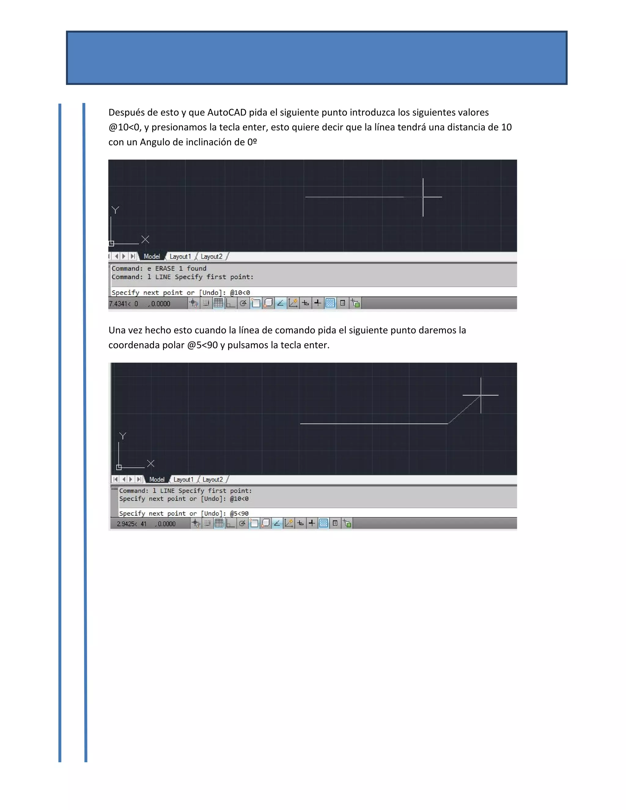 MANUAL DE AUTOCAD BASICO 
Por Mtro. José del Carmen Magaña González 
Josemg80@hotmail.com 
 
Después de esto y que AutoCAD pida el siguiente punto introduzca los siguientes valores 
@10<0, y presionamos la tecla enter, esto quiere decir que la línea tendrá una distancia de 10 
con un Angulo de inclinación de 0º  
 
Una vez hecho esto cuando la línea de comando pida el siguiente punto daremos la 
coordenada polar @5<90 y pulsamos la tecla enter. 
 
 
 
 
 
 
 
 
 
 