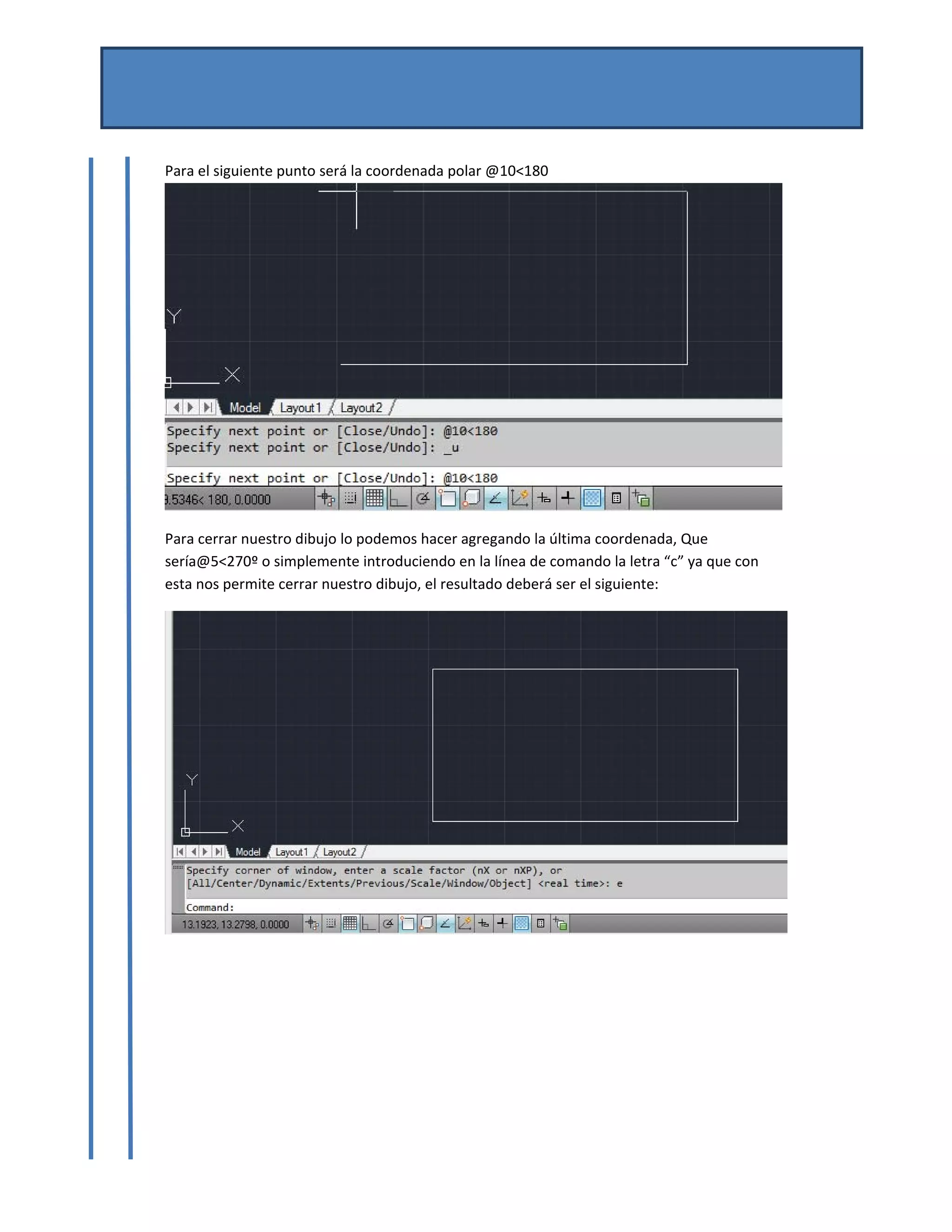 MANUAL DE AUTOCAD BASICO 
Por Mtro. José del Carmen Magaña González 
Josemg80@hotmail.com 
 
Para el siguiente punto será la coordenada polar @10<180
 
Para cerrar nuestro dibujo lo podemos hacer agregando la última coordenada, Que 
sería@5<270º o simplemente introduciendo en la línea de comando la letra “c” ya que con 
esta nos permite cerrar nuestro dibujo, el resultado deberá ser el siguiente: 
 
 
 
 
 
 
 