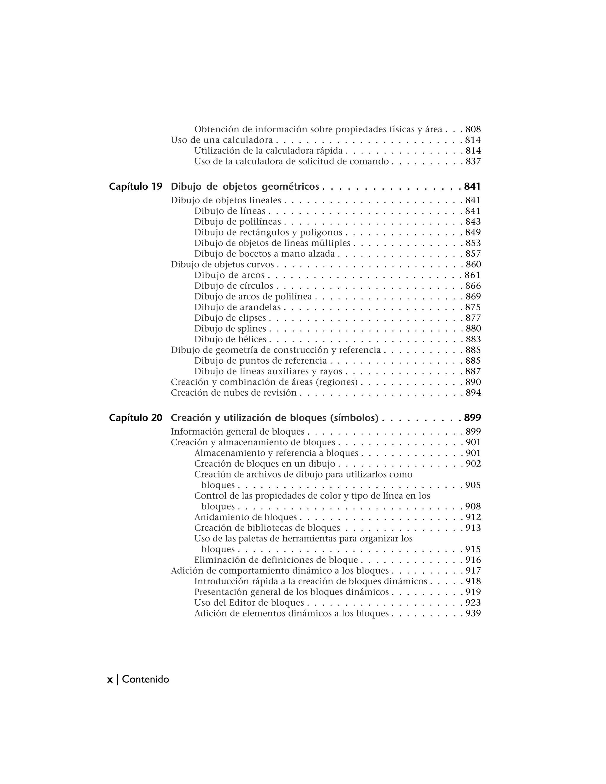 Obtención de información sobre propiedades físicas y área .                         .   . 808
                Uso de una calculadora . . . . . . . . . . . . . . . . . . . . . . .                     .   . 814
                     Utilización de la calculadora rápida . . . . . . . . . . . . . .                    .   . 814
                     Uso de la calculadora de solicitud de comando . . . . . . . .                       .   . 837

Capítulo 19 Dibujo de objetos geométricos . . . . . . . . . . . . . . . . . 841
                Dibujo de objetos lineales . . . . . . . . . . . . . .   .   .   .   .   .   .   .   .   .   . 841
                     Dibujo de líneas . . . . . . . . . . . . . . . .    .   .   .   .   .   .   .   .   .   . 841
                     Dibujo de polilíneas . . . . . . . . . . . . . .    .   .   .   .   .   .   .   .   .   . 843
                     Dibujo de rectángulos y polígonos . . . . . .       .   .   .   .   .   .   .   .   .   . 849
                     Dibujo de objetos de líneas múltiples . . . . .     .   .   .   .   .   .   .   .   .   . 853
                     Dibujo de bocetos a mano alzada . . . . . . .       .   .   .   .   .   .   .   .   .   . 857
                Dibujo de objetos curvos . . . . . . . . . . . . . . .   .   .   .   .   .   .   .   .   .   . 860
                     Dibujo de arcos . . . . . . . . . . . . . . . .     .   .   .   .   .   .   .   .   .   . 861
                     Dibujo de círculos . . . . . . . . . . . . . . .    .   .   .   .   .   .   .   .   .   . 866
                     Dibujo de arcos de polilínea . . . . . . . . . .    .   .   .   .   .   .   .   .   .   . 869
                     Dibujo de arandelas . . . . . . . . . . . . . .     .   .   .   .   .   .   .   .   .   . 875
                     Dibujo de elipses . . . . . . . . . . . . . . . .   .   .   .   .   .   .   .   .   .   . 877
                     Dibujo de splines . . . . . . . . . . . . . . . .   .   .   .   .   .   .   .   .   .   . 880
                     Dibujo de hélices . . . . . . . . . . . . . . . .   .   .   .   .   .   .   .   .   .   . 883
                Dibujo de geometría de construcción y referencia .       .   .   .   .   .   .   .   .   .   . 885
                     Dibujo de puntos de referencia . . . . . . . .      .   .   .   .   .   .   .   .   .   . 885
                     Dibujo de líneas auxiliares y rayos . . . . . .     .   .   .   .   .   .   .   .   .   . 887
                Creación y combinación de áreas (regiones) . . . .       .   .   .   .   .   .   .   .   .   . 890
                Creación de nubes de revisión . . . . . . . . . . . .    .   .   .   .   .   .   .   .   .   . 894

Capítulo 20 Creación y utilización de bloques (símbolos) . . . . . . . . . . 899
                Información general de bloques . . . . . . . . . . . . . . . . .                 .   .   .   . 899
                Creación y almacenamiento de bloques . . . . . . . . . . . . .                   .   .   .   . 901
                     Almacenamiento y referencia a bloques . . . . . . . . . .                   .   .   .   . 901
                     Creación de bloques en un dibujo . . . . . . . . . . . . .                  .   .   .   . 902
                     Creación de archivos de dibujo para utilizarlos como
                       bloques . . . . . . . . . . . . . . . . . . . . . . . . . .               . . . . 905
                     Control de las propiedades de color y tipo de línea en los
                       bloques . . . . . . . . . . . . . . . . . . . . . . . . . .               . . . . 908
                     Anidamiento de bloques . . . . . . . . . . . . . . . . . .                  . . . . 912
                     Creación de bibliotecas de bloques . . . . . . . . . . . .                  . . . . 913
                     Uso de las paletas de herramientas para organizar los
                       bloques . . . . . . . . . . . . . . . . . . . . . . . . . .               .   .   .   . 915
                     Eliminación de definiciones de bloque . . . . . . . . . .                   .   .   .   . 916
                Adición de comportamiento dinámico a los bloques . . . . . .                     .   .   .   . 917
                     Introducción rápida a la creación de bloques dinámicos .                    .   .   .   . 918
                     Presentación general de los bloques dinámicos . . . . . .                   .   .   .   . 919
                     Uso del Editor de bloques . . . . . . . . . . . . . . . . .                 .   .   .   . 923
                     Adición de elementos dinámicos a los bloques . . . . . .                    .   .   .   . 939




x | Contenido
 