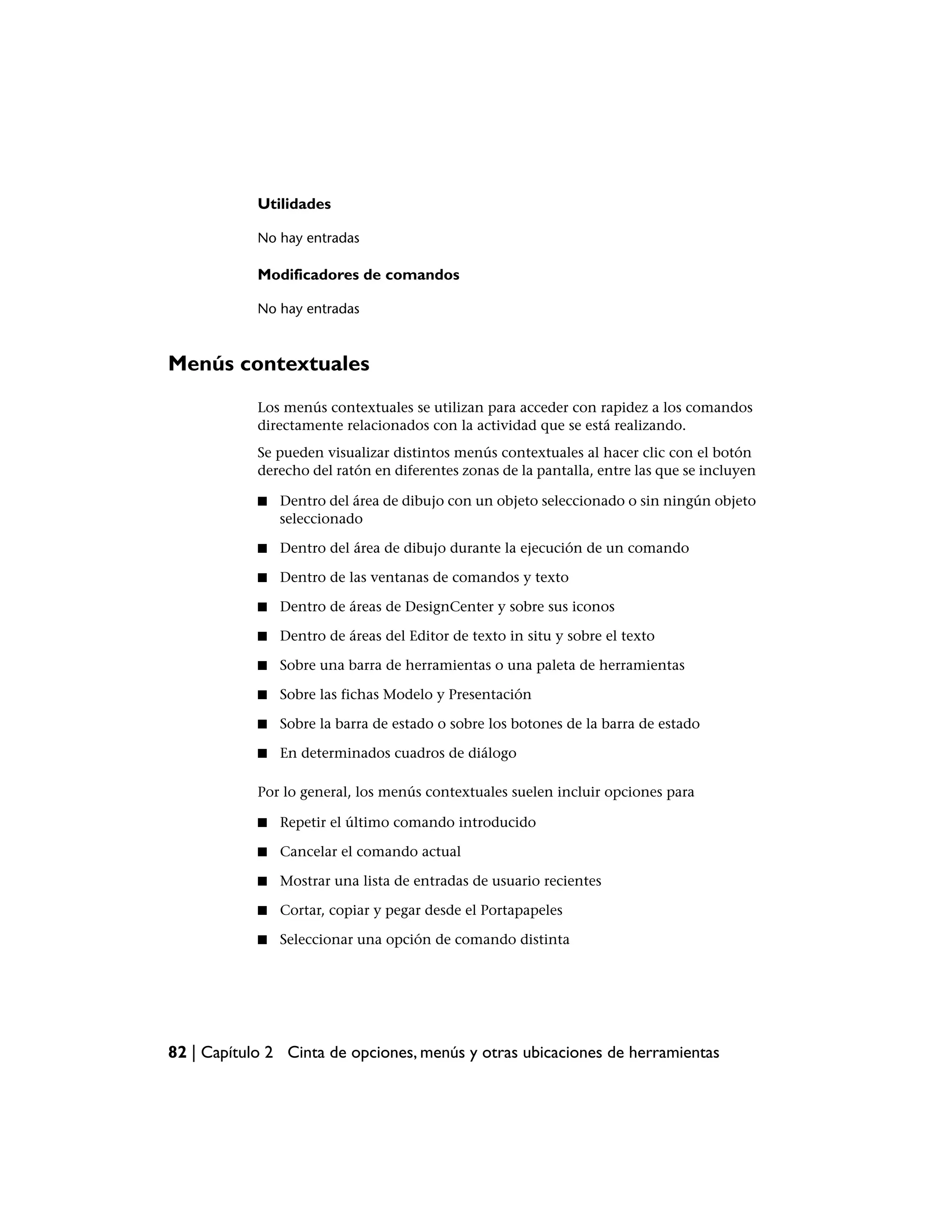 Utilidades

            No hay entradas

            Modificadores de comandos

            No hay entradas



Menús contextuales
            Los menús contextuales se utilizan para acceder con rapidez a los comandos
            directamente relacionados con la actividad que se está realizando.
            Se pueden visualizar distintos menús contextuales al hacer clic con el botón
            derecho del ratón en diferentes zonas de la pantalla, entre las que se incluyen

            ■   Dentro del área de dibujo con un objeto seleccionado o sin ningún objeto
                seleccionado

            ■   Dentro del área de dibujo durante la ejecución de un comando

            ■   Dentro de las ventanas de comandos y texto

            ■   Dentro de áreas de DesignCenter y sobre sus iconos

            ■   Dentro de áreas del Editor de texto in situ y sobre el texto

            ■   Sobre una barra de herramientas o una paleta de herramientas

            ■   Sobre las fichas Modelo y Presentación

            ■   Sobre la barra de estado o sobre los botones de la barra de estado

            ■   En determinados cuadros de diálogo

            Por lo general, los menús contextuales suelen incluir opciones para

            ■   Repetir el último comando introducido

            ■   Cancelar el comando actual

            ■   Mostrar una lista de entradas de usuario recientes

            ■   Cortar, copiar y pegar desde el Portapapeles

            ■   Seleccionar una opción de comando distinta




82 | Capítulo 2 Cinta de opciones, menús y otras ubicaciones de herramientas
 
