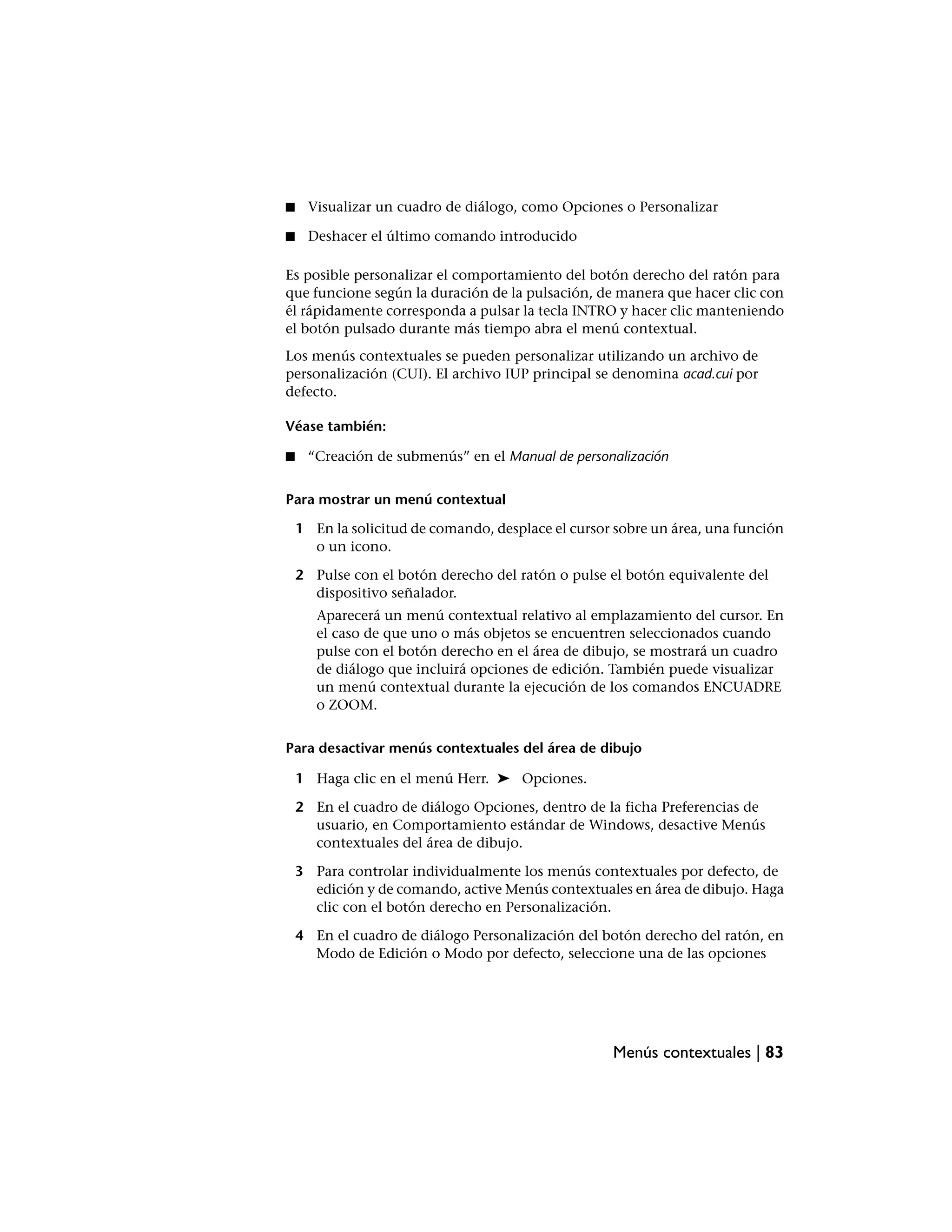 ■    Visualizar un cuadro de diálogo, como Opciones o Personalizar

■    Deshacer el último comando introducido

Es posible personalizar el comportamiento del botón derecho del ratón para
que funcione según la duración de la pulsación, de manera que hacer clic con
él rápidamente corresponda a pulsar la tecla INTRO y hacer clic manteniendo
el botón pulsado durante más tiempo abra el menú contextual.
Los menús contextuales se pueden personalizar utilizando un archivo de
personalización (CUI). El archivo IUP principal se denomina acad.cui por
defecto.

Véase también:

■    “Creación de submenús” en el Manual de personalización


Para mostrar un menú contextual

    1 En la solicitud de comando, desplace el cursor sobre un área, una función
      o un icono.

    2 Pulse con el botón derecho del ratón o pulse el botón equivalente del
      dispositivo señalador.
       Aparecerá un menú contextual relativo al emplazamiento del cursor. En
       el caso de que uno o más objetos se encuentren seleccionados cuando
       pulse con el botón derecho en el área de dibujo, se mostrará un cuadro
       de diálogo que incluirá opciones de edición. También puede visualizar
       un menú contextual durante la ejecución de los comandos ENCUADRE
       o ZOOM.


Para desactivar menús contextuales del área de dibujo

    1 Haga clic en el menú Herr. ➤ Opciones.

    2 En el cuadro de diálogo Opciones, dentro de la ficha Preferencias de
      usuario, en Comportamiento estándar de Windows, desactive Menús
      contextuales del área de dibujo.

    3 Para controlar individualmente los menús contextuales por defecto, de
      edición y de comando, active Menús contextuales en área de dibujo. Haga
      clic con el botón derecho en Personalización.

    4 En el cuadro de diálogo Personalización del botón derecho del ratón, en
      Modo de Edición o Modo por defecto, seleccione una de las opciones




                                                    Menús contextuales | 83
 