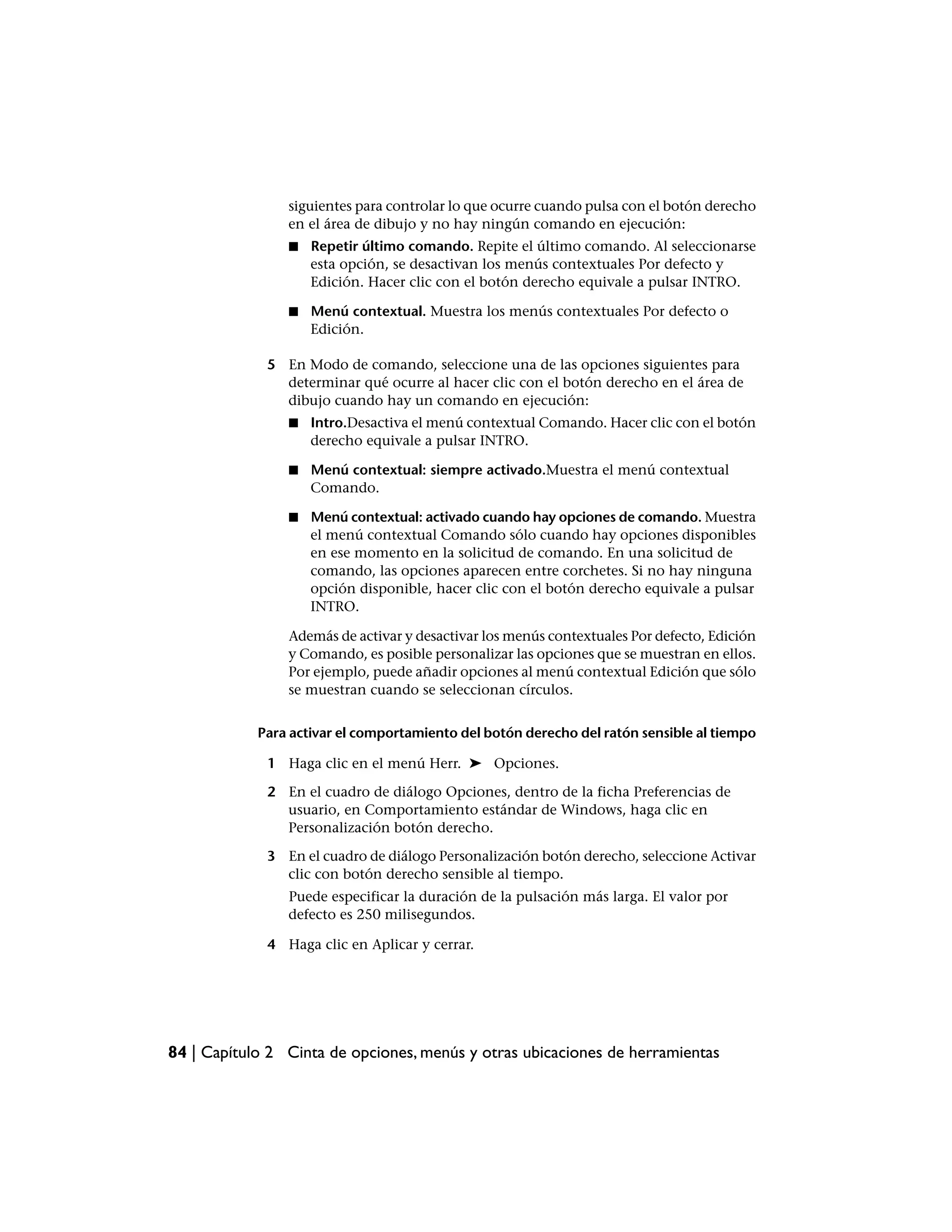 siguientes para controlar lo que ocurre cuando pulsa con el botón derecho
                en el área de dibujo y no hay ningún comando en ejecución:
                ■   Repetir último comando. Repite el último comando. Al seleccionarse
                    esta opción, se desactivan los menús contextuales Por defecto y
                    Edición. Hacer clic con el botón derecho equivale a pulsar INTRO.

                ■   Menú contextual. Muestra los menús contextuales Por defecto o
                    Edición.

             5 En Modo de comando, seleccione una de las opciones siguientes para
               determinar qué ocurre al hacer clic con el botón derecho en el área de
               dibujo cuando hay un comando en ejecución:
                ■   Intro.Desactiva el menú contextual Comando. Hacer clic con el botón
                    derecho equivale a pulsar INTRO.

                ■   Menú contextual: siempre activado.Muestra el menú contextual
                    Comando.

                ■   Menú contextual: activado cuando hay opciones de comando. Muestra
                    el menú contextual Comando sólo cuando hay opciones disponibles
                    en ese momento en la solicitud de comando. En una solicitud de
                    comando, las opciones aparecen entre corchetes. Si no hay ninguna
                    opción disponible, hacer clic con el botón derecho equivale a pulsar
                    INTRO.

                Además de activar y desactivar los menús contextuales Por defecto, Edición
                y Comando, es posible personalizar las opciones que se muestran en ellos.
                Por ejemplo, puede añadir opciones al menú contextual Edición que sólo
                se muestran cuando se seleccionan círculos.


            Para activar el comportamiento del botón derecho del ratón sensible al tiempo

             1 Haga clic en el menú Herr. ➤ Opciones.

             2 En el cuadro de diálogo Opciones, dentro de la ficha Preferencias de
               usuario, en Comportamiento estándar de Windows, haga clic en
               Personalización botón derecho.

             3 En el cuadro de diálogo Personalización botón derecho, seleccione Activar
               clic con botón derecho sensible al tiempo.
                Puede especificar la duración de la pulsación más larga. El valor por
                defecto es 250 milisegundos.

             4 Haga clic en Aplicar y cerrar.




84 | Capítulo 2 Cinta de opciones, menús y otras ubicaciones de herramientas
 