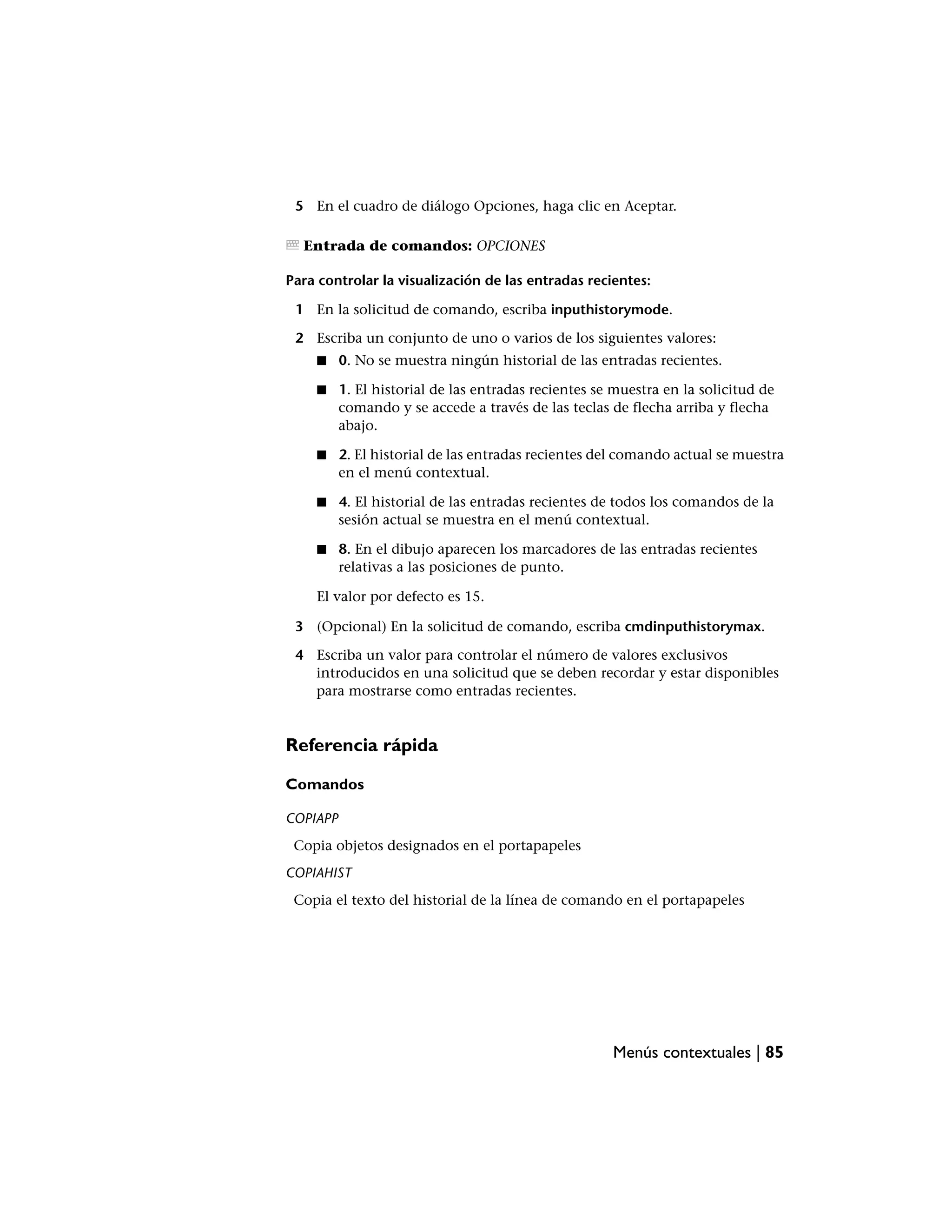 5 En el cuadro de diálogo Opciones, haga clic en Aceptar.

  Entrada de comandos: OPCIONES

Para controlar la visualización de las entradas recientes:

 1 En la solicitud de comando, escriba inputhistorymode.

 2 Escriba un conjunto de uno o varios de los siguientes valores:
    ■     0. No se muestra ningún historial de las entradas recientes.

    ■     1. El historial de las entradas recientes se muestra en la solicitud de
          comando y se accede a través de las teclas de flecha arriba y flecha
          abajo.

    ■     2. El historial de las entradas recientes del comando actual se muestra
          en el menú contextual.

    ■     4. El historial de las entradas recientes de todos los comandos de la
          sesión actual se muestra en el menú contextual.

    ■     8. En el dibujo aparecen los marcadores de las entradas recientes
          relativas a las posiciones de punto.

    El valor por defecto es 15.

 3 (Opcional) En la solicitud de comando, escriba cmdinputhistorymax.

 4 Escriba un valor para controlar el número de valores exclusivos
   introducidos en una solicitud que se deben recordar y estar disponibles
   para mostrarse como entradas recientes.


Referencia rápida

Comandos

COPIAPP
 Copia objetos designados en el portapapeles
COPIAHIST
 Copia el texto del historial de la línea de comando en el portapapeles




                                                      Menús contextuales | 85
 