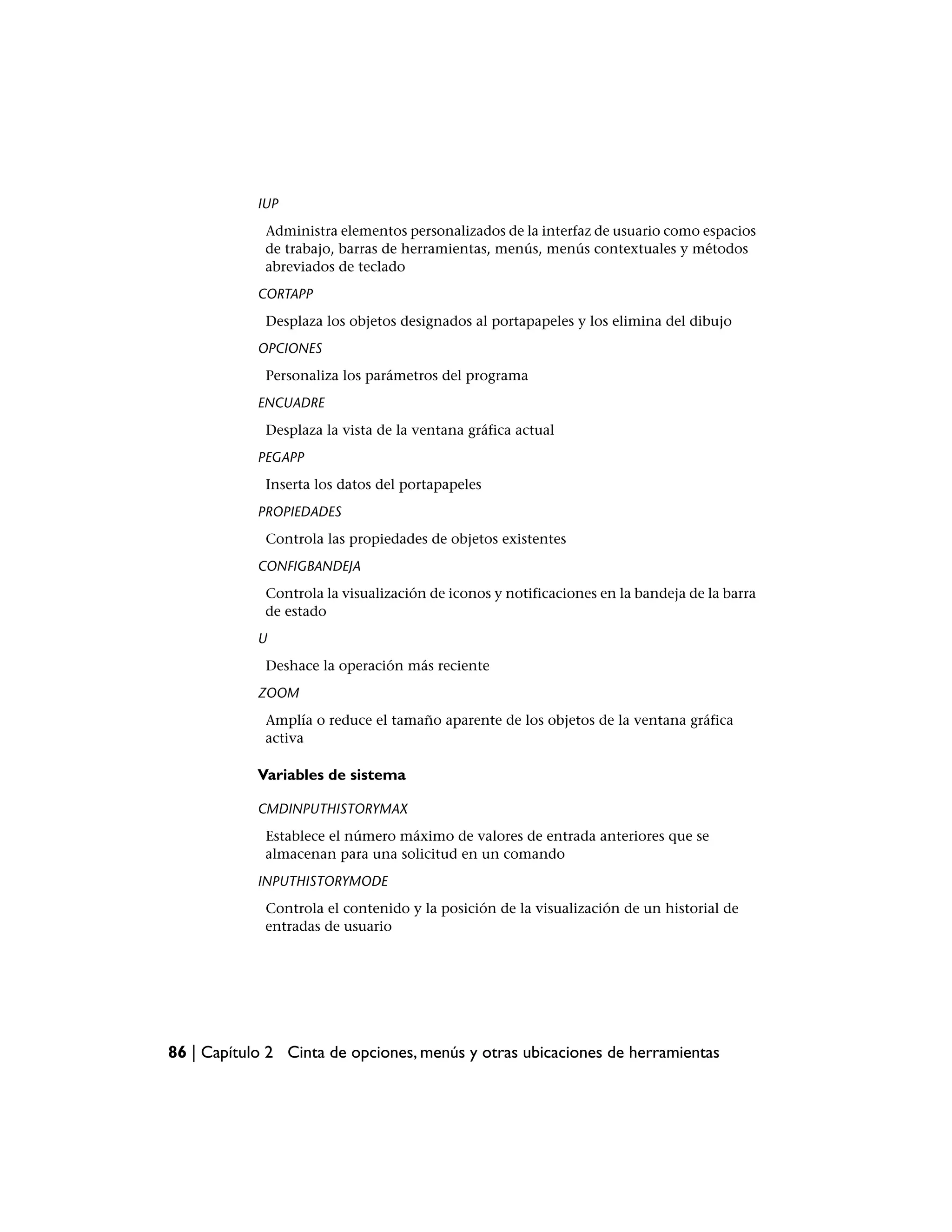 IUP
             Administra elementos personalizados de la interfaz de usuario como espacios
             de trabajo, barras de herramientas, menús, menús contextuales y métodos
             abreviados de teclado
            CORTAPP
             Desplaza los objetos designados al portapapeles y los elimina del dibujo
            OPCIONES
             Personaliza los parámetros del programa
            ENCUADRE
             Desplaza la vista de la ventana gráfica actual
            PEGAPP
             Inserta los datos del portapapeles
            PROPIEDADES
             Controla las propiedades de objetos existentes
            CONFIGBANDEJA
             Controla la visualización de iconos y notificaciones en la bandeja de la barra
             de estado
            U
             Deshace la operación más reciente
            ZOOM
             Amplía o reduce el tamaño aparente de los objetos de la ventana gráfica
             activa

            Variables de sistema

            CMDINPUTHISTORYMAX
             Establece el número máximo de valores de entrada anteriores que se
             almacenan para una solicitud en un comando
            INPUTHISTORYMODE
             Controla el contenido y la posición de la visualización de un historial de
             entradas de usuario




86 | Capítulo 2 Cinta de opciones, menús y otras ubicaciones de herramientas
 