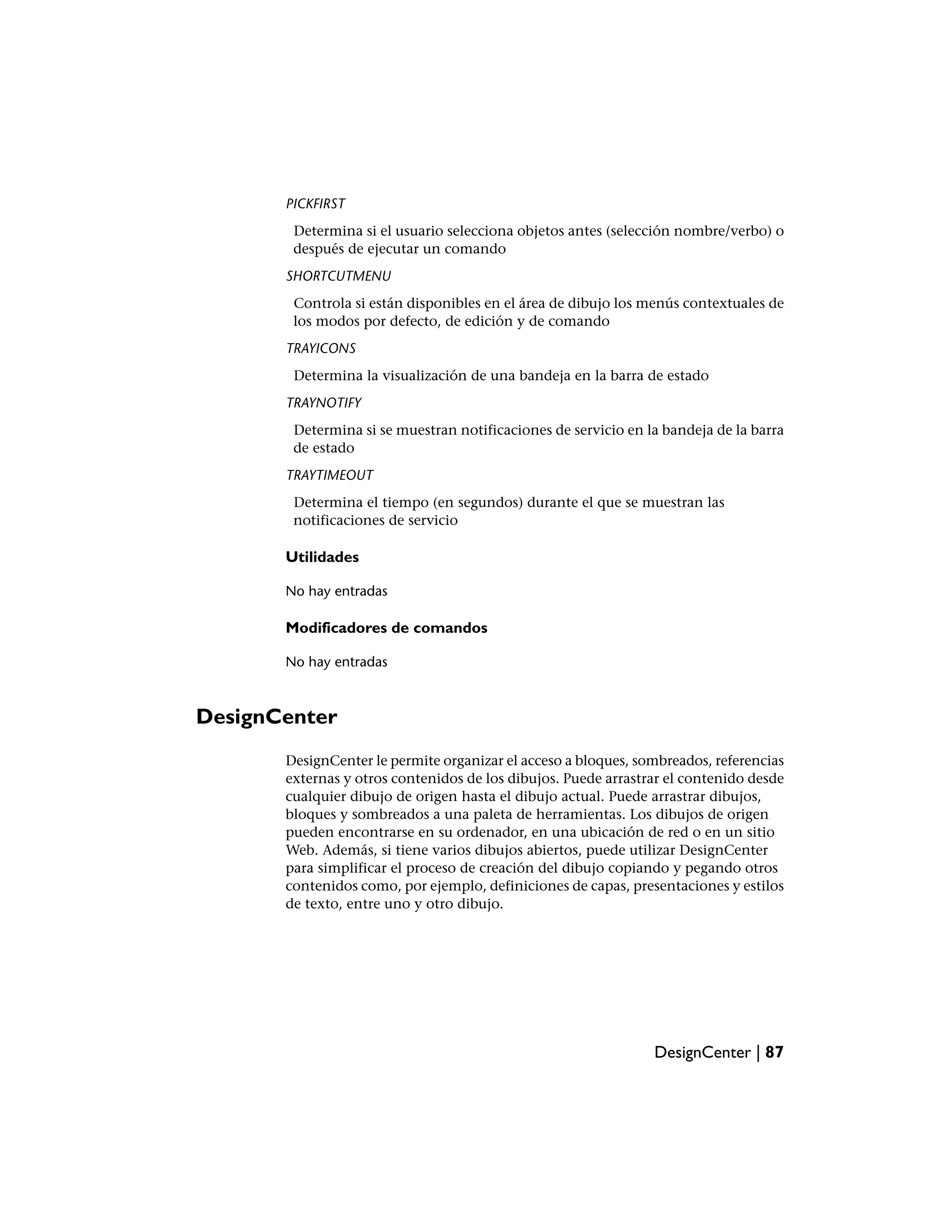 PICKFIRST
        Determina si el usuario selecciona objetos antes (selección nombre/verbo) o
        después de ejecutar un comando
       SHORTCUTMENU
        Controla si están disponibles en el área de dibujo los menús contextuales de
        los modos por defecto, de edición y de comando
       TRAYICONS
        Determina la visualización de una bandeja en la barra de estado
       TRAYNOTIFY
        Determina si se muestran notificaciones de servicio en la bandeja de la barra
        de estado
       TRAYTIMEOUT
        Determina el tiempo (en segundos) durante el que se muestran las
        notificaciones de servicio

       Utilidades

       No hay entradas

       Modificadores de comandos

       No hay entradas



DesignCenter
       DesignCenter le permite organizar el acceso a bloques, sombreados, referencias
       externas y otros contenidos de los dibujos. Puede arrastrar el contenido desde
       cualquier dibujo de origen hasta el dibujo actual. Puede arrastrar dibujos,
       bloques y sombreados a una paleta de herramientas. Los dibujos de origen
       pueden encontrarse en su ordenador, en una ubicación de red o en un sitio
       Web. Además, si tiene varios dibujos abiertos, puede utilizar DesignCenter
       para simplificar el proceso de creación del dibujo copiando y pegando otros
       contenidos como, por ejemplo, definiciones de capas, presentaciones y estilos
       de texto, entre uno y otro dibujo.




                                                                DesignCenter | 87
 