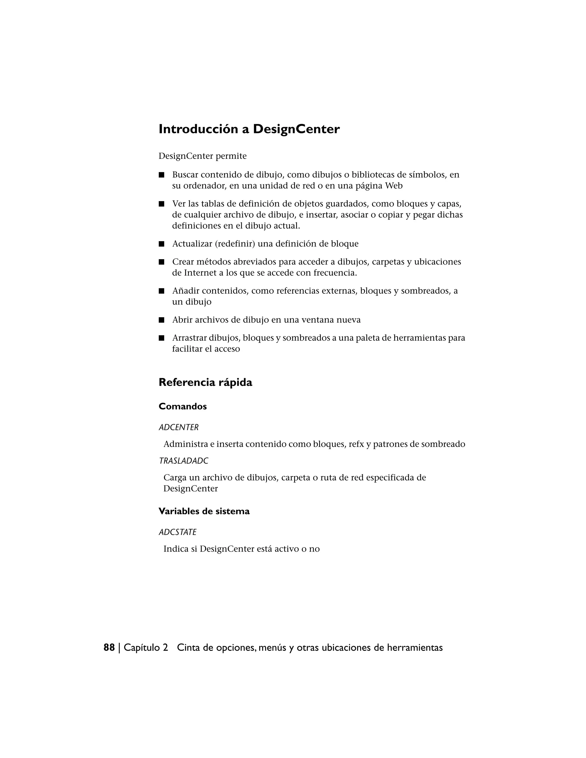 Introducción a DesignCenter
            DesignCenter permite

            ■   Buscar contenido de dibujo, como dibujos o bibliotecas de símbolos, en
                su ordenador, en una unidad de red o en una página Web

            ■   Ver las tablas de definición de objetos guardados, como bloques y capas,
                de cualquier archivo de dibujo, e insertar, asociar o copiar y pegar dichas
                definiciones en el dibujo actual.

            ■   Actualizar (redefinir) una definición de bloque

            ■   Crear métodos abreviados para acceder a dibujos, carpetas y ubicaciones
                de Internet a los que se accede con frecuencia.

            ■   Añadir contenidos, como referencias externas, bloques y sombreados, a
                un dibujo

            ■   Abrir archivos de dibujo en una ventana nueva

            ■   Arrastrar dibujos, bloques y sombreados a una paleta de herramientas para
                facilitar el acceso


            Referencia rápida

            Comandos

            ADCENTER
             Administra e inserta contenido como bloques, refx y patrones de sombreado
            TRASLADADC
             Carga un archivo de dibujos, carpeta o ruta de red especificada de
             DesignCenter

            Variables de sistema

            ADCSTATE
             Indica si DesignCenter está activo o no




88 | Capítulo 2 Cinta de opciones, menús y otras ubicaciones de herramientas
 