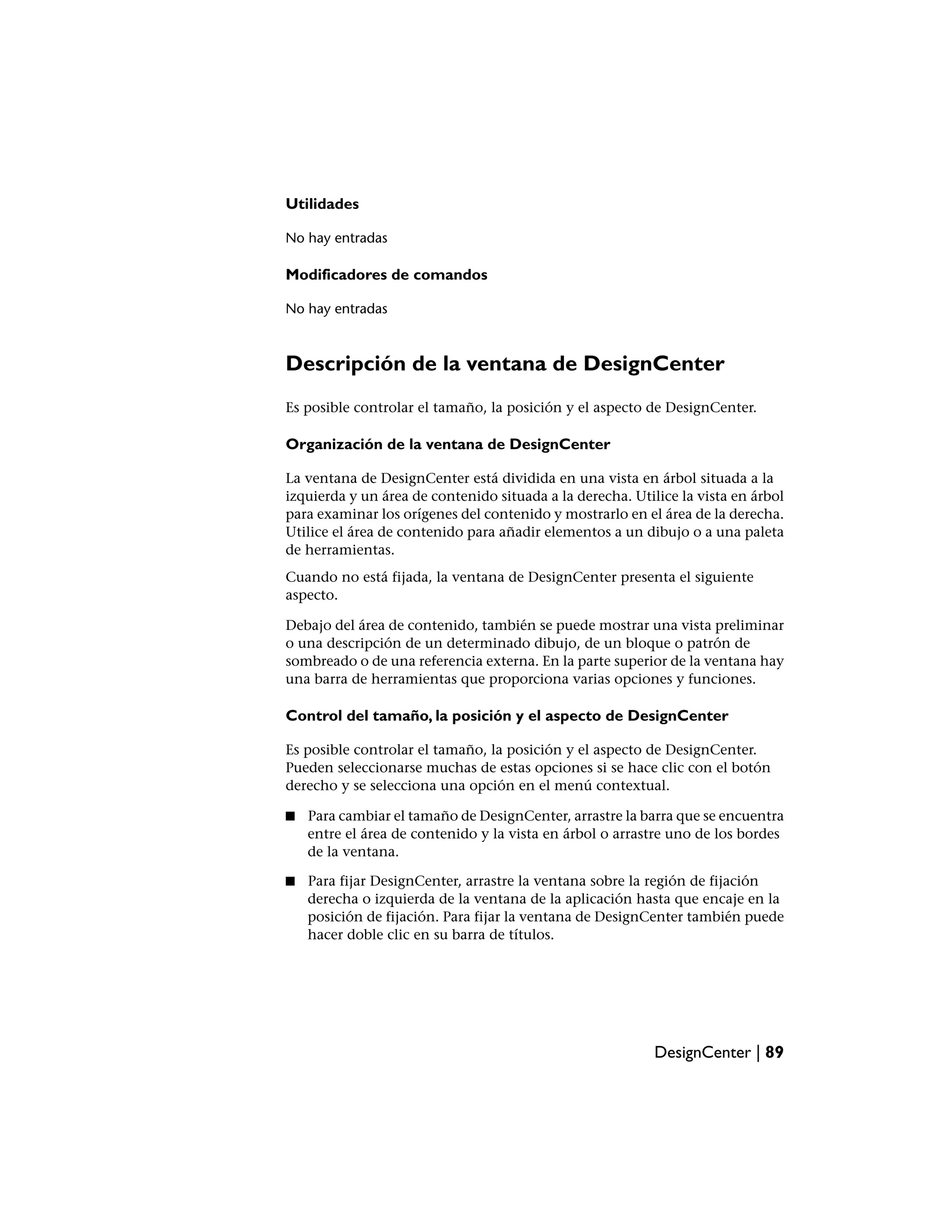 Utilidades

No hay entradas

Modificadores de comandos

No hay entradas



Descripción de la ventana de DesignCenter
Es posible controlar el tamaño, la posición y el aspecto de DesignCenter.

Organización de la ventana de DesignCenter

La ventana de DesignCenter está dividida en una vista en árbol situada a la
izquierda y un área de contenido situada a la derecha. Utilice la vista en árbol
para examinar los orígenes del contenido y mostrarlo en el área de la derecha.
Utilice el área de contenido para añadir elementos a un dibujo o a una paleta
de herramientas.
Cuando no está fijada, la ventana de DesignCenter presenta el siguiente
aspecto.

Debajo del área de contenido, también se puede mostrar una vista preliminar
o una descripción de un determinado dibujo, de un bloque o patrón de
sombreado o de una referencia externa. En la parte superior de la ventana hay
una barra de herramientas que proporciona varias opciones y funciones.

Control del tamaño, la posición y el aspecto de DesignCenter

Es posible controlar el tamaño, la posición y el aspecto de DesignCenter.
Pueden seleccionarse muchas de estas opciones si se hace clic con el botón
derecho y se selecciona una opción en el menú contextual.

■   Para cambiar el tamaño de DesignCenter, arrastre la barra que se encuentra
    entre el área de contenido y la vista en árbol o arrastre uno de los bordes
    de la ventana.

■   Para fijar DesignCenter, arrastre la ventana sobre la región de fijación
    derecha o izquierda de la ventana de la aplicación hasta que encaje en la
    posición de fijación. Para fijar la ventana de DesignCenter también puede
    hacer doble clic en su barra de títulos.




                                                           DesignCenter | 89
 