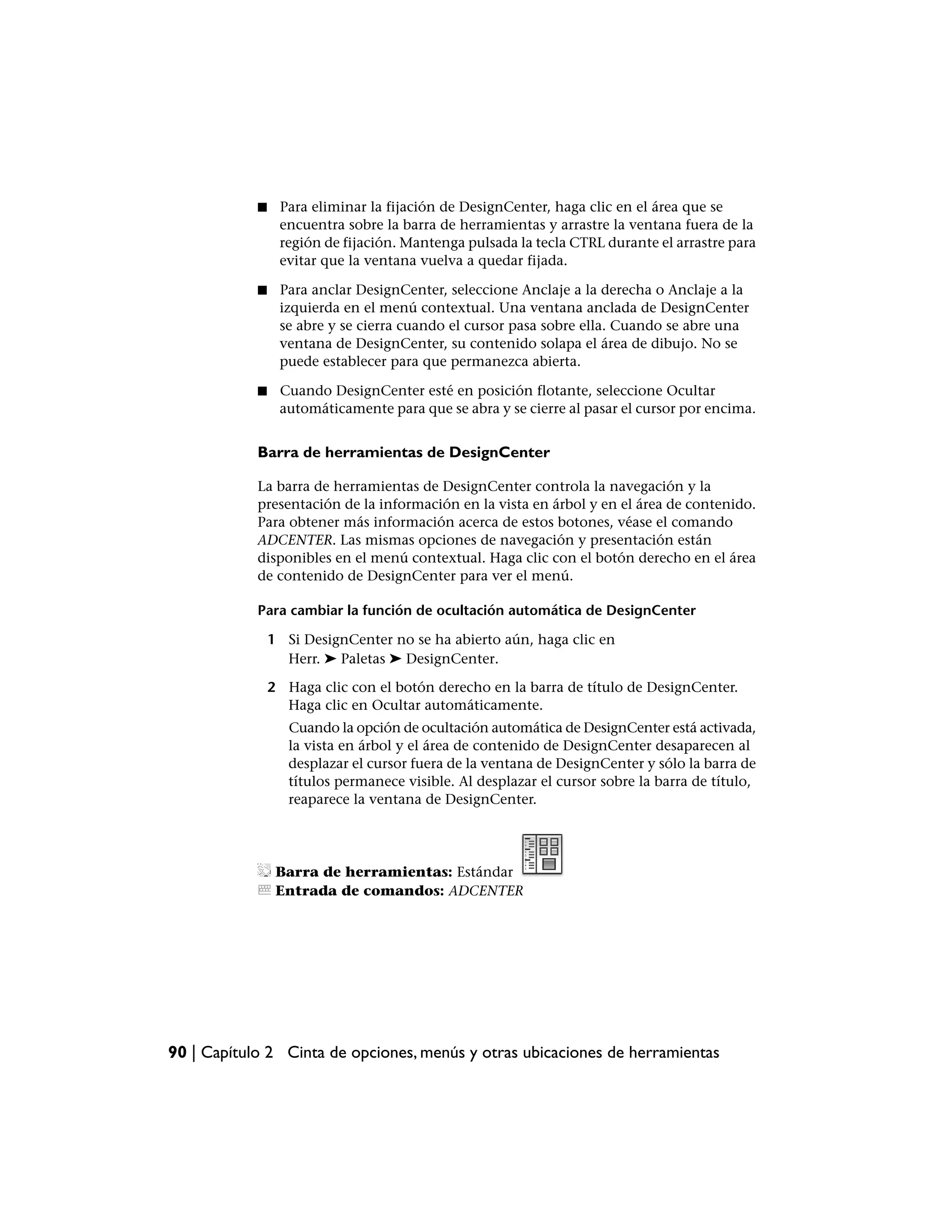■    Para eliminar la fijación de DesignCenter, haga clic en el área que se
                 encuentra sobre la barra de herramientas y arrastre la ventana fuera de la
                 región de fijación. Mantenga pulsada la tecla CTRL durante el arrastre para
                 evitar que la ventana vuelva a quedar fijada.

            ■    Para anclar DesignCenter, seleccione Anclaje a la derecha o Anclaje a la
                 izquierda en el menú contextual. Una ventana anclada de DesignCenter
                 se abre y se cierra cuando el cursor pasa sobre ella. Cuando se abre una
                 ventana de DesignCenter, su contenido solapa el área de dibujo. No se
                 puede establecer para que permanezca abierta.

            ■    Cuando DesignCenter esté en posición flotante, seleccione Ocultar
                 automáticamente para que se abra y se cierre al pasar el cursor por encima.


            Barra de herramientas de DesignCenter

            La barra de herramientas de DesignCenter controla la navegación y la
            presentación de la información en la vista en árbol y en el área de contenido.
            Para obtener más información acerca de estos botones, véase el comando
            ADCENTER. Las mismas opciones de navegación y presentación están
            disponibles en el menú contextual. Haga clic con el botón derecho en el área
            de contenido de DesignCenter para ver el menú.

            Para cambiar la función de ocultación automática de DesignCenter

                1 Si DesignCenter no se ha abierto aún, haga clic en
                  Herr. ➤ Paletas ➤ DesignCenter.

                2 Haga clic con el botón derecho en la barra de título de DesignCenter.
                  Haga clic en Ocultar automáticamente.
                   Cuando la opción de ocultación automática de DesignCenter está activada,
                   la vista en árbol y el área de contenido de DesignCenter desaparecen al
                   desplazar el cursor fuera de la ventana de DesignCenter y sólo la barra de
                   títulos permanece visible. Al desplazar el cursor sobre la barra de título,
                   reaparece la ventana de DesignCenter.




                 Barra de herramientas: Estándar
                 Entrada de comandos: ADCENTER




90 | Capítulo 2 Cinta de opciones, menús y otras ubicaciones de herramientas
 