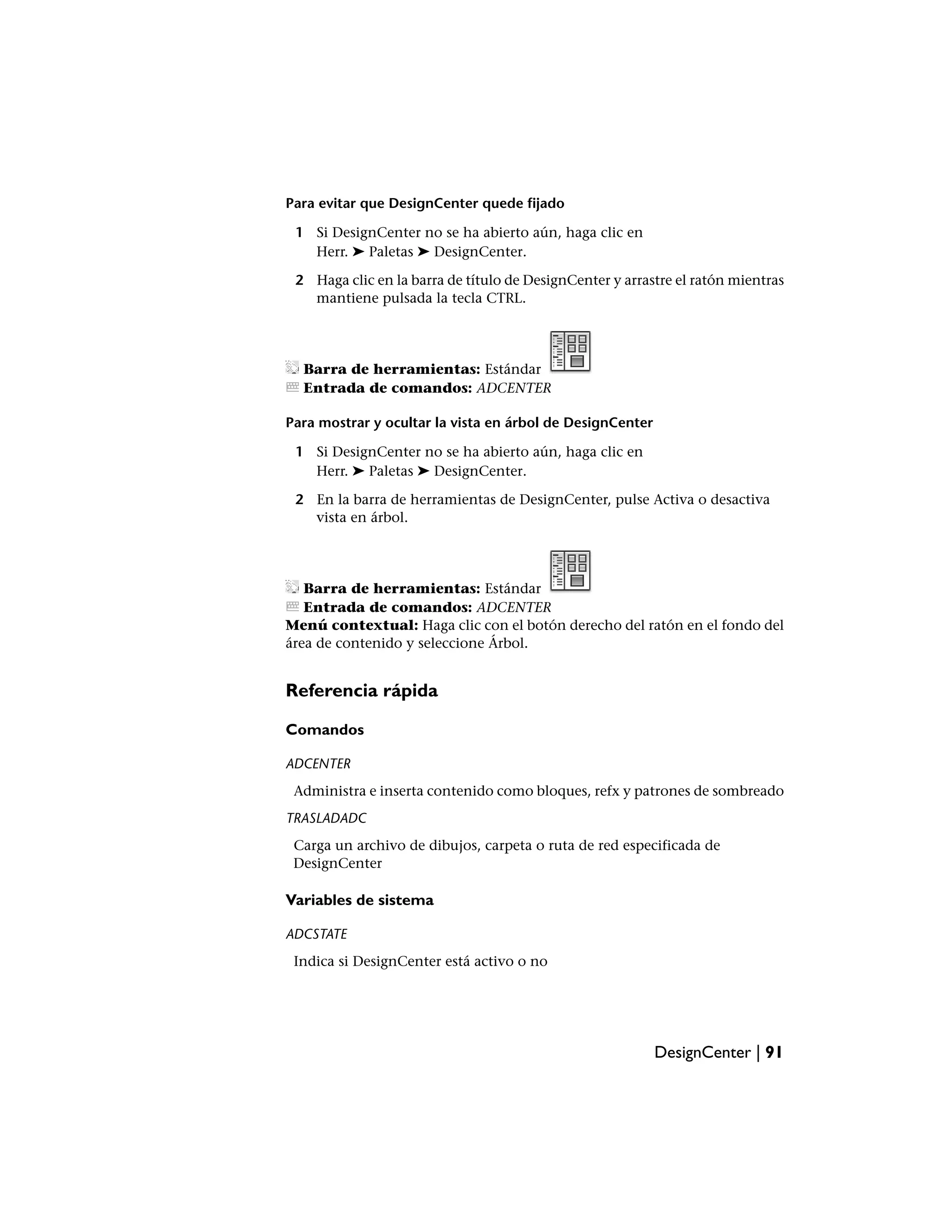 Para evitar que DesignCenter quede fijado

 1 Si DesignCenter no se ha abierto aún, haga clic en
   Herr. ➤ Paletas ➤ DesignCenter.

 2 Haga clic en la barra de título de DesignCenter y arrastre el ratón mientras
   mantiene pulsada la tecla CTRL.




  Barra de herramientas: Estándar
  Entrada de comandos: ADCENTER

Para mostrar y ocultar la vista en árbol de DesignCenter

 1 Si DesignCenter no se ha abierto aún, haga clic en
   Herr. ➤ Paletas ➤ DesignCenter.

 2 En la barra de herramientas de DesignCenter, pulse Activa o desactiva
   vista en árbol.




   Barra de herramientas: Estándar
   Entrada de comandos: ADCENTER
Menú contextual: Haga clic con el botón derecho del ratón en el fondo del
área de contenido y seleccione Árbol.


Referencia rápida

Comandos

ADCENTER
 Administra e inserta contenido como bloques, refx y patrones de sombreado
TRASLADADC
 Carga un archivo de dibujos, carpeta o ruta de red especificada de
 DesignCenter

Variables de sistema

ADCSTATE
 Indica si DesignCenter está activo o no




                                                           DesignCenter | 91
 