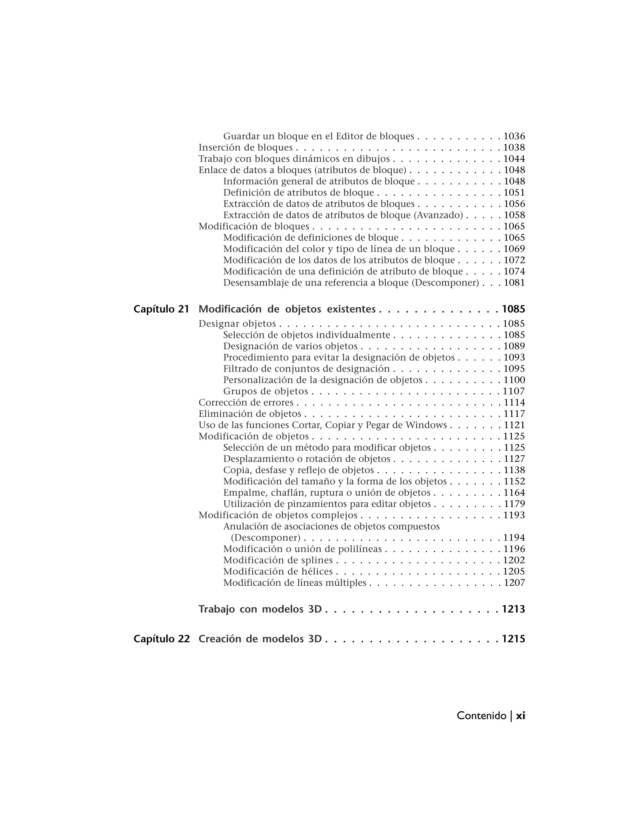 Guardar un bloque en el Editor de bloques . . . . . . . . .              .   . 1036
             Inserción de bloques . . . . . . . . . . . . . . . . . . . . . . . .          .   . 1038
             Trabajo con bloques dinámicos en dibujos . . . . . . . . . . . .              .   . 1044
             Enlace de datos a bloques (atributos de bloque) . . . . . . . . . .           .   . 1048
                  Información general de atributos de bloque . . . . . . . . .             .   . 1048
                  Definición de atributos de bloque . . . . . . . . . . . . . .            .   . 1051
                  Extracción de datos de atributos de bloques . . . . . . . . .            .   . 1056
                  Extracción de datos de atributos de bloque (Avanzado) . . .              .   . 1058
             Modificación de bloques . . . . . . . . . . . . . . . . . . . . . .           .   . 1065
                  Modificación de definiciones de bloque . . . . . . . . . . .             .   . 1065
                  Modificación del color y tipo de línea de un bloque . . . .              .   . 1069
                  Modificación de los datos de los atributos de bloque . . . .             .   . 1072
                  Modificación de una definición de atributo de bloque . . .               .   . 1074
                  Desensamblaje de una referencia a bloque (Descomponer) .                 .   . 1081

Capítulo 21 Modificación de objetos existentes . . . . . . . . . . . . . . 1085
             Designar objetos . . . . . . . . . . . . . . . . . . . . . . .    .   .   .   .   . 1085
                  Selección de objetos individualmente . . . . . . . . .       .   .   .   .   . 1085
                  Designación de varios objetos . . . . . . . . . . . . .      .   .   .   .   . 1089
                  Procedimiento para evitar la designación de objetos .        .   .   .   .   . 1093
                  Filtrado de conjuntos de designación . . . . . . . . .       .   .   .   .   . 1095
                  Personalización de la designación de objetos . . . . .       .   .   .   .   . 1100
                  Grupos de objetos . . . . . . . . . . . . . . . . . . .      .   .   .   .   . 1107
             Corrección de errores . . . . . . . . . . . . . . . . . . . . .   .   .   .   .   . 1114
             Eliminación de objetos . . . . . . . . . . . . . . . . . . . .    .   .   .   .   . 1117
             Uso de las funciones Cortar, Copiar y Pegar de Windows . .        .   .   .   .   . 1121
             Modificación de objetos . . . . . . . . . . . . . . . . . . .     .   .   .   .   . 1125
                  Selección de un método para modificar objetos . . . .        .   .   .   .   . 1125
                  Desplazamiento o rotación de objetos . . . . . . . . .       .   .   .   .   . 1127
                  Copia, desfase y reflejo de objetos . . . . . . . . . . .    .   .   .   .   . 1138
                  Modificación del tamaño y la forma de los objetos . .        .   .   .   .   . 1152
                  Empalme, chaflán, ruptura o unión de objetos . . . .         .   .   .   .   . 1164
                  Utilización de pinzamientos para editar objetos . . . .      .   .   .   .   . 1179
             Modificación de objetos complejos . . . . . . . . . . . . .       .   .   .   .   . 1193
                  Anulación de asociaciones de objetos compuestos
                    (Descomponer) . . . . . . . . . . . . . . . . . . . .      .   .   .   .   . 1194
                  Modificación o unión de polilíneas . . . . . . . . . .       .   .   .   .   . 1196
                  Modificación de splines . . . . . . . . . . . . . . . .      .   .   .   .   . 1202
                  Modificación de hélices . . . . . . . . . . . . . . . .      .   .   .   .   . 1205
                  Modificación de líneas múltiples . . . . . . . . . . . .     .   .   .   .   . 1207

             Trabajo con modelos 3D . . . . . . . . . . . . . . . . . . . . 1213

Capítulo 22 Creación de modelos 3D . . . . . . . . . . . . . . . . . . . . 1215




                                                                           Contenido | xi
 