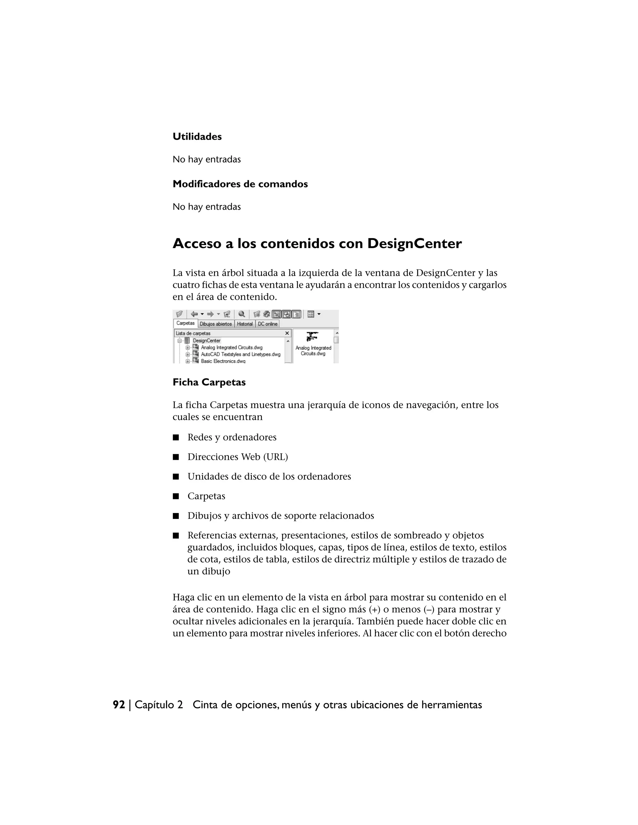 Utilidades

            No hay entradas

            Modificadores de comandos

            No hay entradas



            Acceso a los contenidos con DesignCenter
            La vista en árbol situada a la izquierda de la ventana de DesignCenter y las
            cuatro fichas de esta ventana le ayudarán a encontrar los contenidos y cargarlos
            en el área de contenido.




            Ficha Carpetas

            La ficha Carpetas muestra una jerarquía de iconos de navegación, entre los
            cuales se encuentran

            ■   Redes y ordenadores

            ■   Direcciones Web (URL)

            ■   Unidades de disco de los ordenadores

            ■   Carpetas

            ■   Dibujos y archivos de soporte relacionados

            ■   Referencias externas, presentaciones, estilos de sombreado y objetos
                guardados, incluidos bloques, capas, tipos de línea, estilos de texto, estilos
                de cota, estilos de tabla, estilos de directriz múltiple y estilos de trazado de
                un dibujo

            Haga clic en un elemento de la vista en árbol para mostrar su contenido en el
            área de contenido. Haga clic en el signo más (+) o menos (–) para mostrar y
            ocultar niveles adicionales en la jerarquía. También puede hacer doble clic en
            un elemento para mostrar niveles inferiores. Al hacer clic con el botón derecho




92 | Capítulo 2 Cinta de opciones, menús y otras ubicaciones de herramientas
 