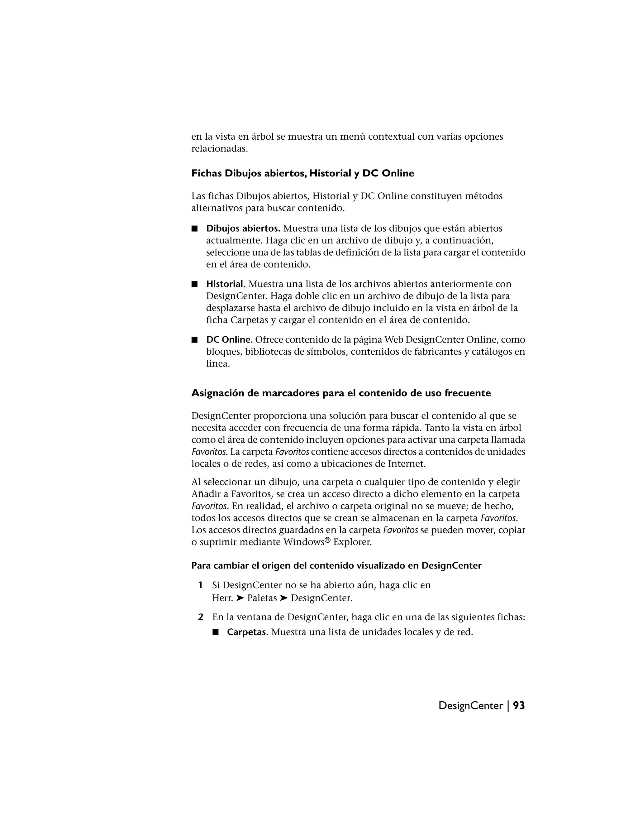 en la vista en árbol se muestra un menú contextual con varias opciones
relacionadas.

Fichas Dibujos abiertos, Historial y DC Online

Las fichas Dibujos abiertos, Historial y DC Online constituyen métodos
alternativos para buscar contenido.

■    Dibujos abiertos. Muestra una lista de los dibujos que están abiertos
     actualmente. Haga clic en un archivo de dibujo y, a continuación,
     seleccione una de las tablas de definición de la lista para cargar el contenido
     en el área de contenido.

■    Historial. Muestra una lista de los archivos abiertos anteriormente con
     DesignCenter. Haga doble clic en un archivo de dibujo de la lista para
     desplazarse hasta el archivo de dibujo incluido en la vista en árbol de la
     ficha Carpetas y cargar el contenido en el área de contenido.

■    DC Online. Ofrece contenido de la página Web DesignCenter Online, como
     bloques, bibliotecas de símbolos, contenidos de fabricantes y catálogos en
     línea.


Asignación de marcadores para el contenido de uso frecuente

DesignCenter proporciona una solución para buscar el contenido al que se
necesita acceder con frecuencia de una forma rápida. Tanto la vista en árbol
como el área de contenido incluyen opciones para activar una carpeta llamada
Favoritos. La carpeta Favoritos contiene accesos directos a contenidos de unidades
locales o de redes, así como a ubicaciones de Internet.
Al seleccionar un dibujo, una carpeta o cualquier tipo de contenido y elegir
Añadir a Favoritos, se crea un acceso directo a dicho elemento en la carpeta
Favoritos. En realidad, el archivo o carpeta original no se mueve; de hecho,
todos los accesos directos que se crean se almacenan en la carpeta Favoritos.
Los accesos directos guardados en la carpeta Favoritos se pueden mover, copiar
o suprimir mediante Windows® Explorer.

Para cambiar el origen del contenido visualizado en DesignCenter

    1 Si DesignCenter no se ha abierto aún, haga clic en
      Herr. ➤ Paletas ➤ DesignCenter.

    2 En la ventana de DesignCenter, haga clic en una de las siguientes fichas:
       ■   Carpetas. Muestra una lista de unidades locales y de red.




                                                              DesignCenter | 93
 
