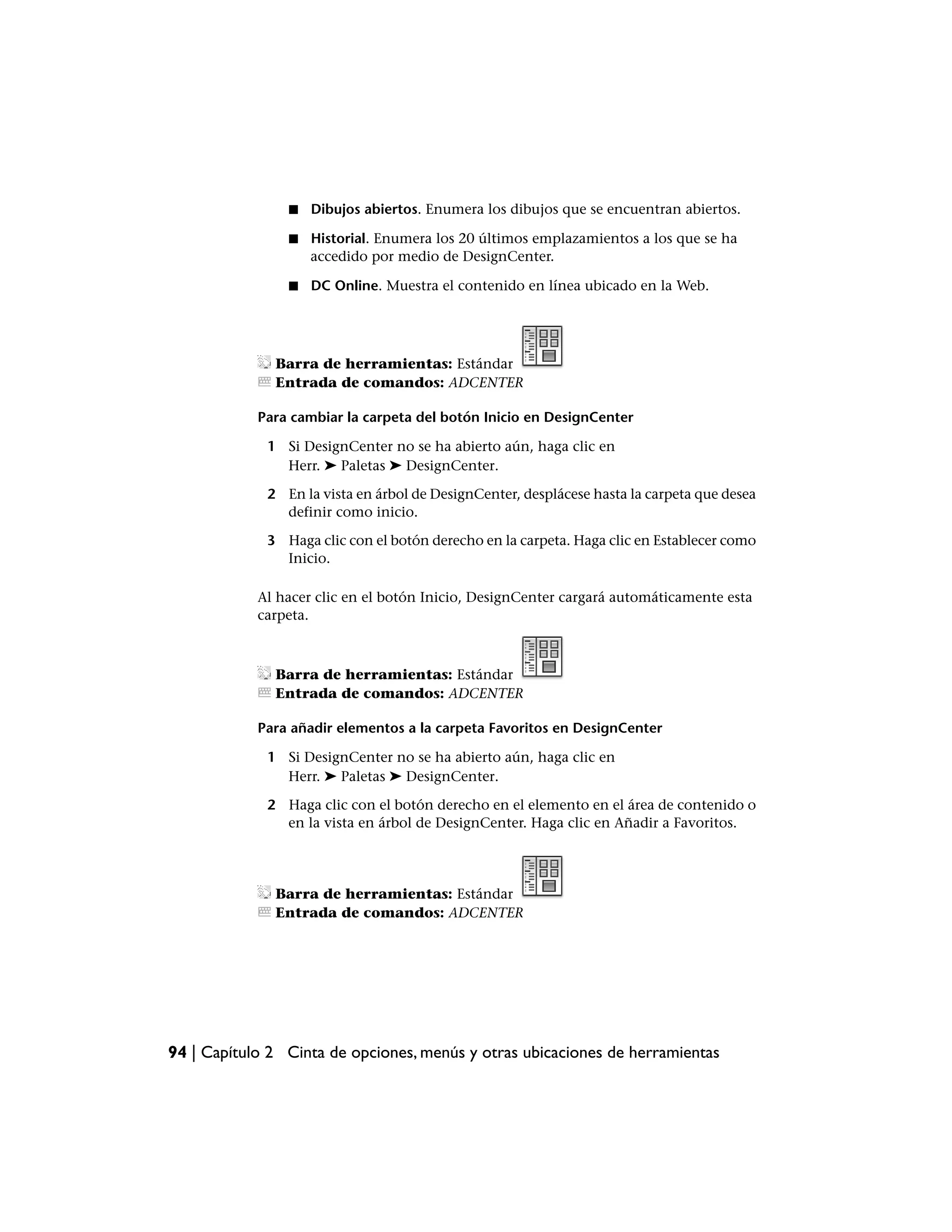 ■   Dibujos abiertos. Enumera los dibujos que se encuentran abiertos.

                ■   Historial. Enumera los 20 últimos emplazamientos a los que se ha
                    accedido por medio de DesignCenter.

                ■   DC Online. Muestra el contenido en línea ubicado en la Web.




              Barra de herramientas: Estándar
              Entrada de comandos: ADCENTER

            Para cambiar la carpeta del botón Inicio en DesignCenter

             1 Si DesignCenter no se ha abierto aún, haga clic en
               Herr. ➤ Paletas ➤ DesignCenter.

             2 En la vista en árbol de DesignCenter, desplácese hasta la carpeta que desea
               definir como inicio.

             3 Haga clic con el botón derecho en la carpeta. Haga clic en Establecer como
               Inicio.

            Al hacer clic en el botón Inicio, DesignCenter cargará automáticamente esta
            carpeta.



              Barra de herramientas: Estándar
              Entrada de comandos: ADCENTER

            Para añadir elementos a la carpeta Favoritos en DesignCenter

             1 Si DesignCenter no se ha abierto aún, haga clic en
               Herr. ➤ Paletas ➤ DesignCenter.

             2 Haga clic con el botón derecho en el elemento en el área de contenido o
               en la vista en árbol de DesignCenter. Haga clic en Añadir a Favoritos.




              Barra de herramientas: Estándar
              Entrada de comandos: ADCENTER




94 | Capítulo 2 Cinta de opciones, menús y otras ubicaciones de herramientas
 