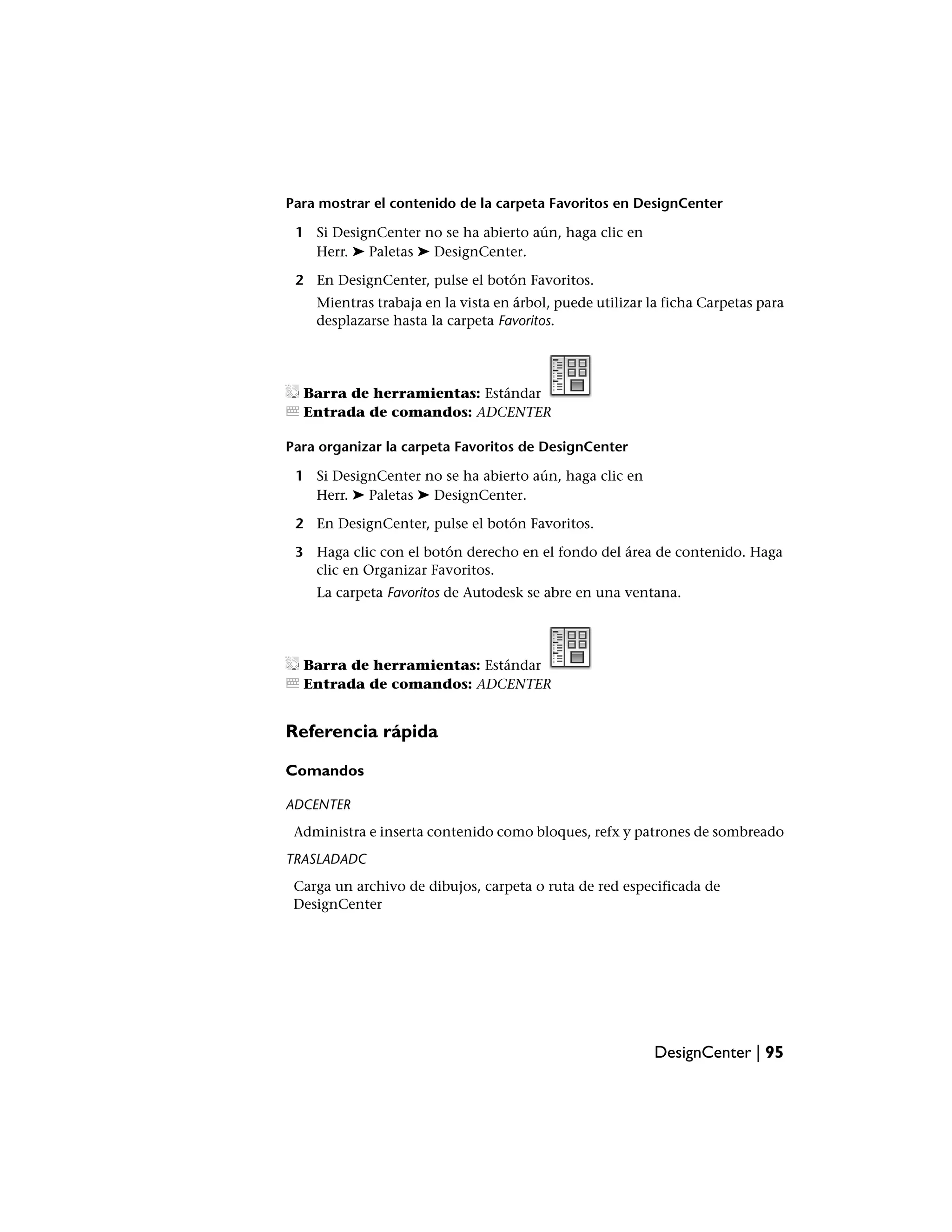 Para mostrar el contenido de la carpeta Favoritos en DesignCenter

 1 Si DesignCenter no se ha abierto aún, haga clic en
   Herr. ➤ Paletas ➤ DesignCenter.

 2 En DesignCenter, pulse el botón Favoritos.
    Mientras trabaja en la vista en árbol, puede utilizar la ficha Carpetas para
    desplazarse hasta la carpeta Favoritos.




  Barra de herramientas: Estándar
  Entrada de comandos: ADCENTER

Para organizar la carpeta Favoritos de DesignCenter

 1 Si DesignCenter no se ha abierto aún, haga clic en
   Herr. ➤ Paletas ➤ DesignCenter.

 2 En DesignCenter, pulse el botón Favoritos.

 3 Haga clic con el botón derecho en el fondo del área de contenido. Haga
   clic en Organizar Favoritos.
    La carpeta Favoritos de Autodesk se abre en una ventana.




  Barra de herramientas: Estándar
  Entrada de comandos: ADCENTER


Referencia rápida

Comandos

ADCENTER
 Administra e inserta contenido como bloques, refx y patrones de sombreado
TRASLADADC
 Carga un archivo de dibujos, carpeta o ruta de red especificada de
 DesignCenter




                                                          DesignCenter | 95
 