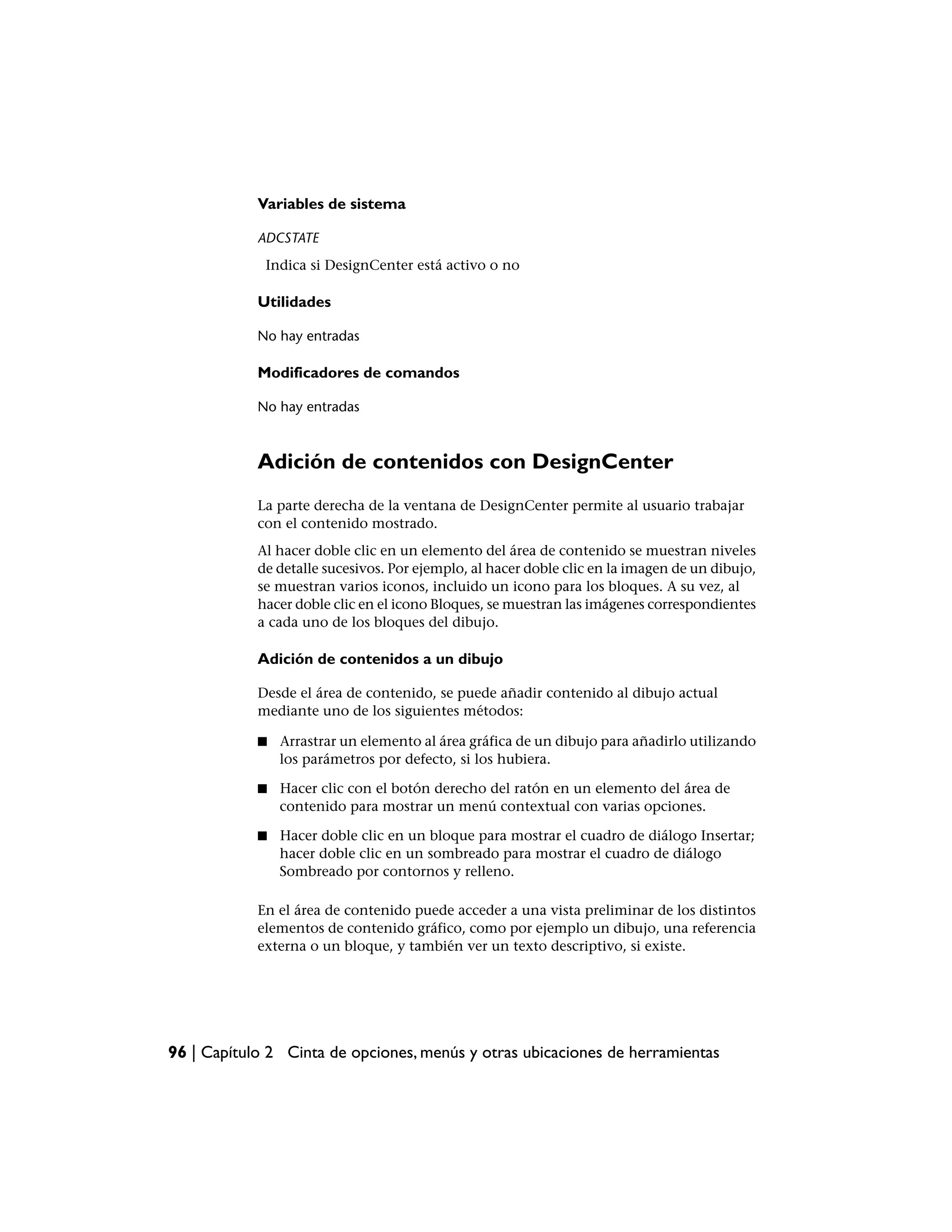 Variables de sistema

            ADCSTATE
             Indica si DesignCenter está activo o no

            Utilidades

            No hay entradas

            Modificadores de comandos

            No hay entradas



            Adición de contenidos con DesignCenter
            La parte derecha de la ventana de DesignCenter permite al usuario trabajar
            con el contenido mostrado.
            Al hacer doble clic en un elemento del área de contenido se muestran niveles
            de detalle sucesivos. Por ejemplo, al hacer doble clic en la imagen de un dibujo,
            se muestran varios iconos, incluido un icono para los bloques. A su vez, al
            hacer doble clic en el icono Bloques, se muestran las imágenes correspondientes
            a cada uno de los bloques del dibujo.

            Adición de contenidos a un dibujo

            Desde el área de contenido, se puede añadir contenido al dibujo actual
            mediante uno de los siguientes métodos:

            ■   Arrastrar un elemento al área gráfica de un dibujo para añadirlo utilizando
                los parámetros por defecto, si los hubiera.

            ■   Hacer clic con el botón derecho del ratón en un elemento del área de
                contenido para mostrar un menú contextual con varias opciones.

            ■   Hacer doble clic en un bloque para mostrar el cuadro de diálogo Insertar;
                hacer doble clic en un sombreado para mostrar el cuadro de diálogo
                Sombreado por contornos y relleno.

            En el área de contenido puede acceder a una vista preliminar de los distintos
            elementos de contenido gráfico, como por ejemplo un dibujo, una referencia
            externa o un bloque, y también ver un texto descriptivo, si existe.




96 | Capítulo 2 Cinta de opciones, menús y otras ubicaciones de herramientas
 