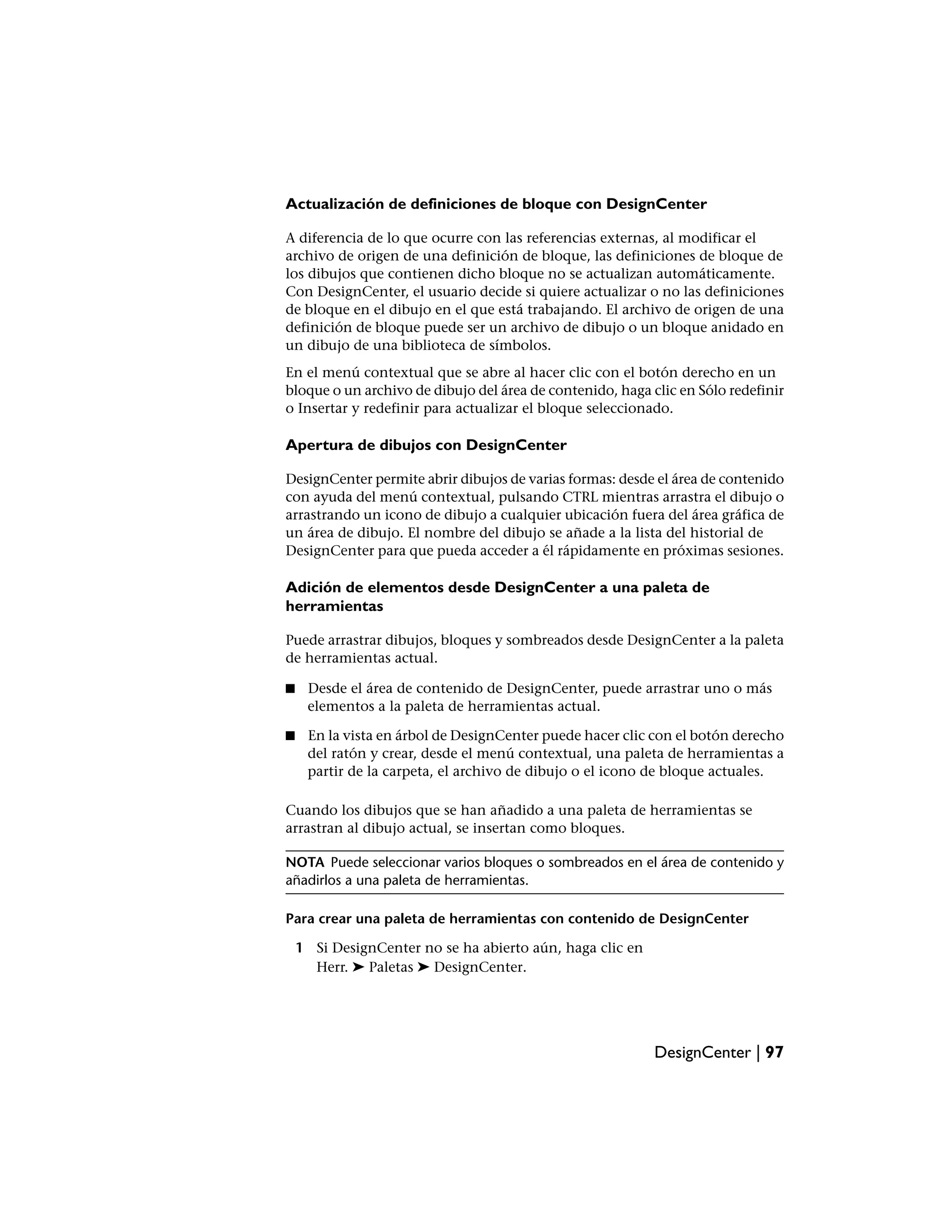 Actualización de definiciones de bloque con DesignCenter

A diferencia de lo que ocurre con las referencias externas, al modificar el
archivo de origen de una definición de bloque, las definiciones de bloque de
los dibujos que contienen dicho bloque no se actualizan automáticamente.
Con DesignCenter, el usuario decide si quiere actualizar o no las definiciones
de bloque en el dibujo en el que está trabajando. El archivo de origen de una
definición de bloque puede ser un archivo de dibujo o un bloque anidado en
un dibujo de una biblioteca de símbolos.
En el menú contextual que se abre al hacer clic con el botón derecho en un
bloque o un archivo de dibujo del área de contenido, haga clic en Sólo redefinir
o Insertar y redefinir para actualizar el bloque seleccionado.

Apertura de dibujos con DesignCenter

DesignCenter permite abrir dibujos de varias formas: desde el área de contenido
con ayuda del menú contextual, pulsando CTRL mientras arrastra el dibujo o
arrastrando un icono de dibujo a cualquier ubicación fuera del área gráfica de
un área de dibujo. El nombre del dibujo se añade a la lista del historial de
DesignCenter para que pueda acceder a él rápidamente en próximas sesiones.

Adición de elementos desde DesignCenter a una paleta de
herramientas

Puede arrastrar dibujos, bloques y sombreados desde DesignCenter a la paleta
de herramientas actual.

■    Desde el área de contenido de DesignCenter, puede arrastrar uno o más
     elementos a la paleta de herramientas actual.

■    En la vista en árbol de DesignCenter puede hacer clic con el botón derecho
     del ratón y crear, desde el menú contextual, una paleta de herramientas a
     partir de la carpeta, el archivo de dibujo o el icono de bloque actuales.

Cuando los dibujos que se han añadido a una paleta de herramientas se
arrastran al dibujo actual, se insertan como bloques.

NOTA Puede seleccionar varios bloques o sombreados en el área de contenido y
añadirlos a una paleta de herramientas.

Para crear una paleta de herramientas con contenido de DesignCenter

    1 Si DesignCenter no se ha abierto aún, haga clic en
      Herr. ➤ Paletas ➤ DesignCenter.




                                                           DesignCenter | 97
 