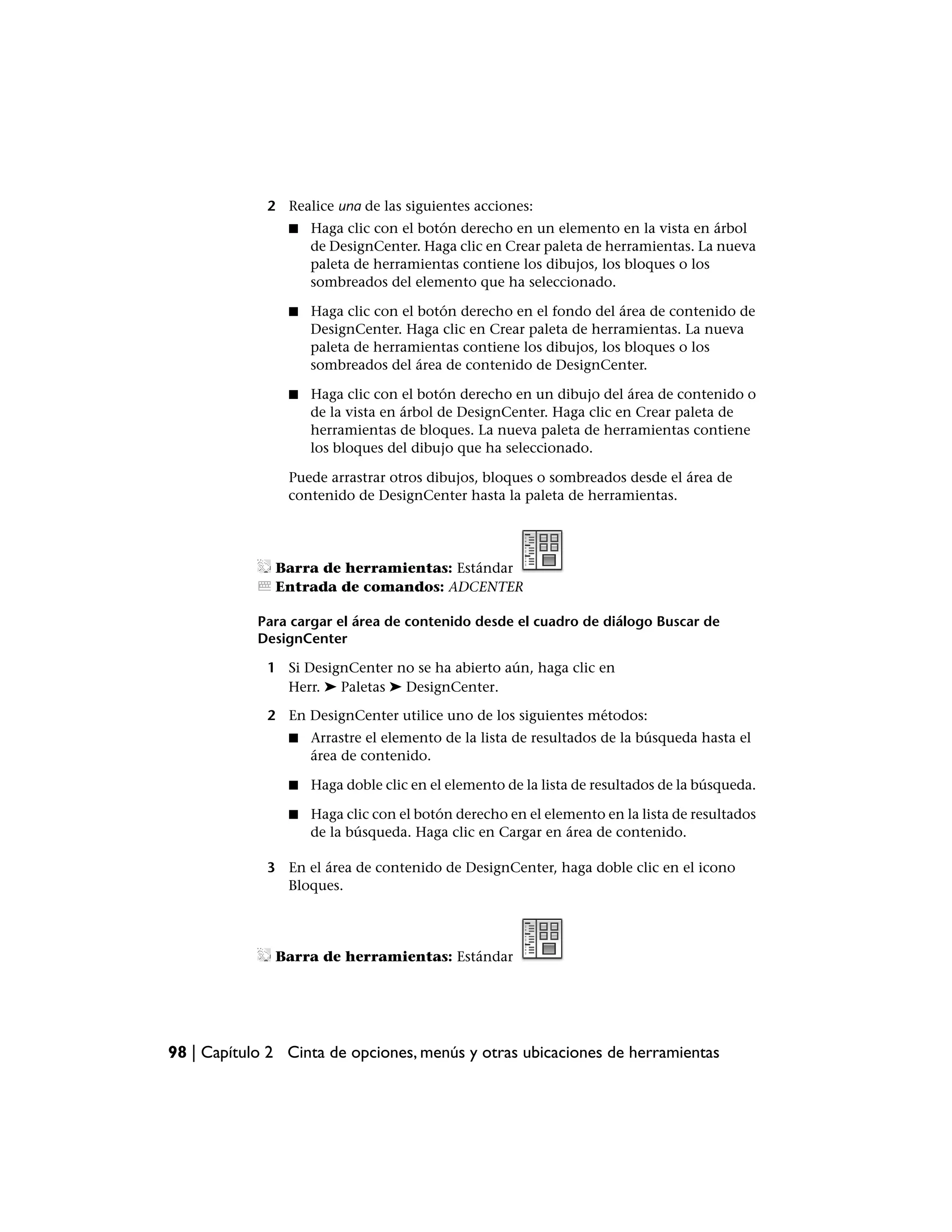 2 Realice una de las siguientes acciones:
                ■   Haga clic con el botón derecho en un elemento en la vista en árbol
                    de DesignCenter. Haga clic en Crear paleta de herramientas. La nueva
                    paleta de herramientas contiene los dibujos, los bloques o los
                    sombreados del elemento que ha seleccionado.

                ■   Haga clic con el botón derecho en el fondo del área de contenido de
                    DesignCenter. Haga clic en Crear paleta de herramientas. La nueva
                    paleta de herramientas contiene los dibujos, los bloques o los
                    sombreados del área de contenido de DesignCenter.

                ■   Haga clic con el botón derecho en un dibujo del área de contenido o
                    de la vista en árbol de DesignCenter. Haga clic en Crear paleta de
                    herramientas de bloques. La nueva paleta de herramientas contiene
                    los bloques del dibujo que ha seleccionado.

                Puede arrastrar otros dibujos, bloques o sombreados desde el área de
                contenido de DesignCenter hasta la paleta de herramientas.




              Barra de herramientas: Estándar
              Entrada de comandos: ADCENTER

            Para cargar el área de contenido desde el cuadro de diálogo Buscar de
            DesignCenter

             1 Si DesignCenter no se ha abierto aún, haga clic en
               Herr. ➤ Paletas ➤ DesignCenter.

             2 En DesignCenter utilice uno de los siguientes métodos:
                ■   Arrastre el elemento de la lista de resultados de la búsqueda hasta el
                    área de contenido.

                ■   Haga doble clic en el elemento de la lista de resultados de la búsqueda.

                ■   Haga clic con el botón derecho en el elemento en la lista de resultados
                    de la búsqueda. Haga clic en Cargar en área de contenido.

             3 En el área de contenido de DesignCenter, haga doble clic en el icono
               Bloques.




              Barra de herramientas: Estándar




98 | Capítulo 2 Cinta de opciones, menús y otras ubicaciones de herramientas
 