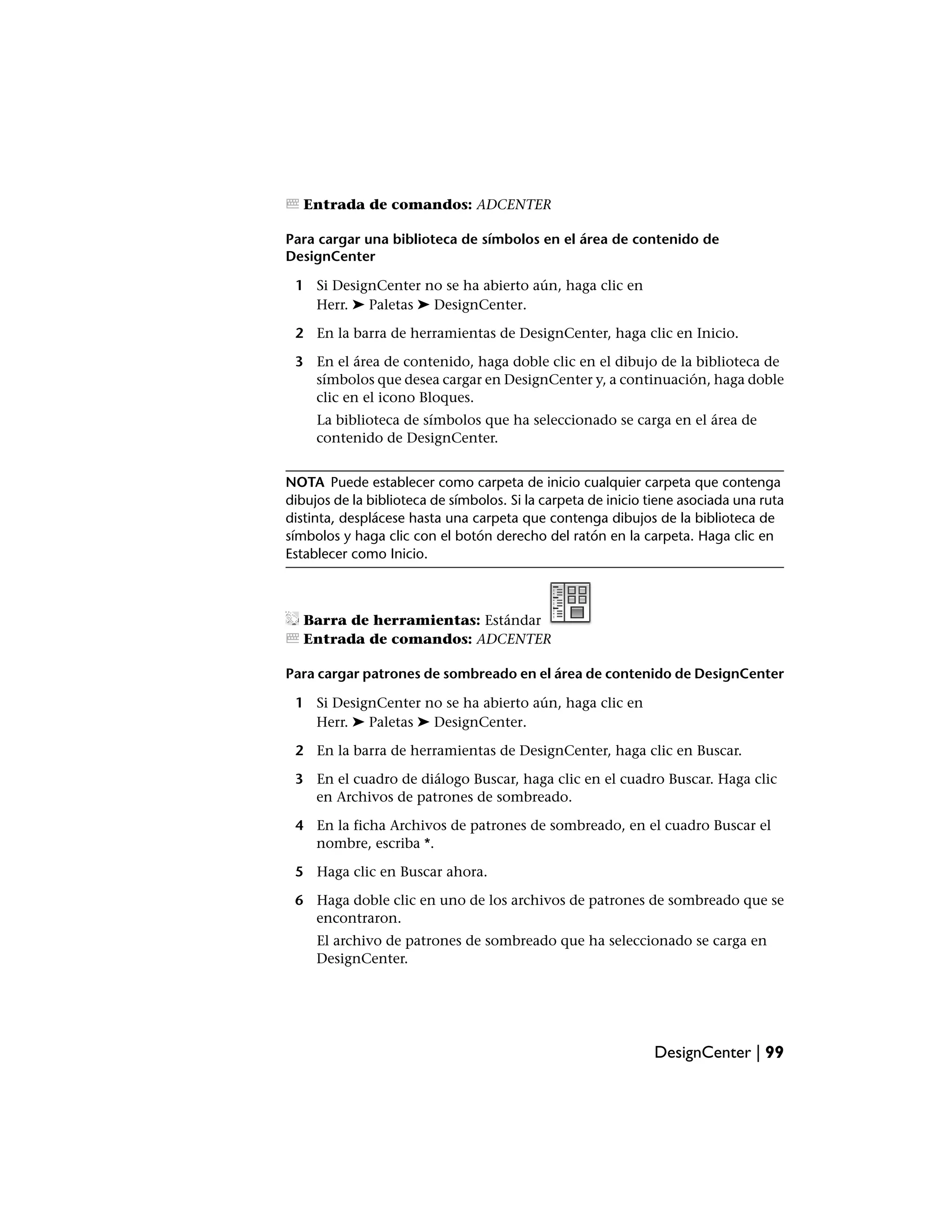 Entrada de comandos: ADCENTER

Para cargar una biblioteca de símbolos en el área de contenido de
DesignCenter

 1 Si DesignCenter no se ha abierto aún, haga clic en
   Herr. ➤ Paletas ➤ DesignCenter.

 2 En la barra de herramientas de DesignCenter, haga clic en Inicio.

 3 En el área de contenido, haga doble clic en el dibujo de la biblioteca de
   símbolos que desea cargar en DesignCenter y, a continuación, haga doble
   clic en el icono Bloques.
     La biblioteca de símbolos que ha seleccionado se carga en el área de
     contenido de DesignCenter.


NOTA Puede establecer como carpeta de inicio cualquier carpeta que contenga
dibujos de la biblioteca de símbolos. Si la carpeta de inicio tiene asociada una ruta
distinta, desplácese hasta una carpeta que contenga dibujos de la biblioteca de
símbolos y haga clic con el botón derecho del ratón en la carpeta. Haga clic en
Establecer como Inicio.



   Barra de herramientas: Estándar
   Entrada de comandos: ADCENTER

Para cargar patrones de sombreado en el área de contenido de DesignCenter

 1 Si DesignCenter no se ha abierto aún, haga clic en
   Herr. ➤ Paletas ➤ DesignCenter.

 2 En la barra de herramientas de DesignCenter, haga clic en Buscar.

 3 En el cuadro de diálogo Buscar, haga clic en el cuadro Buscar. Haga clic
   en Archivos de patrones de sombreado.

 4 En la ficha Archivos de patrones de sombreado, en el cuadro Buscar el
   nombre, escriba *.

 5 Haga clic en Buscar ahora.

 6 Haga doble clic en uno de los archivos de patrones de sombreado que se
   encontraron.
     El archivo de patrones de sombreado que ha seleccionado se carga en
     DesignCenter.




                                                              DesignCenter | 99
 