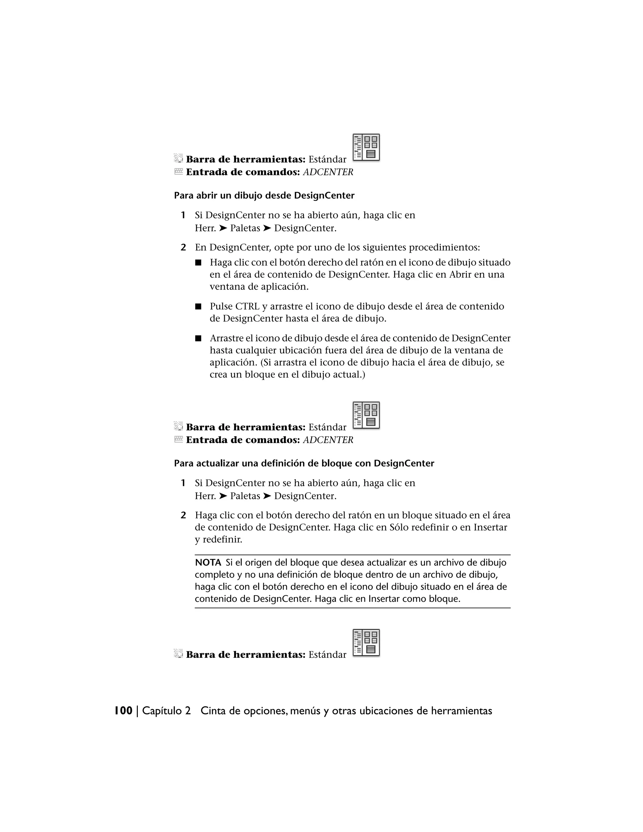 Barra de herramientas: Estándar
              Entrada de comandos: ADCENTER

            Para abrir un dibujo desde DesignCenter

             1 Si DesignCenter no se ha abierto aún, haga clic en
               Herr. ➤ Paletas ➤ DesignCenter.

             2 En DesignCenter, opte por uno de los siguientes procedimientos:
                ■   Haga clic con el botón derecho del ratón en el icono de dibujo situado
                    en el área de contenido de DesignCenter. Haga clic en Abrir en una
                    ventana de aplicación.

                ■   Pulse CTRL y arrastre el icono de dibujo desde el área de contenido
                    de DesignCenter hasta el área de dibujo.

                ■   Arrastre el icono de dibujo desde el área de contenido de DesignCenter
                    hasta cualquier ubicación fuera del área de dibujo de la ventana de
                    aplicación. (Si arrastra el icono de dibujo hacia el área de dibujo, se
                    crea un bloque en el dibujo actual.)




              Barra de herramientas: Estándar
              Entrada de comandos: ADCENTER

            Para actualizar una definición de bloque con DesignCenter

             1 Si DesignCenter no se ha abierto aún, haga clic en
               Herr. ➤ Paletas ➤ DesignCenter.

             2 Haga clic con el botón derecho del ratón en un bloque situado en el área
               de contenido de DesignCenter. Haga clic en Sólo redefinir o en Insertar
               y redefinir.

                NOTA Si el origen del bloque que desea actualizar es un archivo de dibujo
                completo y no una definición de bloque dentro de un archivo de dibujo,
                haga clic con el botón derecho en el icono del dibujo situado en el área de
                contenido de DesignCenter. Haga clic en Insertar como bloque.




              Barra de herramientas: Estándar




100 | Capítulo 2 Cinta de opciones, menús y otras ubicaciones de herramientas
 