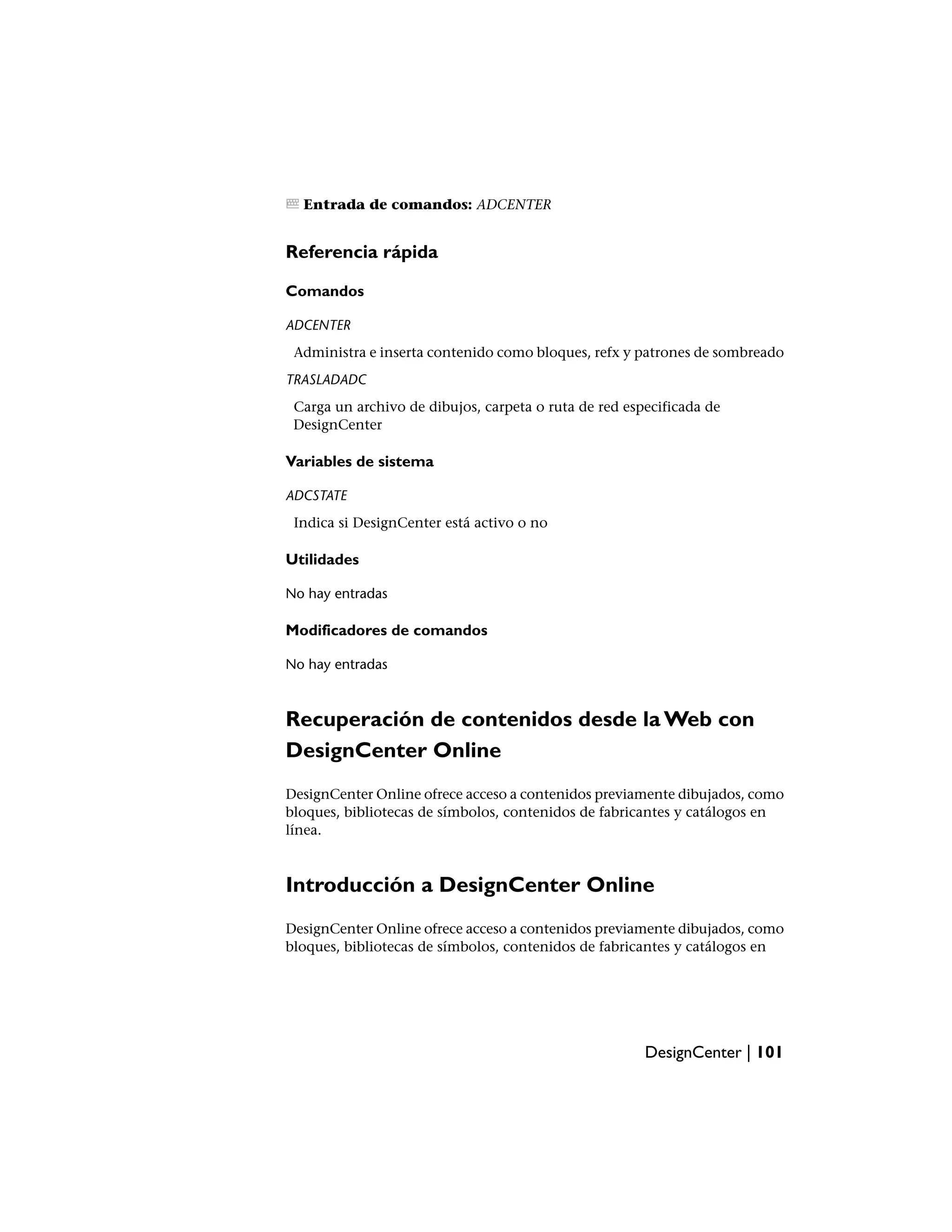 Entrada de comandos: ADCENTER


Referencia rápida

Comandos

ADCENTER
 Administra e inserta contenido como bloques, refx y patrones de sombreado
TRASLADADC
 Carga un archivo de dibujos, carpeta o ruta de red especificada de
 DesignCenter

Variables de sistema

ADCSTATE
 Indica si DesignCenter está activo o no

Utilidades

No hay entradas

Modificadores de comandos

No hay entradas



Recuperación de contenidos desde la Web con
DesignCenter Online
DesignCenter Online ofrece acceso a contenidos previamente dibujados, como
bloques, bibliotecas de símbolos, contenidos de fabricantes y catálogos en
línea.



Introducción a DesignCenter Online
DesignCenter Online ofrece acceso a contenidos previamente dibujados, como
bloques, bibliotecas de símbolos, contenidos de fabricantes y catálogos en




                                                       DesignCenter | 101
 