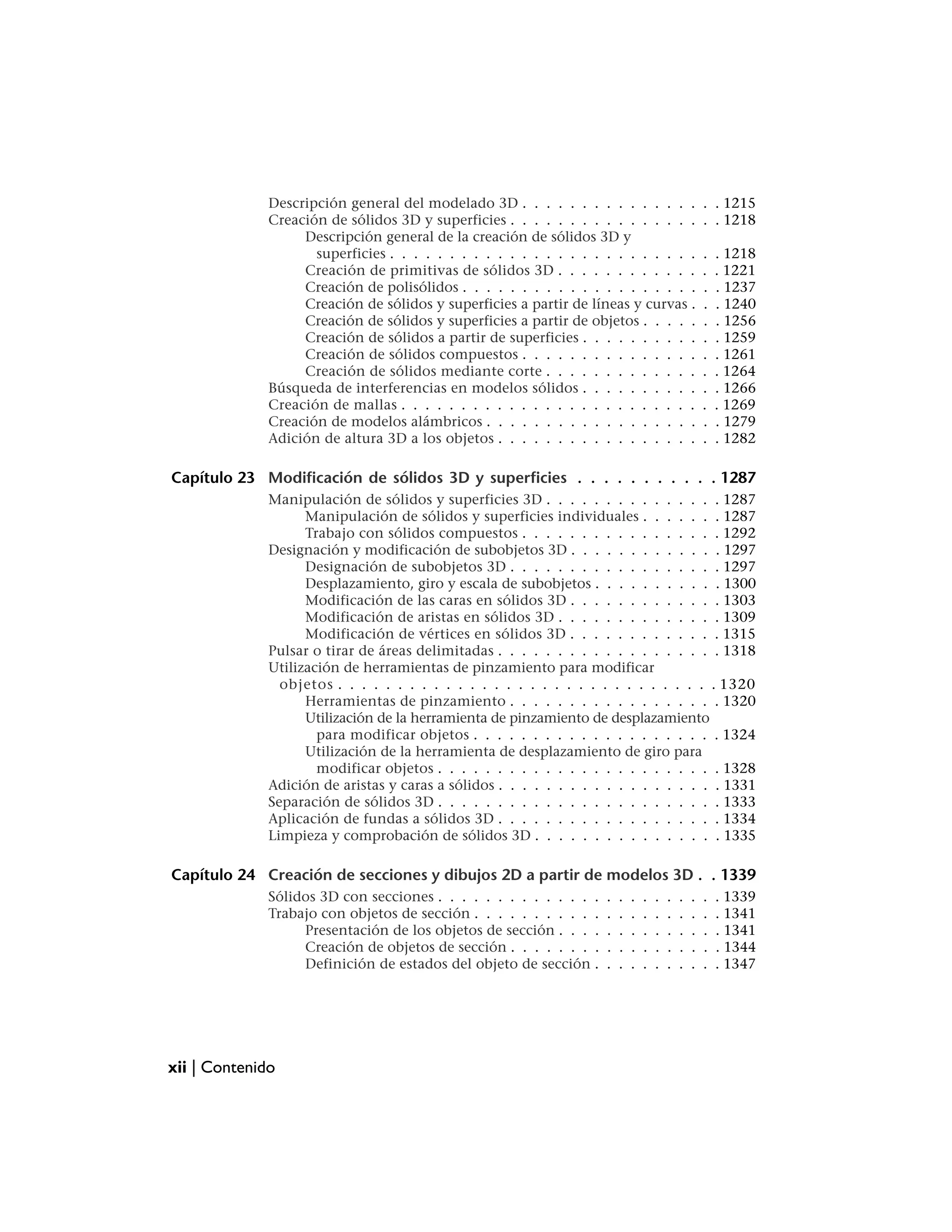 Descripción general del modelado 3D . . . . . . . . . . . . . . .                      . . 1215
              Creación de sólidos 3D y superficies . . . . . . . . . . . . . . . .                   . . 1218
                   Descripción general de la creación de sólidos 3D y
                     superficies . . . . . . . . . . . . . . . . . . . . . . . . . .                 .   . 1218
                   Creación de primitivas de sólidos 3D . . . . . . . . . . . .                      .   . 1221
                   Creación de polisólidos . . . . . . . . . . . . . . . . . . . .                   .   . 1237
                   Creación de sólidos y superficies a partir de líneas y curvas .                   .   . 1240
                   Creación de sólidos y superficies a partir de objetos . . . . .                   .   . 1256
                   Creación de sólidos a partir de superficies . . . . . . . . . .                   .   . 1259
                   Creación de sólidos compuestos . . . . . . . . . . . . . . .                      .   . 1261
                   Creación de sólidos mediante corte . . . . . . . . . . . . .                      .   . 1264
              Búsqueda de interferencias en modelos sólidos . . . . . . . . . .                      .   . 1266
              Creación de mallas . . . . . . . . . . . . . . . . . . . . . . . . .                   .   . 1269
              Creación de modelos alámbricos . . . . . . . . . . . . . . . . . .                     .   . 1279
              Adición de altura 3D a los objetos . . . . . . . . . . . . . . . . .                   .   . 1282

Capítulo 23 Modificación de sólidos 3D y superficies . . . . . . . . . . . 1287
              Manipulación de sólidos y superficies 3D . . . . . . . . . . . . . . . 1287
                    Manipulación de sólidos y superficies individuales . . . . . . . 1287
                    Trabajo con sólidos compuestos . . . . . . . . . . . . . . . . . 1292
              Designación y modificación de subobjetos 3D . . . . . . . . . . . . . 1297
                    Designación de subobjetos 3D . . . . . . . . . . . . . . . . . . 1297
                    Desplazamiento, giro y escala de subobjetos . . . . . . . . . . . 1300
                    Modificación de las caras en sólidos 3D . . . . . . . . . . . . . 1303
                    Modificación de aristas en sólidos 3D . . . . . . . . . . . . . . 1309
                    Modificación de vértices en sólidos 3D . . . . . . . . . . . . . 1315
              Pulsar o tirar de áreas delimitadas . . . . . . . . . . . . . . . . . . . 1318
              Utilización de herramientas de pinzamiento para modificar
                objetos . . . . . . . . . . . . . . . . . . . . . . . . . . . . . . . . 1320
                    Herramientas de pinzamiento . . . . . . . . . . . . . . . . . . 1320
                    Utilización de la herramienta de pinzamiento de desplazamiento
                      para modificar objetos . . . . . . . . . . . . . . . . . . . . . 1324
                    Utilización de la herramienta de desplazamiento de giro para
                      modificar objetos . . . . . . . . . . . . . . . . . . . . . . . . 1328
              Adición de aristas y caras a sólidos . . . . . . . . . . . . . . . . . . . 1331
              Separación de sólidos 3D . . . . . . . . . . . . . . . . . . . . . . . . 1333
              Aplicación de fundas a sólidos 3D . . . . . . . . . . . . . . . . . . . 1334
              Limpieza y comprobación de sólidos 3D . . . . . . . . . . . . . . . . 1335

Capítulo 24 Creación de secciones y dibujos 2D a partir de modelos 3D . . 1339
              Sólidos 3D con secciones . . . . . . . . . . . . . .   .   .   .   .   .   .   .   .   .   . 1339
              Trabajo con objetos de sección . . . . . . . . . . .   .   .   .   .   .   .   .   .   .   . 1341
                   Presentación de los objetos de sección . . . .    .   .   .   .   .   .   .   .   .   . 1341
                   Creación de objetos de sección . . . . . . . .    .   .   .   .   .   .   .   .   .   . 1344
                   Definición de estados del objeto de sección .     .   .   .   .   .   .   .   .   .   . 1347




xii | Contenido
 