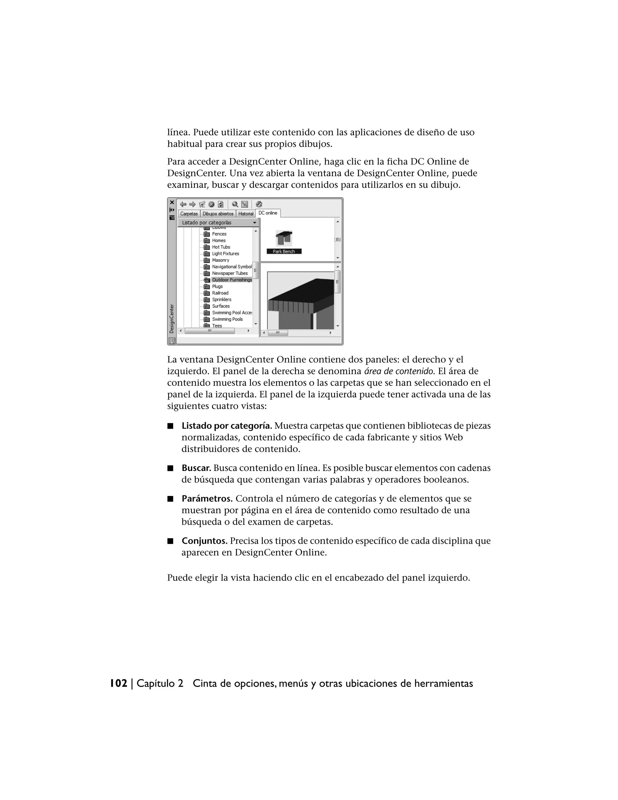 línea. Puede utilizar este contenido con las aplicaciones de diseño de uso
            habitual para crear sus propios dibujos.
            Para acceder a DesignCenter Online, haga clic en la ficha DC Online de
            DesignCenter. Una vez abierta la ventana de DesignCenter Online, puede
            examinar, buscar y descargar contenidos para utilizarlos en su dibujo.




            La ventana DesignCenter Online contiene dos paneles: el derecho y el
            izquierdo. El panel de la derecha se denomina área de contenido. El área de
            contenido muestra los elementos o las carpetas que se han seleccionado en el
            panel de la izquierda. El panel de la izquierda puede tener activada una de las
            siguientes cuatro vistas:

            ■   Listado por categoría. Muestra carpetas que contienen bibliotecas de piezas
                normalizadas, contenido específico de cada fabricante y sitios Web
                distribuidores de contenido.

            ■   Buscar. Busca contenido en línea. Es posible buscar elementos con cadenas
                de búsqueda que contengan varias palabras y operadores booleanos.

            ■   Parámetros. Controla el número de categorías y de elementos que se
                muestran por página en el área de contenido como resultado de una
                búsqueda o del examen de carpetas.

            ■   Conjuntos. Precisa los tipos de contenido específico de cada disciplina que
                aparecen en DesignCenter Online.

            Puede elegir la vista haciendo clic en el encabezado del panel izquierdo.




102 | Capítulo 2 Cinta de opciones, menús y otras ubicaciones de herramientas
 