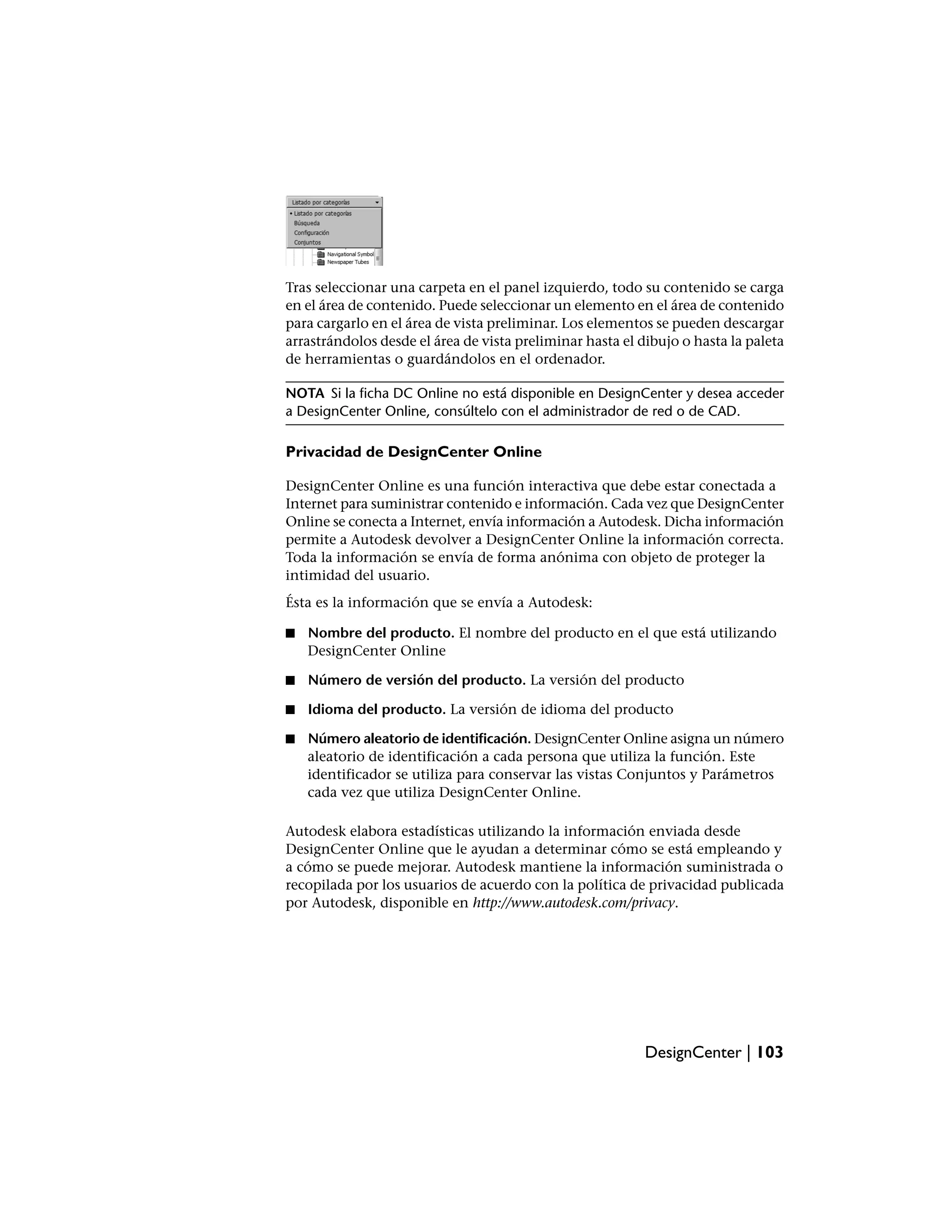 Tras seleccionar una carpeta en el panel izquierdo, todo su contenido se carga
en el área de contenido. Puede seleccionar un elemento en el área de contenido
para cargarlo en el área de vista preliminar. Los elementos se pueden descargar
arrastrándolos desde el área de vista preliminar hasta el dibujo o hasta la paleta
de herramientas o guardándolos en el ordenador.

NOTA Si la ficha DC Online no está disponible en DesignCenter y desea acceder
a DesignCenter Online, consúltelo con el administrador de red o de CAD.

Privacidad de DesignCenter Online

DesignCenter Online es una función interactiva que debe estar conectada a
Internet para suministrar contenido e información. Cada vez que DesignCenter
Online se conecta a Internet, envía información a Autodesk. Dicha información
permite a Autodesk devolver a DesignCenter Online la información correcta.
Toda la información se envía de forma anónima con objeto de proteger la
intimidad del usuario.
Ésta es la información que se envía a Autodesk:

■   Nombre del producto. El nombre del producto en el que está utilizando
    DesignCenter Online

■   Número de versión del producto. La versión del producto

■   Idioma del producto. La versión de idioma del producto

■   Número aleatorio de identificación. DesignCenter Online asigna un número
    aleatorio de identificación a cada persona que utiliza la función. Este
    identificador se utiliza para conservar las vistas Conjuntos y Parámetros
    cada vez que utiliza DesignCenter Online.

Autodesk elabora estadísticas utilizando la información enviada desde
DesignCenter Online que le ayudan a determinar cómo se está empleando y
a cómo se puede mejorar. Autodesk mantiene la información suministrada o
recopilada por los usuarios de acuerdo con la política de privacidad publicada
por Autodesk, disponible en http://www.autodesk.com/privacy.




                                                           DesignCenter | 103
 