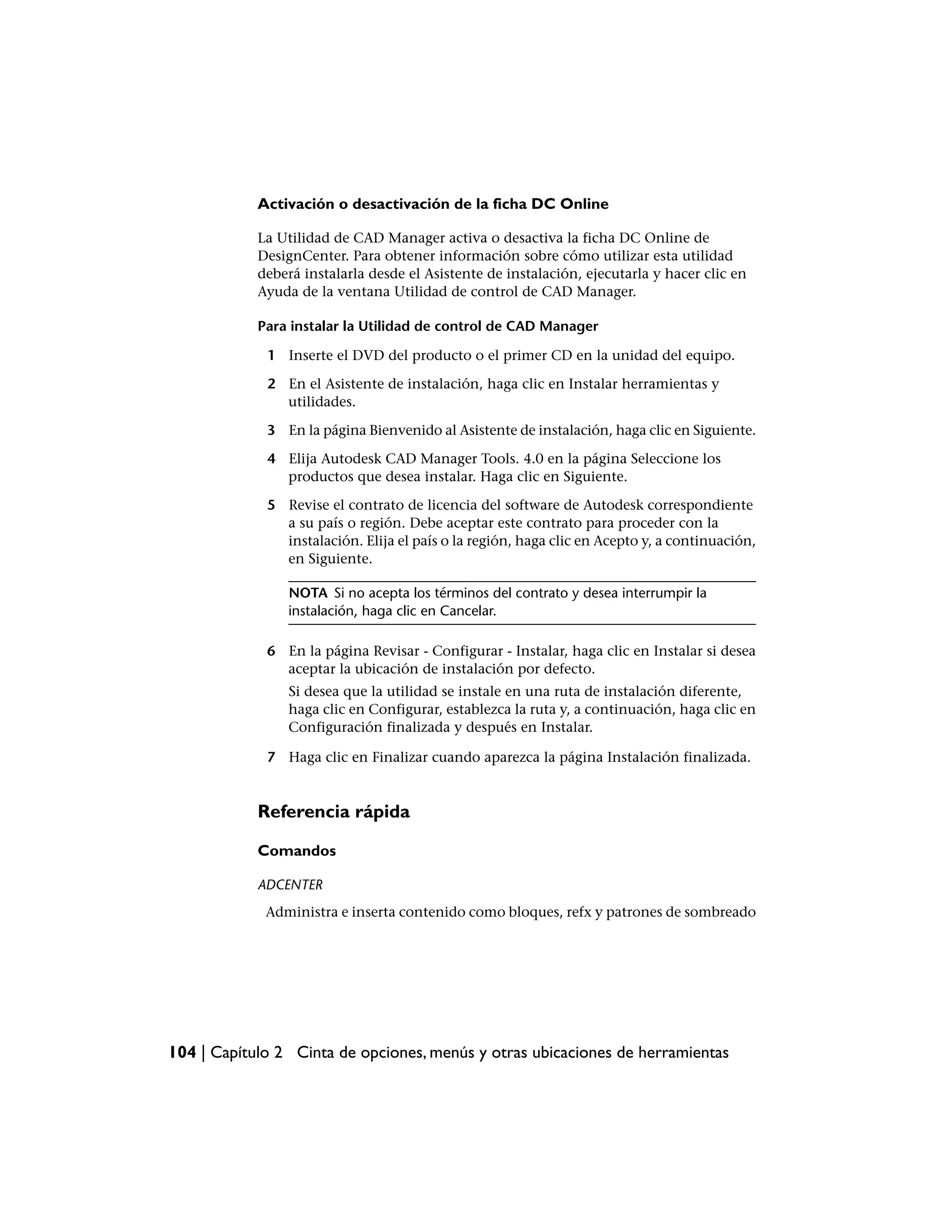 Activación o desactivación de la ficha DC Online

            La Utilidad de CAD Manager activa o desactiva la ficha DC Online de
            DesignCenter. Para obtener información sobre cómo utilizar esta utilidad
            deberá instalarla desde el Asistente de instalación, ejecutarla y hacer clic en
            Ayuda de la ventana Utilidad de control de CAD Manager.

            Para instalar la Utilidad de control de CAD Manager

             1 Inserte el DVD del producto o el primer CD en la unidad del equipo.

             2 En el Asistente de instalación, haga clic en Instalar herramientas y
               utilidades.

             3 En la página Bienvenido al Asistente de instalación, haga clic en Siguiente.

             4 Elija Autodesk CAD Manager Tools. 4.0 en la página Seleccione los
               productos que desea instalar. Haga clic en Siguiente.

             5 Revise el contrato de licencia del software de Autodesk correspondiente
               a su país o región. Debe aceptar este contrato para proceder con la
               instalación. Elija el país o la región, haga clic en Acepto y, a continuación,
               en Siguiente.

                NOTA Si no acepta los términos del contrato y desea interrumpir la
                instalación, haga clic en Cancelar.

             6 En la página Revisar - Configurar - Instalar, haga clic en Instalar si desea
               aceptar la ubicación de instalación por defecto.
                Si desea que la utilidad se instale en una ruta de instalación diferente,
                haga clic en Configurar, establezca la ruta y, a continuación, haga clic en
                Configuración finalizada y después en Instalar.

             7 Haga clic en Finalizar cuando aparezca la página Instalación finalizada.


            Referencia rápida

            Comandos

            ADCENTER
             Administra e inserta contenido como bloques, refx y patrones de sombreado




104 | Capítulo 2 Cinta de opciones, menús y otras ubicaciones de herramientas
 
