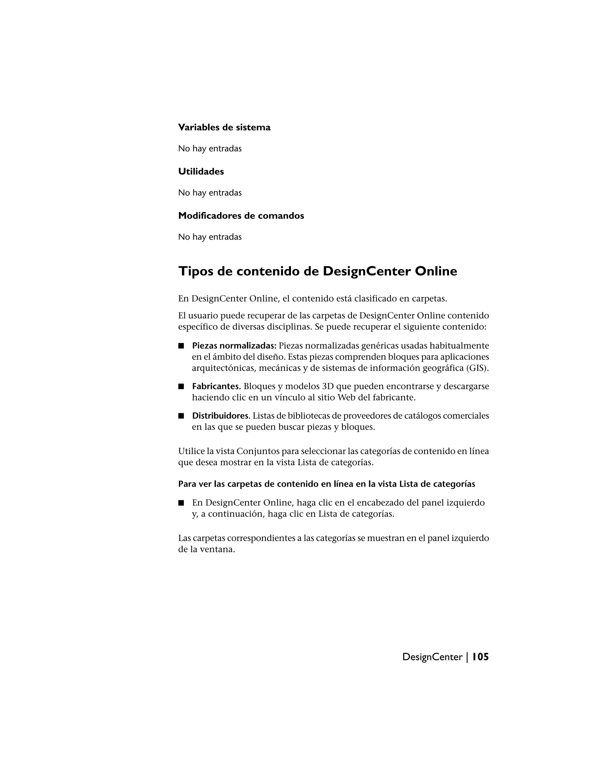 Variables de sistema

No hay entradas

Utilidades

No hay entradas

Modificadores de comandos

No hay entradas



Tipos de contenido de DesignCenter Online
En DesignCenter Online, el contenido está clasificado en carpetas.
El usuario puede recuperar de las carpetas de DesignCenter Online contenido
específico de diversas disciplinas. Se puede recuperar el siguiente contenido:

■   Piezas normalizadas: Piezas normalizadas genéricas usadas habitualmente
    en el ámbito del diseño. Estas piezas comprenden bloques para aplicaciones
    arquitectónicas, mecánicas y de sistemas de información geográfica (GIS).

■   Fabricantes. Bloques y modelos 3D que pueden encontrarse y descargarse
    haciendo clic en un vínculo al sitio Web del fabricante.

■   Distribuidores. Listas de bibliotecas de proveedores de catálogos comerciales
    en las que se pueden buscar piezas y bloques.

Utilice la vista Conjuntos para seleccionar las categorías de contenido en línea
que desea mostrar en la vista Lista de categorías.

Para ver las carpetas de contenido en línea en la vista Lista de categorías

■   En DesignCenter Online, haga clic en el encabezado del panel izquierdo
    y, a continuación, haga clic en Lista de categorías.

Las carpetas correspondientes a las categorías se muestran en el panel izquierdo
de la ventana.




                                                          DesignCenter | 105
 