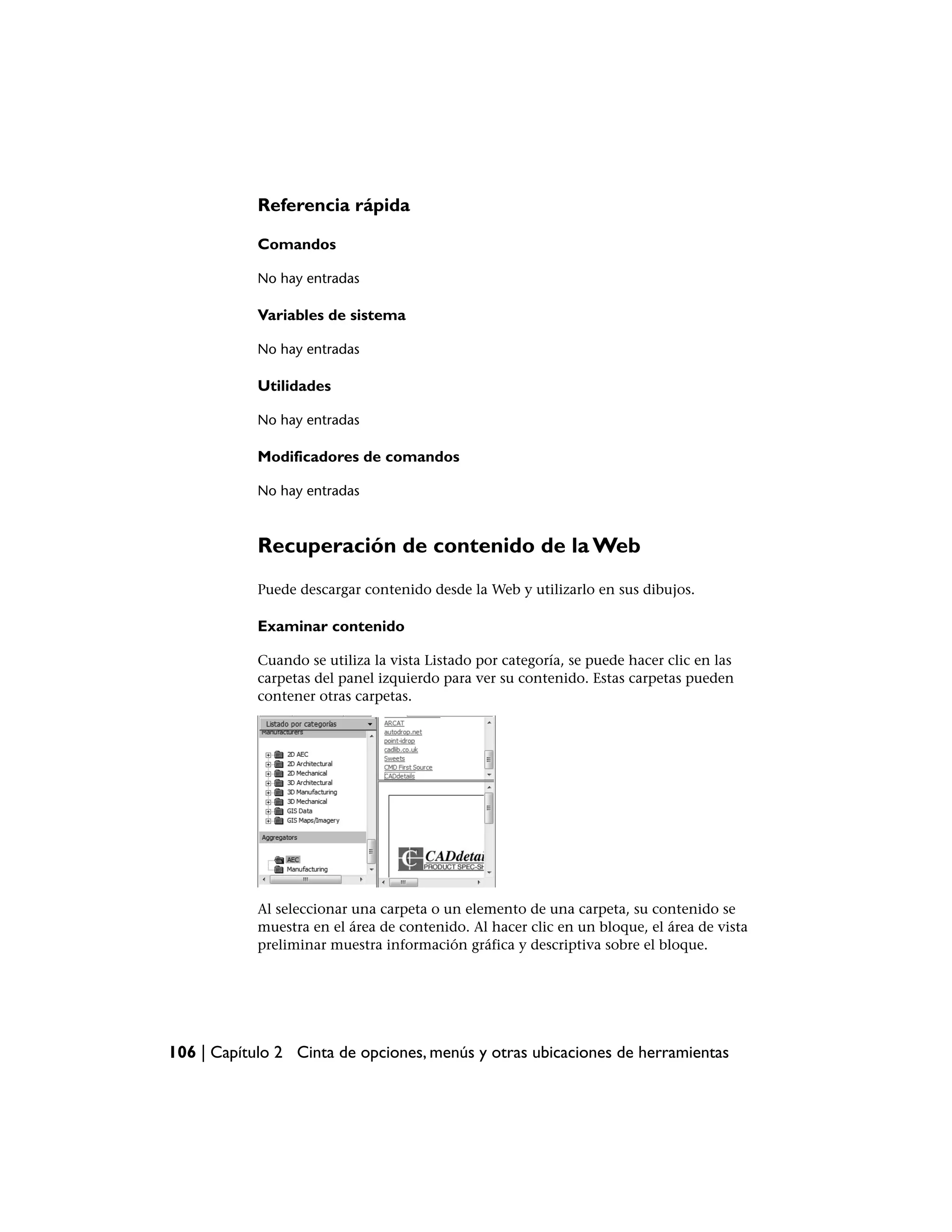 Referencia rápida

            Comandos

            No hay entradas

            Variables de sistema

            No hay entradas

            Utilidades

            No hay entradas

            Modificadores de comandos

            No hay entradas



            Recuperación de contenido de la Web
            Puede descargar contenido desde la Web y utilizarlo en sus dibujos.

            Examinar contenido

            Cuando se utiliza la vista Listado por categoría, se puede hacer clic en las
            carpetas del panel izquierdo para ver su contenido. Estas carpetas pueden
            contener otras carpetas.




            Al seleccionar una carpeta o un elemento de una carpeta, su contenido se
            muestra en el área de contenido. Al hacer clic en un bloque, el área de vista
            preliminar muestra información gráfica y descriptiva sobre el bloque.




106 | Capítulo 2 Cinta de opciones, menús y otras ubicaciones de herramientas
 