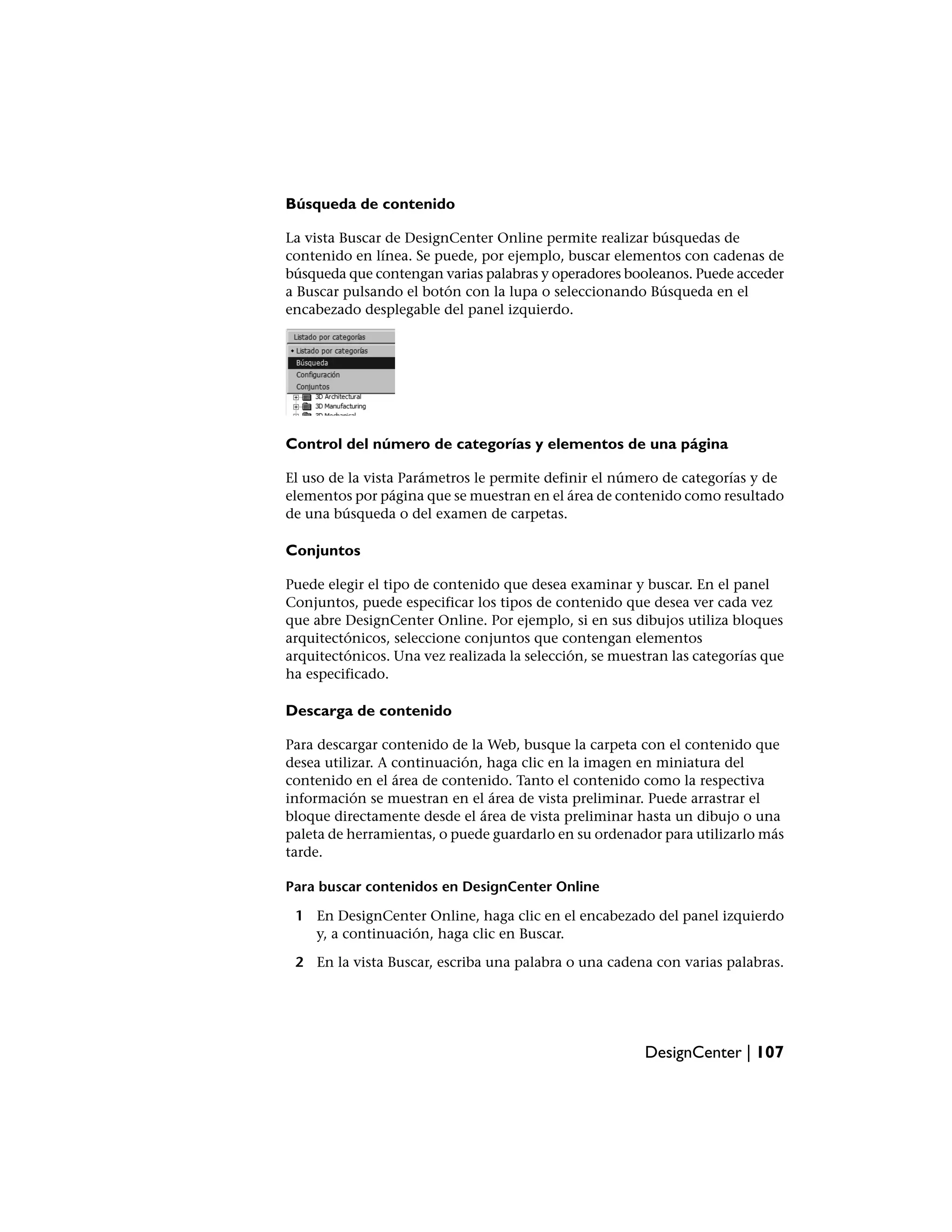 Búsqueda de contenido

La vista Buscar de DesignCenter Online permite realizar búsquedas de
contenido en línea. Se puede, por ejemplo, buscar elementos con cadenas de
búsqueda que contengan varias palabras y operadores booleanos. Puede acceder
a Buscar pulsando el botón con la lupa o seleccionando Búsqueda en el
encabezado desplegable del panel izquierdo.




Control del número de categorías y elementos de una página

El uso de la vista Parámetros le permite definir el número de categorías y de
elementos por página que se muestran en el área de contenido como resultado
de una búsqueda o del examen de carpetas.

Conjuntos

Puede elegir el tipo de contenido que desea examinar y buscar. En el panel
Conjuntos, puede especificar los tipos de contenido que desea ver cada vez
que abre DesignCenter Online. Por ejemplo, si en sus dibujos utiliza bloques
arquitectónicos, seleccione conjuntos que contengan elementos
arquitectónicos. Una vez realizada la selección, se muestran las categorías que
ha especificado.

Descarga de contenido

Para descargar contenido de la Web, busque la carpeta con el contenido que
desea utilizar. A continuación, haga clic en la imagen en miniatura del
contenido en el área de contenido. Tanto el contenido como la respectiva
información se muestran en el área de vista preliminar. Puede arrastrar el
bloque directamente desde el área de vista preliminar hasta un dibujo o una
paleta de herramientas, o puede guardarlo en su ordenador para utilizarlo más
tarde.

Para buscar contenidos en DesignCenter Online

 1 En DesignCenter Online, haga clic en el encabezado del panel izquierdo
   y, a continuación, haga clic en Buscar.

 2 En la vista Buscar, escriba una palabra o una cadena con varias palabras.




                                                        DesignCenter | 107
 