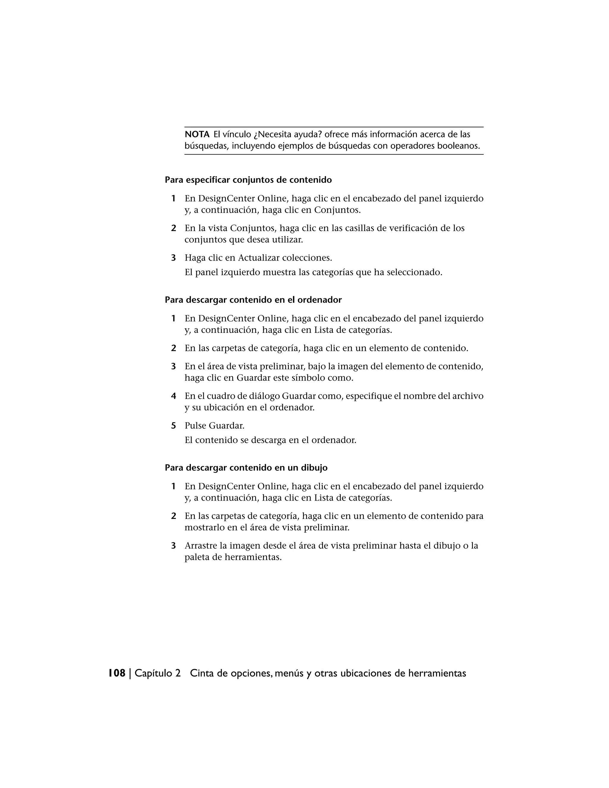 NOTA El vínculo ¿Necesita ayuda? ofrece más información acerca de las
                búsquedas, incluyendo ejemplos de búsquedas con operadores booleanos.


            Para especificar conjuntos de contenido

             1 En DesignCenter Online, haga clic en el encabezado del panel izquierdo
               y, a continuación, haga clic en Conjuntos.

             2 En la vista Conjuntos, haga clic en las casillas de verificación de los
               conjuntos que desea utilizar.

             3 Haga clic en Actualizar colecciones.
                El panel izquierdo muestra las categorías que ha seleccionado.


            Para descargar contenido en el ordenador

             1 En DesignCenter Online, haga clic en el encabezado del panel izquierdo
               y, a continuación, haga clic en Lista de categorías.

             2 En las carpetas de categoría, haga clic en un elemento de contenido.

             3 En el área de vista preliminar, bajo la imagen del elemento de contenido,
               haga clic en Guardar este símbolo como.

             4 En el cuadro de diálogo Guardar como, especifique el nombre del archivo
               y su ubicación en el ordenador.

             5 Pulse Guardar.
                El contenido se descarga en el ordenador.


            Para descargar contenido en un dibujo

             1 En DesignCenter Online, haga clic en el encabezado del panel izquierdo
               y, a continuación, haga clic en Lista de categorías.

             2 En las carpetas de categoría, haga clic en un elemento de contenido para
               mostrarlo en el área de vista preliminar.

             3 Arrastre la imagen desde el área de vista preliminar hasta el dibujo o la
               paleta de herramientas.




108 | Capítulo 2 Cinta de opciones, menús y otras ubicaciones de herramientas
 