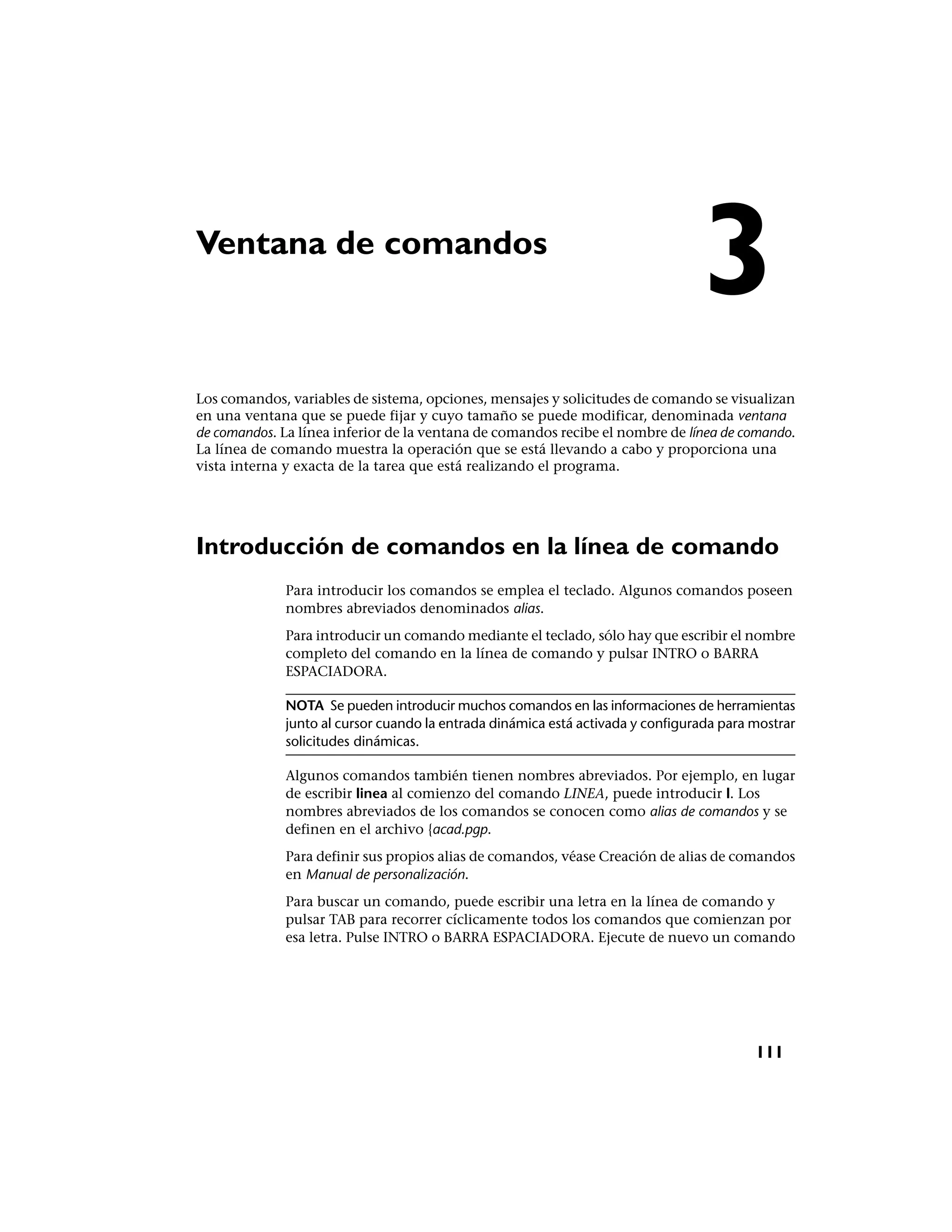 Ventana de comandos
                                                                                 3
Los comandos, variables de sistema, opciones, mensajes y solicitudes de comando se visualizan
en una ventana que se puede fijar y cuyo tamaño se puede modificar, denominada ventana
de comandos. La línea inferior de la ventana de comandos recibe el nombre de línea de comando.
La línea de comando muestra la operación que se está llevando a cabo y proporciona una
vista interna y exacta de la tarea que está realizando el programa.




Introducción de comandos en la línea de comando
              Para introducir los comandos se emplea el teclado. Algunos comandos poseen
              nombres abreviados denominados alias.
              Para introducir un comando mediante el teclado, sólo hay que escribir el nombre
              completo del comando en la línea de comando y pulsar INTRO o BARRA
              ESPACIADORA.

              NOTA Se pueden introducir muchos comandos en las informaciones de herramientas
              junto al cursor cuando la entrada dinámica está activada y configurada para mostrar
              solicitudes dinámicas.

              Algunos comandos también tienen nombres abreviados. Por ejemplo, en lugar
              de escribir linea al comienzo del comando LINEA, puede introducir l. Los
              nombres abreviados de los comandos se conocen como alias de comandos y se
              definen en el archivo {acad.pgp.
              Para definir sus propios alias de comandos, véase Creación de alias de comandos
              en Manual de personalización.
              Para buscar un comando, puede escribir una letra en la línea de comando y
              pulsar TAB para recorrer cíclicamente todos los comandos que comienzan por
              esa letra. Pulse INTRO o BARRA ESPACIADORA. Ejecute de nuevo un comando




                                                                                          111
 