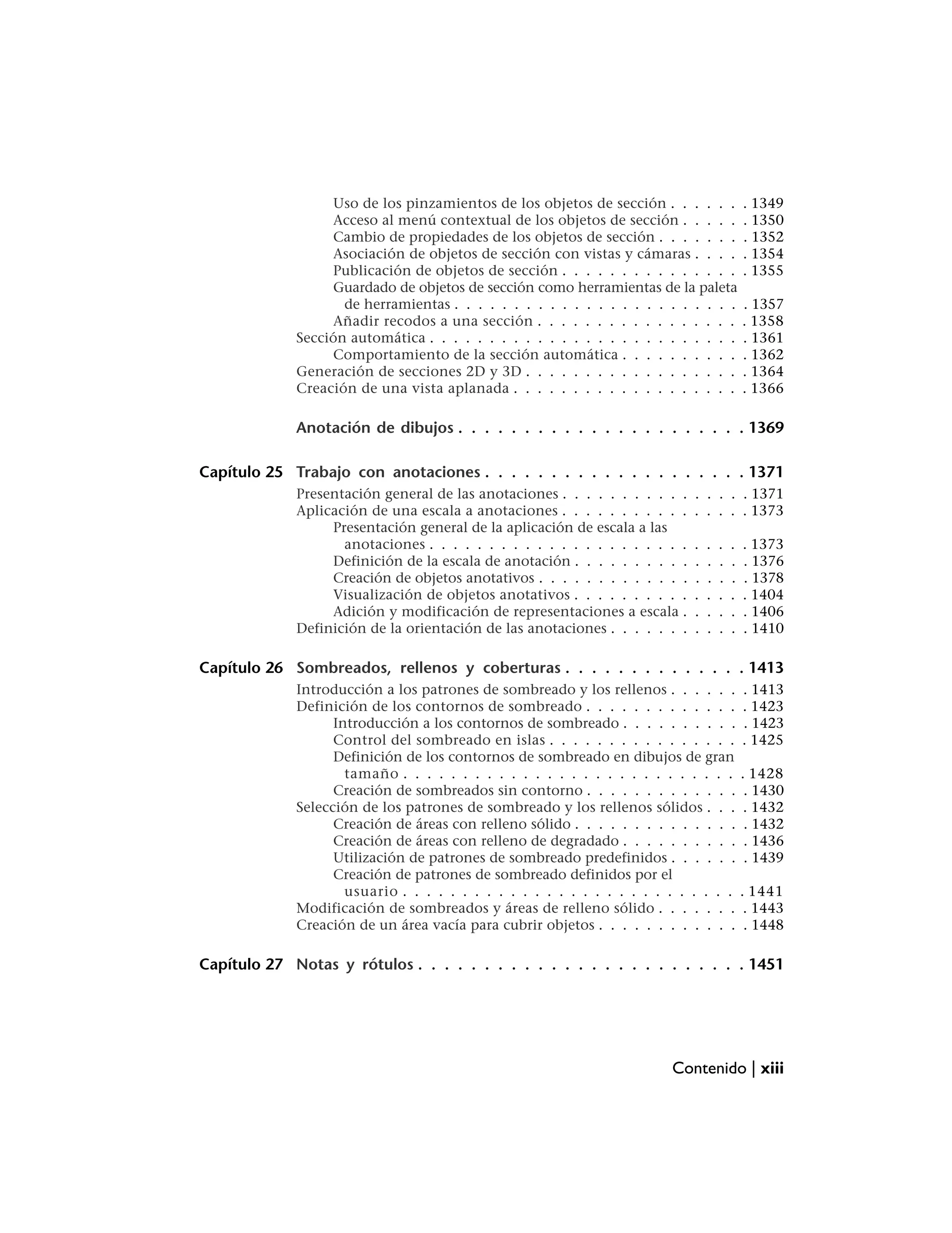 Uso de los pinzamientos de los objetos de sección . . . . . .               . 1349
                  Acceso al menú contextual de los objetos de sección . . . . .               . 1350
                  Cambio de propiedades de los objetos de sección . . . . . . .               . 1352
                  Asociación de objetos de sección con vistas y cámaras . . . .               . 1354
                  Publicación de objetos de sección . . . . . . . . . . . . . . .             . 1355
                  Guardado de objetos de sección como herramientas de la paleta
                    de herramientas . . . . . . . . . . . . . . . . . . . . . . . .           . 1357
                  Añadir recodos a una sección . . . . . . . . . . . . . . . . .              . 1358
             Sección automática . . . . . . . . . . . . . . . . . . . . . . . . . .           . 1361
                  Comportamiento de la sección automática . . . . . . . . . .                 . 1362
             Generación de secciones 2D y 3D . . . . . . . . . . . . . . . . . .              . 1364
             Creación de una vista aplanada . . . . . . . . . . . . . . . . . . .             . 1366

             Anotación de dibujos . . . . . . . . . . . . . . . . . . . . . . 1369

Capítulo 25 Trabajo con anotaciones . . . . . . . . . . . . . . . . . . . . 1371
             Presentación general de las anotaciones . . . . . . . . . . .    . . . . . 1371
             Aplicación de una escala a anotaciones . . . . . . . . . . .     . . . . . 1373
                  Presentación general de la aplicación de escala a las
                    anotaciones . . . . . . . . . . . . . . . . . . . . . .   .   .   .   .   . 1373
                  Definición de la escala de anotación . . . . . . . . . .    .   .   .   .   . 1376
                  Creación de objetos anotativos . . . . . . . . . . . . .    .   .   .   .   . 1378
                  Visualización de objetos anotativos . . . . . . . . . .     .   .   .   .   . 1404
                  Adición y modificación de representaciones a escala .       .   .   .   .   . 1406
             Definición de la orientación de las anotaciones . . . . . . .    .   .   .   .   . 1410

Capítulo 26 Sombreados, rellenos y coberturas . . . . . . . . . . . . . . 1413
             Introducción a los patrones de sombreado y los rellenos . . . . . .              . 1413
             Definición de los contornos de sombreado . . . . . . . . . . . . .               . 1423
                   Introducción a los contornos de sombreado . . . . . . . . . .              . 1423
                   Control del sombreado en islas . . . . . . . . . . . . . . . .             . 1425
                   Definición de los contornos de sombreado en dibujos de gran
                     tamaño . . . . . . . . . . . . . . . . . . . . . . . . . . . .           . 1428
                   Creación de sombreados sin contorno . . . . . . . . . . . . .               . 1430
             Selección de los patrones de sombreado y los rellenos sólidos . . .               . 1432
                   Creación de áreas con relleno sólido . . . . . . . . . . . . . .            . 1432
                   Creación de áreas con relleno de degradado . . . . . . . . . .              . 1436
                   Utilización de patrones de sombreado predefinidos . . . . . .               . 1439
                   Creación de patrones de sombreado definidos por el
                     usuario . . . . . . . . . . . . . . . . . . . . . . . . . . . .          . 1441
             Modificación de sombreados y áreas de relleno sólido . . . . . . .                . 1443
             Creación de un área vacía para cubrir objetos . . . . . . . . . . . .             . 1448

Capítulo 27 Notas y rótulos . . . . . . . . . . . . . . . . . . . . . . . . . 1451




                                                                         Contenido | xiii
 