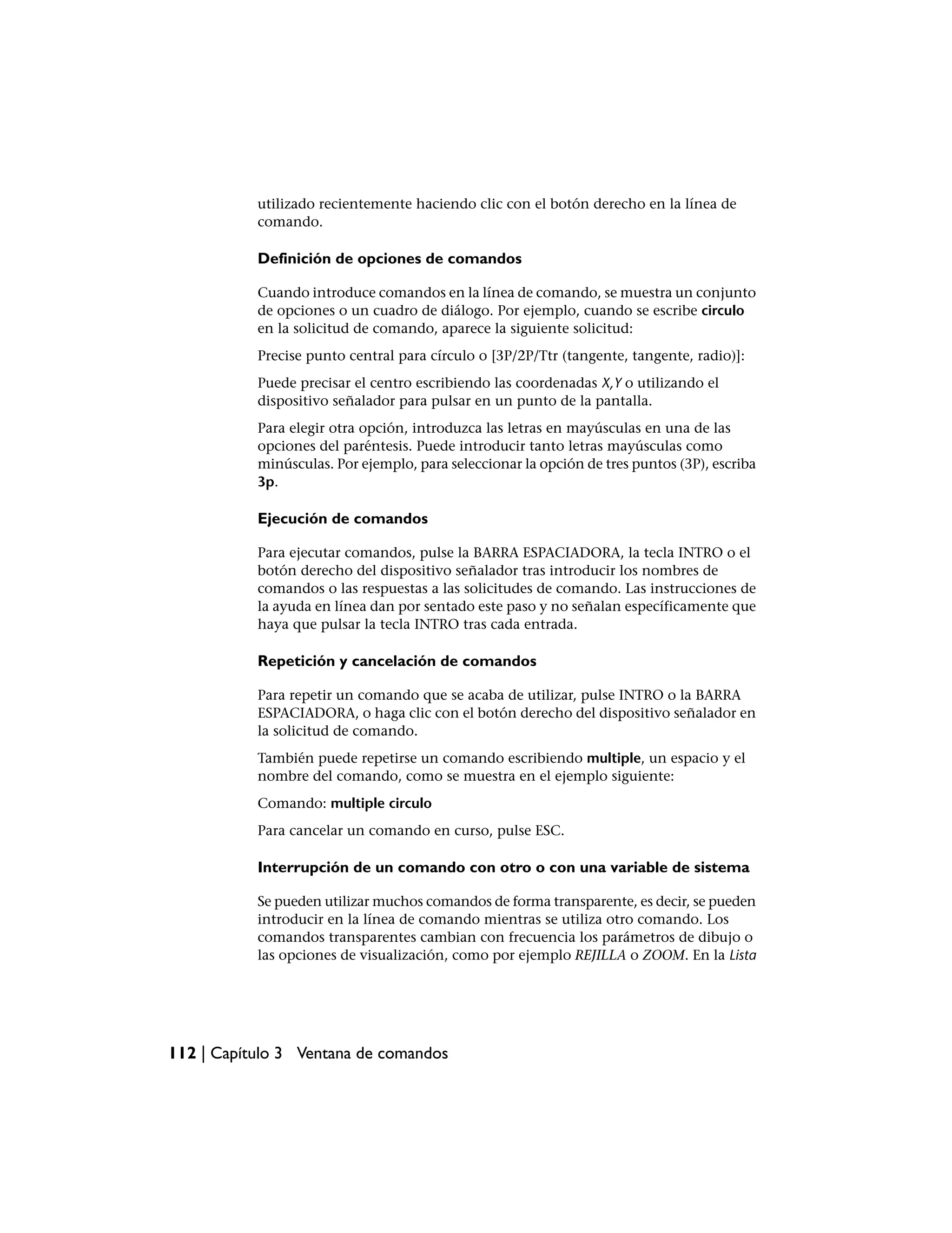 utilizado recientemente haciendo clic con el botón derecho en la línea de
           comando.

           Definición de opciones de comandos

           Cuando introduce comandos en la línea de comando, se muestra un conjunto
           de opciones o un cuadro de diálogo. Por ejemplo, cuando se escribe circulo
           en la solicitud de comando, aparece la siguiente solicitud:
           Precise punto central para círculo o [3P/2P/Ttr (tangente, tangente, radio)]:
           Puede precisar el centro escribiendo las coordenadas X,Y o utilizando el
           dispositivo señalador para pulsar en un punto de la pantalla.
           Para elegir otra opción, introduzca las letras en mayúsculas en una de las
           opciones del paréntesis. Puede introducir tanto letras mayúsculas como
           minúsculas. Por ejemplo, para seleccionar la opción de tres puntos (3P), escriba
           3p.

           Ejecución de comandos

           Para ejecutar comandos, pulse la BARRA ESPACIADORA, la tecla INTRO o el
           botón derecho del dispositivo señalador tras introducir los nombres de
           comandos o las respuestas a las solicitudes de comando. Las instrucciones de
           la ayuda en línea dan por sentado este paso y no señalan específicamente que
           haya que pulsar la tecla INTRO tras cada entrada.

           Repetición y cancelación de comandos

           Para repetir un comando que se acaba de utilizar, pulse INTRO o la BARRA
           ESPACIADORA, o haga clic con el botón derecho del dispositivo señalador en
           la solicitud de comando.
           También puede repetirse un comando escribiendo multiple, un espacio y el
           nombre del comando, como se muestra en el ejemplo siguiente:
           Comando: multiple circulo
           Para cancelar un comando en curso, pulse ESC.

           Interrupción de un comando con otro o con una variable de sistema

           Se pueden utilizar muchos comandos de forma transparente, es decir, se pueden
           introducir en la línea de comando mientras se utiliza otro comando. Los
           comandos transparentes cambian con frecuencia los parámetros de dibujo o
           las opciones de visualización, como por ejemplo REJILLA o ZOOM. En la Lista




112 | Capítulo 3 Ventana de comandos
 