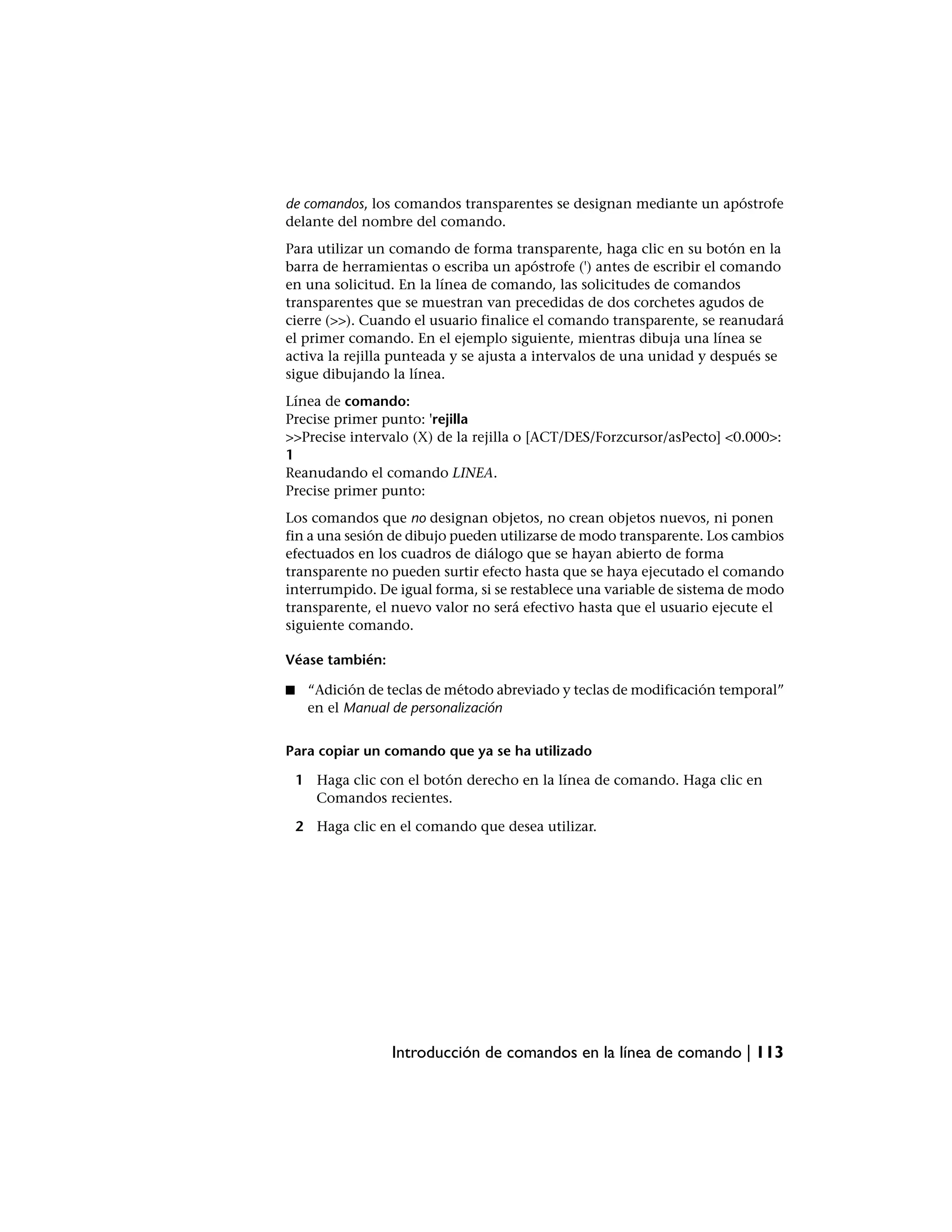 de comandos, los comandos transparentes se designan mediante un apóstrofe
delante del nombre del comando.
Para utilizar un comando de forma transparente, haga clic en su botón en la
barra de herramientas o escriba un apóstrofe (') antes de escribir el comando
en una solicitud. En la línea de comando, las solicitudes de comandos
transparentes que se muestran van precedidas de dos corchetes agudos de
cierre (>>). Cuando el usuario finalice el comando transparente, se reanudará
el primer comando. En el ejemplo siguiente, mientras dibuja una línea se
activa la rejilla punteada y se ajusta a intervalos de una unidad y después se
sigue dibujando la línea.
Línea de comando:
Precise primer punto: 'rejilla
>>Precise intervalo (X) de la rejilla o [ACT/DES/Forzcursor/asPecto] <0.000>:
1
Reanudando el comando LINEA.
Precise primer punto:
Los comandos que no designan objetos, no crean objetos nuevos, ni ponen
fin a una sesión de dibujo pueden utilizarse de modo transparente. Los cambios
efectuados en los cuadros de diálogo que se hayan abierto de forma
transparente no pueden surtir efecto hasta que se haya ejecutado el comando
interrumpido. De igual forma, si se restablece una variable de sistema de modo
transparente, el nuevo valor no será efectivo hasta que el usuario ejecute el
siguiente comando.

Véase también:

■    “Adición de teclas de método abreviado y teclas de modificación temporal”
     en el Manual de personalización


Para copiar un comando que ya se ha utilizado

    1 Haga clic con el botón derecho en la línea de comando. Haga clic en
      Comandos recientes.

    2 Haga clic en el comando que desea utilizar.




                  Introducción de comandos en la línea de comando | 113
 