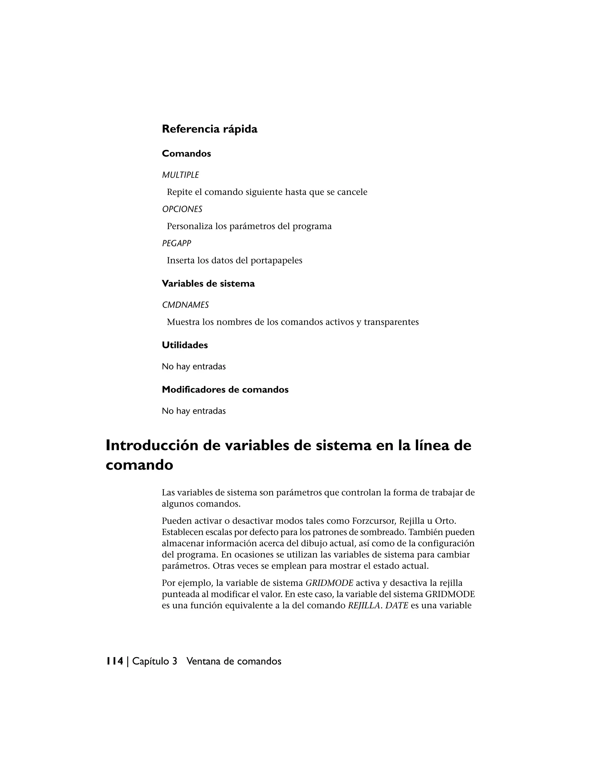 Referencia rápida

           Comandos

           MULTIPLE
            Repite el comando siguiente hasta que se cancele
           OPCIONES
            Personaliza los parámetros del programa
           PEGAPP
            Inserta los datos del portapapeles

           Variables de sistema

           CMDNAMES
            Muestra los nombres de los comandos activos y transparentes

           Utilidades

           No hay entradas

           Modificadores de comandos

           No hay entradas



Introducción de variables de sistema en la línea de
comando
           Las variables de sistema son parámetros que controlan la forma de trabajar de
           algunos comandos.
           Pueden activar o desactivar modos tales como Forzcursor, Rejilla u Orto.
           Establecen escalas por defecto para los patrones de sombreado. También pueden
           almacenar información acerca del dibujo actual, así como de la configuración
           del programa. En ocasiones se utilizan las variables de sistema para cambiar
           parámetros. Otras veces se emplean para mostrar el estado actual.
           Por ejemplo, la variable de sistema GRIDMODE activa y desactiva la rejilla
           punteada al modificar el valor. En este caso, la variable del sistema GRIDMODE
           es una función equivalente a la del comando REJILLA. DATE es una variable




114 | Capítulo 3 Ventana de comandos
 