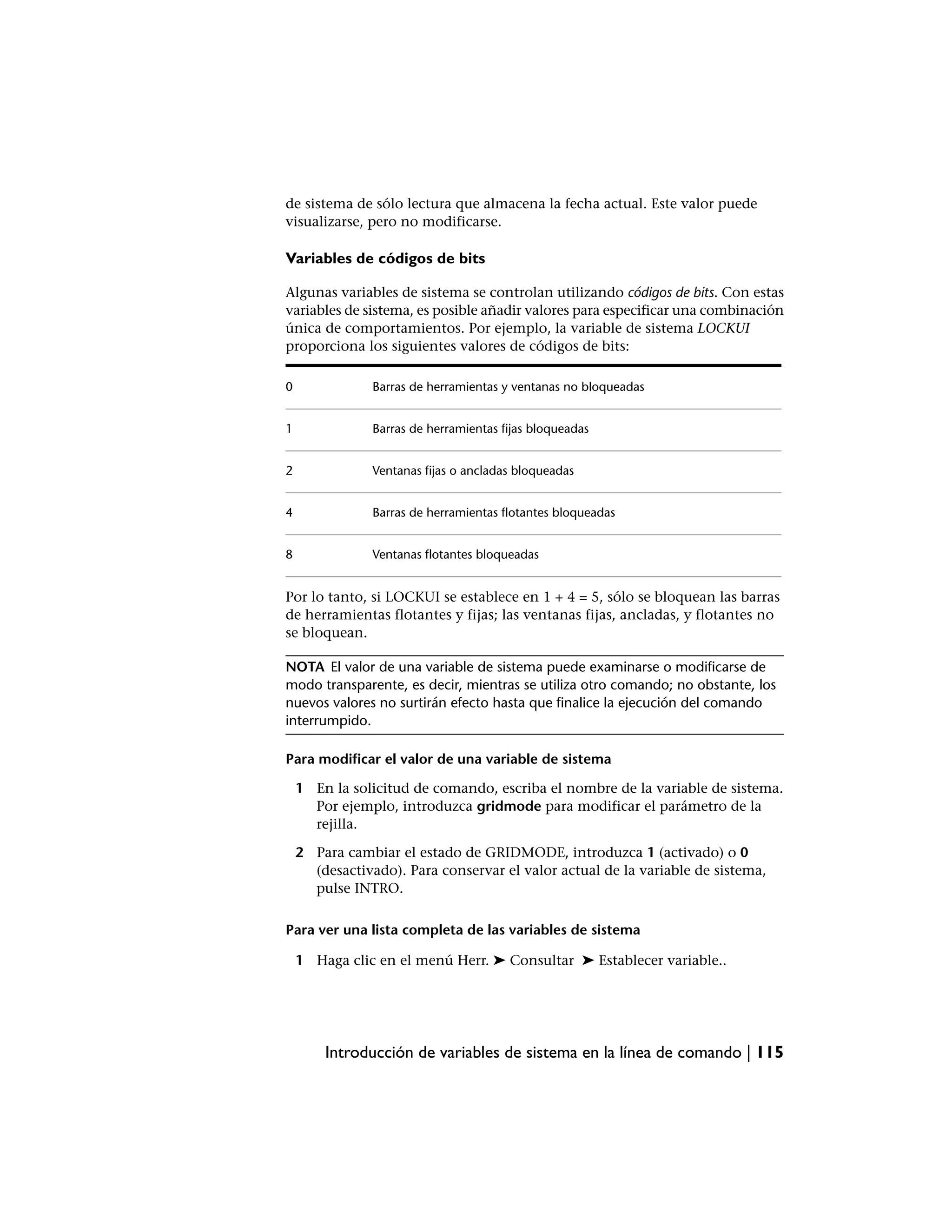 de sistema de sólo lectura que almacena la fecha actual. Este valor puede
visualizarse, pero no modificarse.

Variables de códigos de bits

Algunas variables de sistema se controlan utilizando códigos de bits. Con estas
variables de sistema, es posible añadir valores para especificar una combinación
única de comportamientos. Por ejemplo, la variable de sistema LOCKUI
proporciona los siguientes valores de códigos de bits:

0               Barras de herramientas y ventanas no bloqueadas


1               Barras de herramientas fijas bloqueadas


2               Ventanas fijas o ancladas bloqueadas


4               Barras de herramientas flotantes bloqueadas


8               Ventanas flotantes bloqueadas


Por lo tanto, si LOCKUI se establece en 1 + 4 = 5, sólo se bloquean las barras
de herramientas flotantes y fijas; las ventanas fijas, ancladas, y flotantes no
se bloquean.

NOTA El valor de una variable de sistema puede examinarse o modificarse de
modo transparente, es decir, mientras se utiliza otro comando; no obstante, los
nuevos valores no surtirán efecto hasta que finalice la ejecución del comando
interrumpido.

Para modificar el valor de una variable de sistema

    1 En la solicitud de comando, escriba el nombre de la variable de sistema.
      Por ejemplo, introduzca gridmode para modificar el parámetro de la
      rejilla.

    2 Para cambiar el estado de GRIDMODE, introduzca 1 (activado) o 0
      (desactivado). Para conservar el valor actual de la variable de sistema,
      pulse INTRO.

Para ver una lista completa de las variables de sistema

    1 Haga clic en el menú Herr. ➤ Consultar ➤ Establecer variable..




        Introducción de variables de sistema en la línea de comando | 115
 