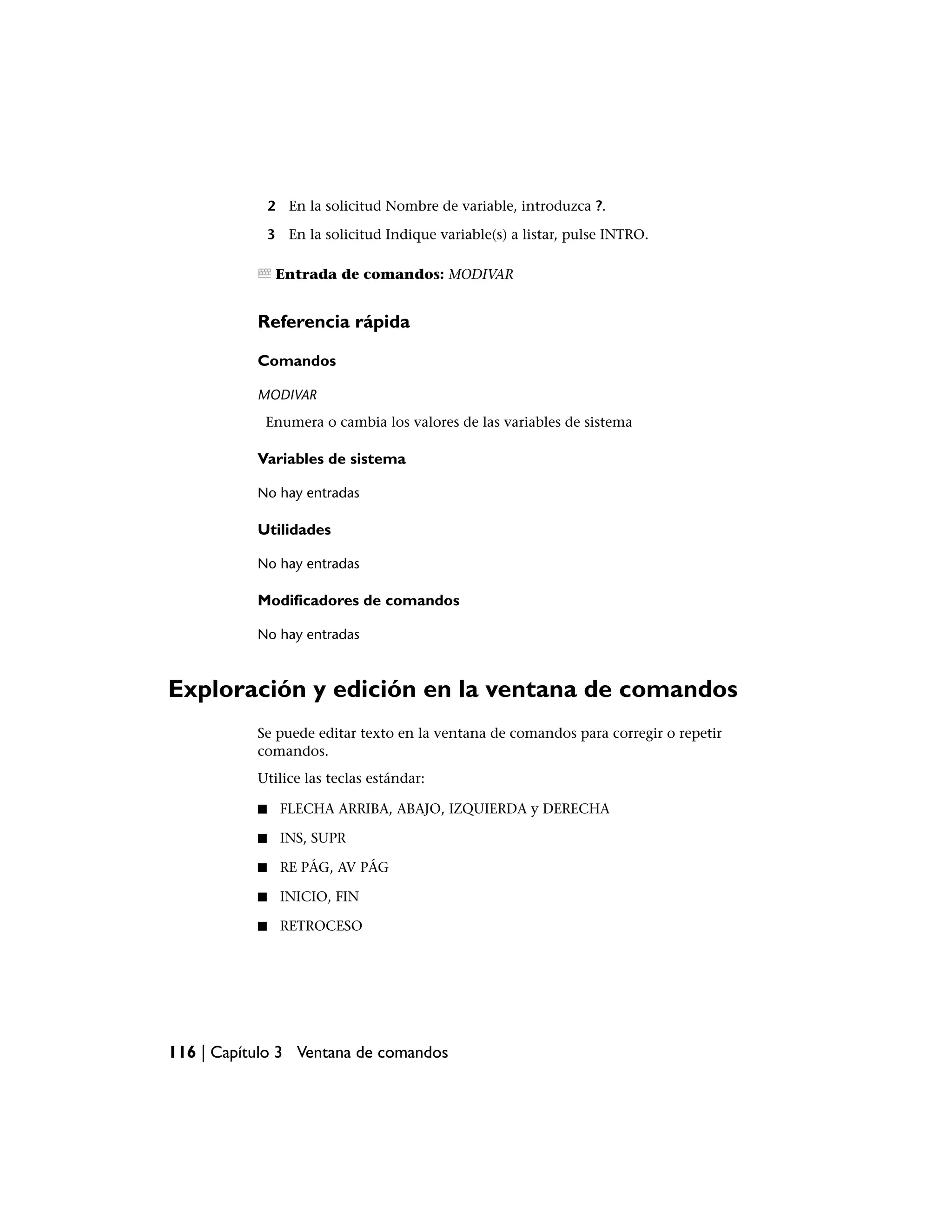 2 En la solicitud Nombre de variable, introduzca ?.

               3 En la solicitud Indique variable(s) a listar, pulse INTRO.

                Entrada de comandos: MODIVAR


           Referencia rápida

           Comandos

           MODIVAR
            Enumera o cambia los valores de las variables de sistema

           Variables de sistema

           No hay entradas

           Utilidades

           No hay entradas

           Modificadores de comandos

           No hay entradas



Exploración y edición en la ventana de comandos
           Se puede editar texto en la ventana de comandos para corregir o repetir
           comandos.
           Utilice las teclas estándar:

           ■     FLECHA ARRIBA, ABAJO, IZQUIERDA y DERECHA

           ■     INS, SUPR

           ■     RE PÁG, AV PÁG

           ■     INICIO, FIN

           ■     RETROCESO




116 | Capítulo 3 Ventana de comandos
 