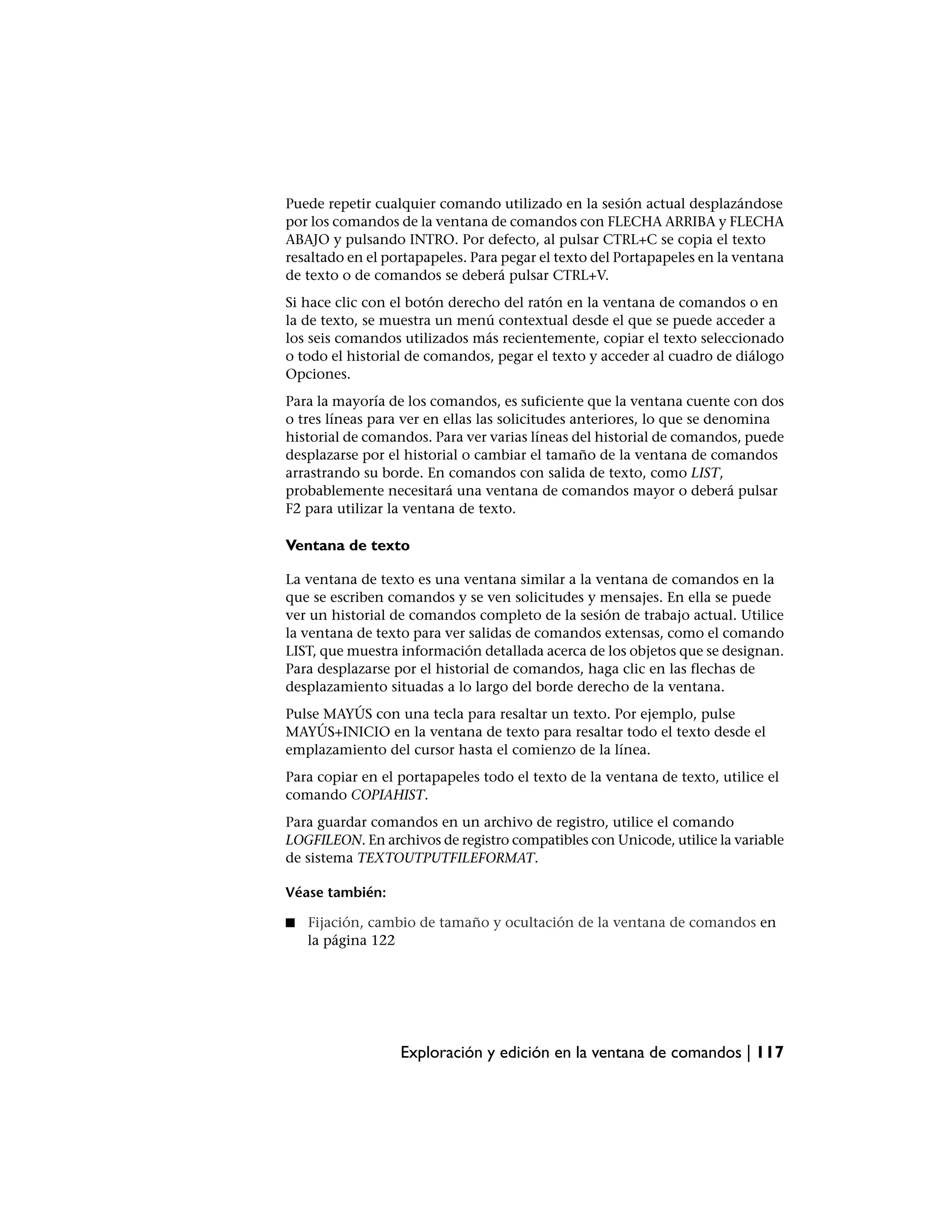 Puede repetir cualquier comando utilizado en la sesión actual desplazándose
por los comandos de la ventana de comandos con FLECHA ARRIBA y FLECHA
ABAJO y pulsando INTRO. Por defecto, al pulsar CTRL+C se copia el texto
resaltado en el portapapeles. Para pegar el texto del Portapapeles en la ventana
de texto o de comandos se deberá pulsar CTRL+V.
Si hace clic con el botón derecho del ratón en la ventana de comandos o en
la de texto, se muestra un menú contextual desde el que se puede acceder a
los seis comandos utilizados más recientemente, copiar el texto seleccionado
o todo el historial de comandos, pegar el texto y acceder al cuadro de diálogo
Opciones.
Para la mayoría de los comandos, es suficiente que la ventana cuente con dos
o tres líneas para ver en ellas las solicitudes anteriores, lo que se denomina
historial de comandos. Para ver varias líneas del historial de comandos, puede
desplazarse por el historial o cambiar el tamaño de la ventana de comandos
arrastrando su borde. En comandos con salida de texto, como LIST,
probablemente necesitará una ventana de comandos mayor o deberá pulsar
F2 para utilizar la ventana de texto.

Ventana de texto

La ventana de texto es una ventana similar a la ventana de comandos en la
que se escriben comandos y se ven solicitudes y mensajes. En ella se puede
ver un historial de comandos completo de la sesión de trabajo actual. Utilice
la ventana de texto para ver salidas de comandos extensas, como el comando
LIST, que muestra información detallada acerca de los objetos que se designan.
Para desplazarse por el historial de comandos, haga clic en las flechas de
desplazamiento situadas a lo largo del borde derecho de la ventana.
Pulse MAYÚS con una tecla para resaltar un texto. Por ejemplo, pulse
MAYÚS+INICIO en la ventana de texto para resaltar todo el texto desde el
emplazamiento del cursor hasta el comienzo de la línea.
Para copiar en el portapapeles todo el texto de la ventana de texto, utilice el
comando COPIAHIST.
Para guardar comandos en un archivo de registro, utilice el comando
LOGFILEON. En archivos de registro compatibles con Unicode, utilice la variable
de sistema TEXTOUTPUTFILEFORMAT.

Véase también:

■   Fijación, cambio de tamaño y ocultación de la ventana de comandos en
    la página 122




                  Exploración y edición en la ventana de comandos | 117
 