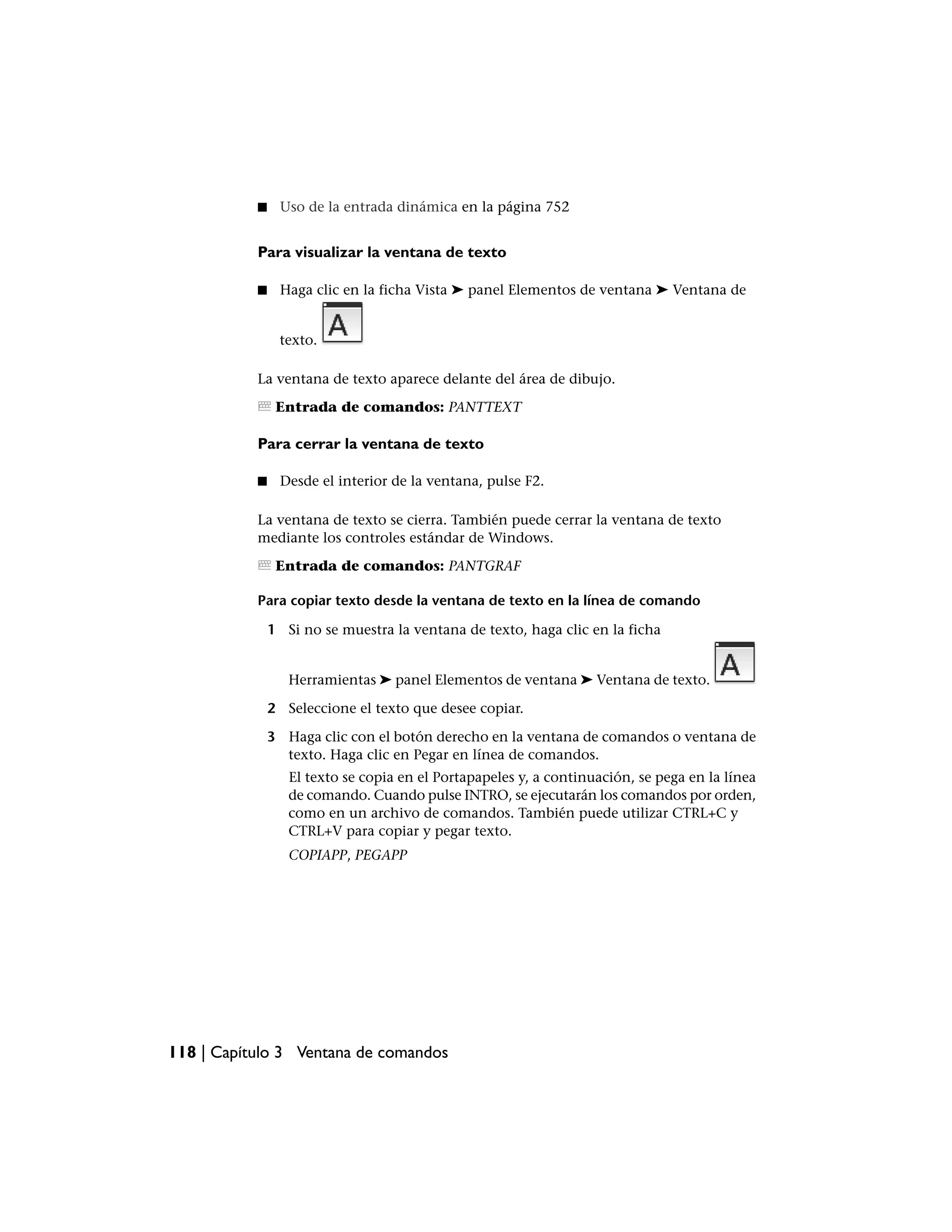 ■    Uso de la entrada dinámica en la página 752


           Para visualizar la ventana de texto

           ■    Haga clic en la ficha Vista ➤ panel Elementos de ventana ➤ Ventana de


                texto.

           La ventana de texto aparece delante del área de dibujo.

                Entrada de comandos: PANTTEXT

           Para cerrar la ventana de texto

           ■    Desde el interior de la ventana, pulse F2.

           La ventana de texto se cierra. También puede cerrar la ventana de texto
           mediante los controles estándar de Windows.

                Entrada de comandos: PANTGRAF

           Para copiar texto desde la ventana de texto en la línea de comando

               1 Si no se muestra la ventana de texto, haga clic en la ficha


                  Herramientas ➤ panel Elementos de ventana ➤ Ventana de texto.

               2 Seleccione el texto que desee copiar.

               3 Haga clic con el botón derecho en la ventana de comandos o ventana de
                 texto. Haga clic en Pegar en línea de comandos.
                  El texto se copia en el Portapapeles y, a continuación, se pega en la línea
                  de comando. Cuando pulse INTRO, se ejecutarán los comandos por orden,
                  como en un archivo de comandos. También puede utilizar CTRL+C y
                  CTRL+V para copiar y pegar texto.
                  COPIAPP, PEGAPP




118 | Capítulo 3 Ventana de comandos
 