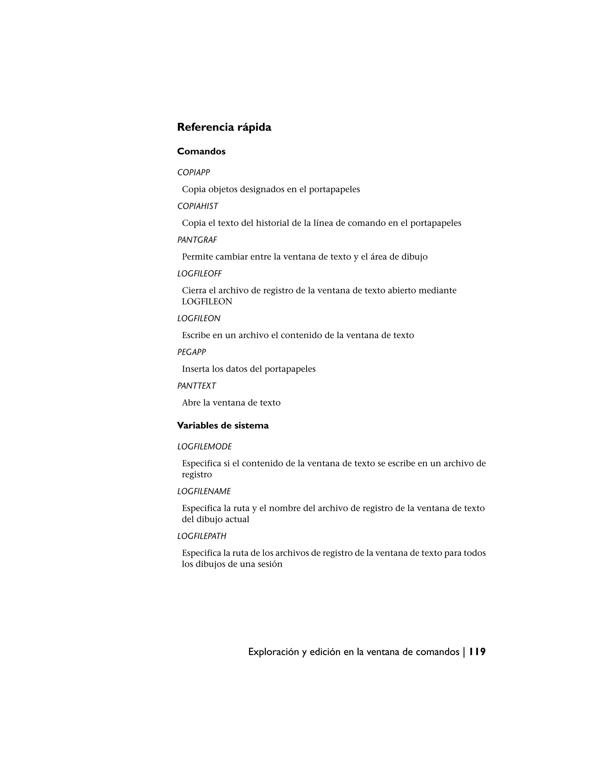 Referencia rápida

Comandos

COPIAPP
 Copia objetos designados en el portapapeles
COPIAHIST
 Copia el texto del historial de la línea de comando en el portapapeles
PANTGRAF
 Permite cambiar entre la ventana de texto y el área de dibujo
LOGFILEOFF
 Cierra el archivo de registro de la ventana de texto abierto mediante
 LOGFILEON
LOGFILEON
 Escribe en un archivo el contenido de la ventana de texto
PEGAPP
 Inserta los datos del portapapeles
PANTTEXT
 Abre la ventana de texto

Variables de sistema

LOGFILEMODE
 Especifica si el contenido de la ventana de texto se escribe en un archivo de
 registro
LOGFILENAME
 Especifica la ruta y el nombre del archivo de registro de la ventana de texto
 del dibujo actual
LOGFILEPATH
 Especifica la ruta de los archivos de registro de la ventana de texto para todos
 los dibujos de una sesión




                  Exploración y edición en la ventana de comandos | 119
 