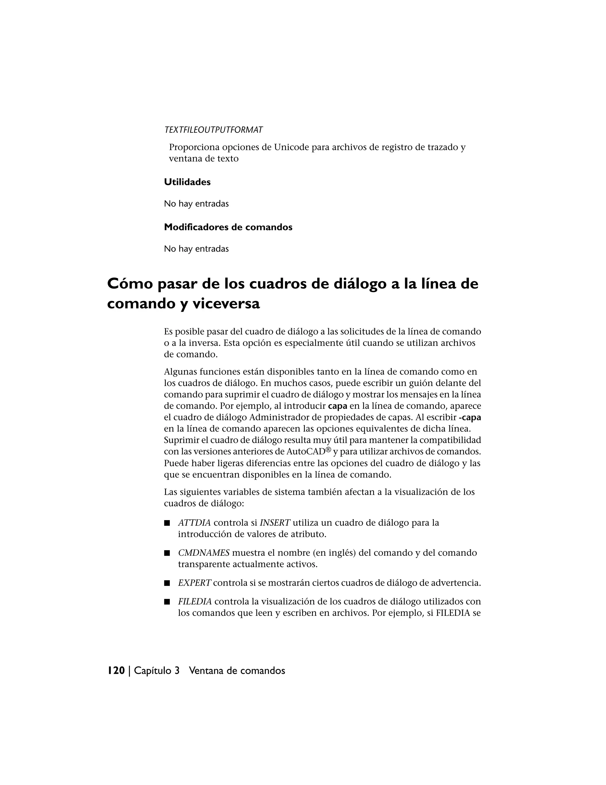 TEXTFILEOUTPUTFORMAT
            Proporciona opciones de Unicode para archivos de registro de trazado y
            ventana de texto

           Utilidades

           No hay entradas

           Modificadores de comandos

           No hay entradas



Cómo pasar de los cuadros de diálogo a la línea de
comando y viceversa
           Es posible pasar del cuadro de diálogo a las solicitudes de la línea de comando
           o a la inversa. Esta opción es especialmente útil cuando se utilizan archivos
           de comando.
           Algunas funciones están disponibles tanto en la línea de comando como en
           los cuadros de diálogo. En muchos casos, puede escribir un guión delante del
           comando para suprimir el cuadro de diálogo y mostrar los mensajes en la línea
           de comando. Por ejemplo, al introducir capa en la línea de comando, aparece
           el cuadro de diálogo Administrador de propiedades de capas. Al escribir -capa
           en la línea de comando aparecen las opciones equivalentes de dicha línea.
           Suprimir el cuadro de diálogo resulta muy útil para mantener la compatibilidad
           con las versiones anteriores de AutoCAD® y para utilizar archivos de comandos.
           Puede haber ligeras diferencias entre las opciones del cuadro de diálogo y las
           que se encuentran disponibles en la línea de comando.
           Las siguientes variables de sistema también afectan a la visualización de los
           cuadros de diálogo:

           ■   ATTDIA controla si INSERT utiliza un cuadro de diálogo para la
               introducción de valores de atributo.

           ■   CMDNAMES muestra el nombre (en inglés) del comando y del comando
               transparente actualmente activos.

           ■   EXPERT controla si se mostrarán ciertos cuadros de diálogo de advertencia.

           ■   FILEDIA controla la visualización de los cuadros de diálogo utilizados con
               los comandos que leen y escriben en archivos. Por ejemplo, si FILEDIA se




120 | Capítulo 3 Ventana de comandos
 
