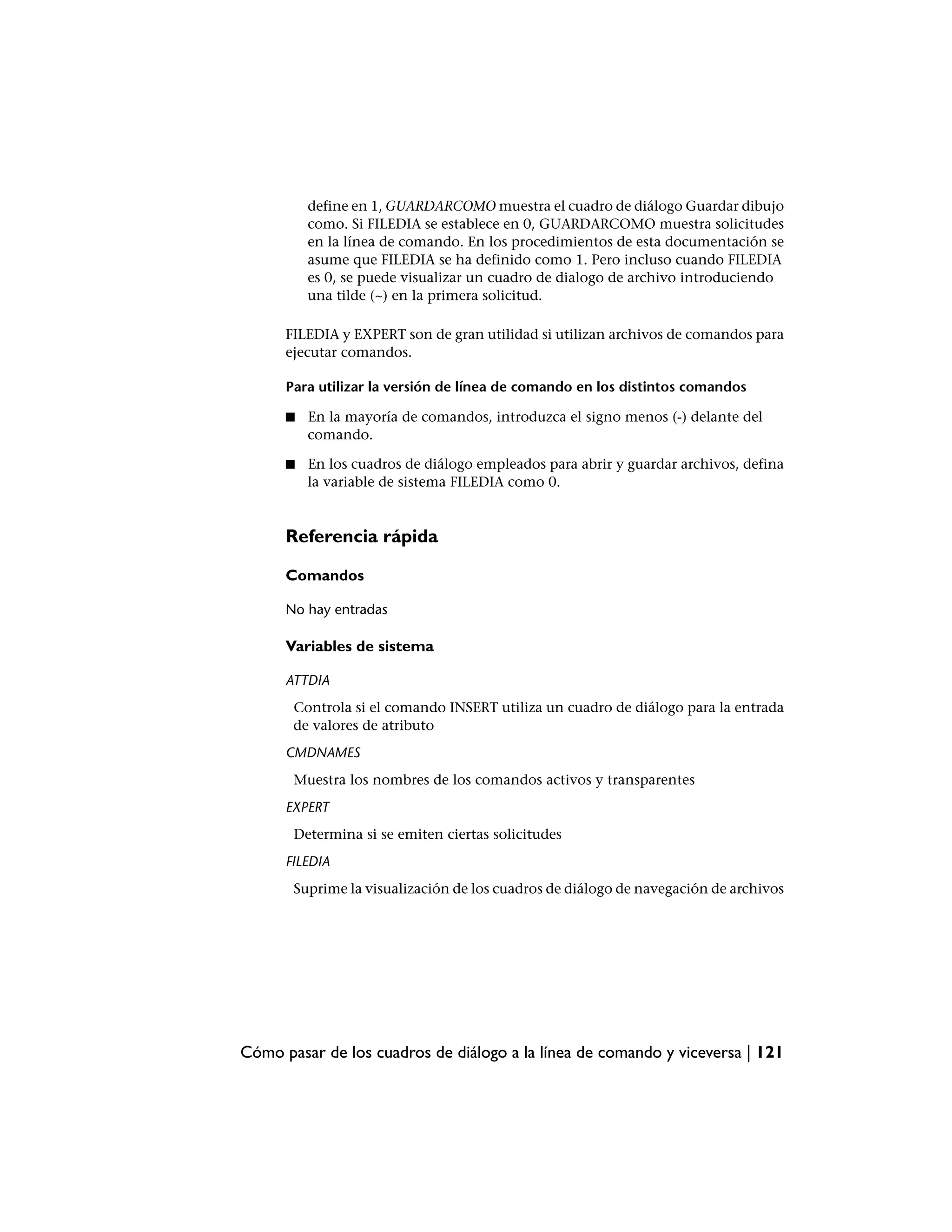 define en 1, GUARDARCOMO muestra el cuadro de diálogo Guardar dibujo
          como. Si FILEDIA se establece en 0, GUARDARCOMO muestra solicitudes
          en la línea de comando. En los procedimientos de esta documentación se
          asume que FILEDIA se ha definido como 1. Pero incluso cuando FILEDIA
          es 0, se puede visualizar un cuadro de dialogo de archivo introduciendo
          una tilde (~) en la primera solicitud.

      FILEDIA y EXPERT son de gran utilidad si utilizan archivos de comandos para
      ejecutar comandos.

      Para utilizar la versión de línea de comando en los distintos comandos

      ■   En la mayoría de comandos, introduzca el signo menos (-) delante del
          comando.

      ■   En los cuadros de diálogo empleados para abrir y guardar archivos, defina
          la variable de sistema FILEDIA como 0.


      Referencia rápida

      Comandos

      No hay entradas

      Variables de sistema

      ATTDIA
       Controla si el comando INSERT utiliza un cuadro de diálogo para la entrada
       de valores de atributo
      CMDNAMES
       Muestra los nombres de los comandos activos y transparentes
      EXPERT
       Determina si se emiten ciertas solicitudes
      FILEDIA
       Suprime la visualización de los cuadros de diálogo de navegación de archivos




Cómo pasar de los cuadros de diálogo a la línea de comando y viceversa | 121
 