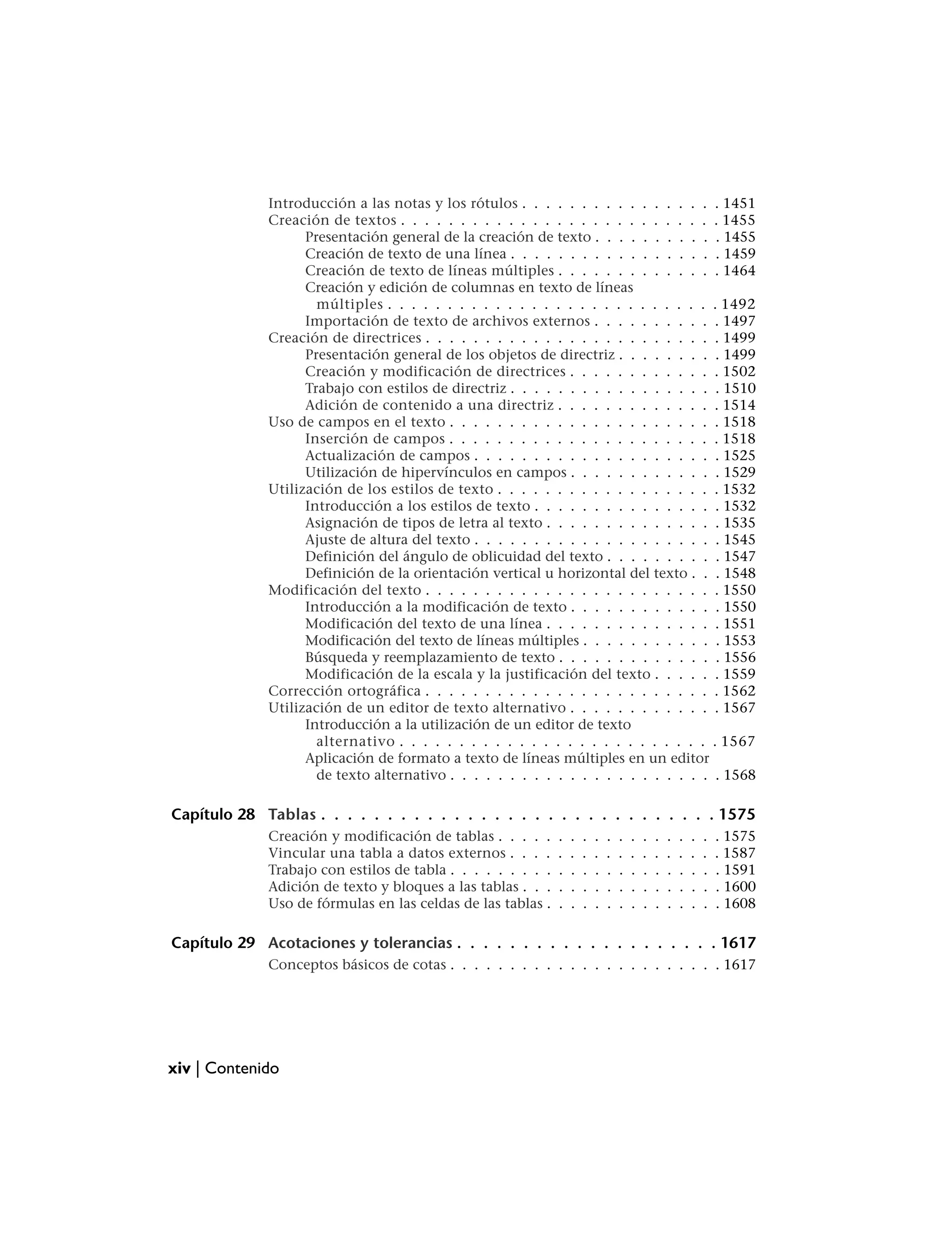 Introducción a las notas y los rótulos . . . . . . . . . . . . . . . . . 1451
             Creación de textos . . . . . . . . . . . . . . . . . . . . . . . . . . . 1455
                   Presentación general de la creación de texto . . . . . . . . . . . 1455
                   Creación de texto de una línea . . . . . . . . . . . . . . . . . . 1459
                   Creación de texto de líneas múltiples . . . . . . . . . . . . . . 1464
                   Creación y edición de columnas en texto de líneas
                     múltiples . . . . . . . . . . . . . . . . . . . . . . . . . . . . 1492
                   Importación de texto de archivos externos . . . . . . . . . . . 1497
             Creación de directrices . . . . . . . . . . . . . . . . . . . . . . . . . 1499
                   Presentación general de los objetos de directriz . . . . . . . . . 1499
                   Creación y modificación de directrices . . . . . . . . . . . . . 1502
                   Trabajo con estilos de directriz . . . . . . . . . . . . . . . . . . 1510
                   Adición de contenido a una directriz . . . . . . . . . . . . . . 1514
             Uso de campos en el texto . . . . . . . . . . . . . . . . . . . . . . . 1518
                   Inserción de campos . . . . . . . . . . . . . . . . . . . . . . . 1518
                   Actualización de campos . . . . . . . . . . . . . . . . . . . . . 1525
                   Utilización de hipervínculos en campos . . . . . . . . . . . . . 1529
             Utilización de los estilos de texto . . . . . . . . . . . . . . . . . . . 1532
                   Introducción a los estilos de texto . . . . . . . . . . . . . . . . 1532
                   Asignación de tipos de letra al texto . . . . . . . . . . . . . . . 1535
                   Ajuste de altura del texto . . . . . . . . . . . . . . . . . . . . . 1545
                   Definición del ángulo de oblicuidad del texto . . . . . . . . . . 1547
                   Definición de la orientación vertical u horizontal del texto . . . 1548
             Modificación del texto . . . . . . . . . . . . . . . . . . . . . . . . . 1550
                   Introducción a la modificación de texto . . . . . . . . . . . . . 1550
                   Modificación del texto de una línea . . . . . . . . . . . . . . . 1551
                   Modificación del texto de líneas múltiples . . . . . . . . . . . . 1553
                   Búsqueda y reemplazamiento de texto . . . . . . . . . . . . . . 1556
                   Modificación de la escala y la justificación del texto . . . . . . 1559
             Corrección ortográfica . . . . . . . . . . . . . . . . . . . . . . . . . 1562
             Utilización de un editor de texto alternativo . . . . . . . . . . . . . 1567
                   Introducción a la utilización de un editor de texto
                     alternativo . . . . . . . . . . . . . . . . . . . . . . . . . . . 1567
                   Aplicación de formato a texto de líneas múltiples en un editor
                     de texto alternativo . . . . . . . . . . . . . . . . . . . . . . . 1568

Capítulo 28 Tablas . . . . . . . . . . . . . . . . . . . . . . . . . . . . . . 1575
             Creación y modificación de tablas . . . . .      .   .   .   .   .   .   .   .   .   .   .   .   .   . 1575
             Vincular una tabla a datos externos . . . .      .   .   .   .   .   .   .   .   .   .   .   .   .   . 1587
             Trabajo con estilos de tabla . . . . . . . . .   .   .   .   .   .   .   .   .   .   .   .   .   .   . 1591
             Adición de texto y bloques a las tablas . . .    .   .   .   .   .   .   .   .   .   .   .   .   .   . 1600
             Uso de fórmulas en las celdas de las tablas .    .   .   .   .   .   .   .   .   .   .   .   .   .   . 1608

Capítulo 29 Acotaciones y tolerancias . . . . . . . . . . . . . . . . . . . . 1617
             Conceptos básicos de cotas . . . . . . . . . . . . . . . . . . . . . . . 1617




xiv | Contenido
 