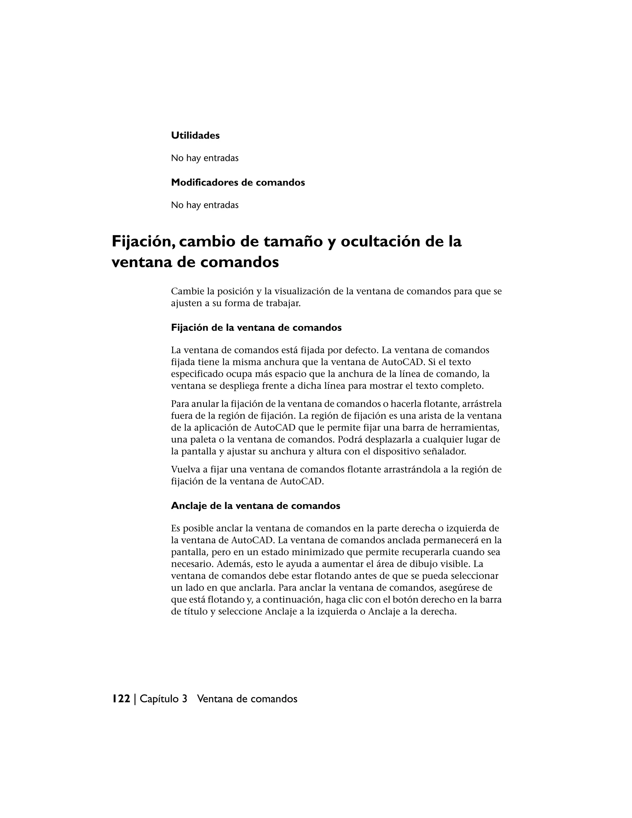 Utilidades

           No hay entradas

           Modificadores de comandos

           No hay entradas



Fijación, cambio de tamaño y ocultación de la
ventana de comandos
           Cambie la posición y la visualización de la ventana de comandos para que se
           ajusten a su forma de trabajar.

           Fijación de la ventana de comandos

           La ventana de comandos está fijada por defecto. La ventana de comandos
           fijada tiene la misma anchura que la ventana de AutoCAD. Si el texto
           especificado ocupa más espacio que la anchura de la línea de comando, la
           ventana se despliega frente a dicha línea para mostrar el texto completo.
           Para anular la fijación de la ventana de comandos o hacerla flotante, arrástrela
           fuera de la región de fijación. La región de fijación es una arista de la ventana
           de la aplicación de AutoCAD que le permite fijar una barra de herramientas,
           una paleta o la ventana de comandos. Podrá desplazarla a cualquier lugar de
           la pantalla y ajustar su anchura y altura con el dispositivo señalador.
           Vuelva a fijar una ventana de comandos flotante arrastrándola a la región de
           fijación de la ventana de AutoCAD.

           Anclaje de la ventana de comandos

           Es posible anclar la ventana de comandos en la parte derecha o izquierda de
           la ventana de AutoCAD. La ventana de comandos anclada permanecerá en la
           pantalla, pero en un estado minimizado que permite recuperarla cuando sea
           necesario. Además, esto le ayuda a aumentar el área de dibujo visible. La
           ventana de comandos debe estar flotando antes de que se pueda seleccionar
           un lado en que anclarla. Para anclar la ventana de comandos, asegúrese de
           que está flotando y, a continuación, haga clic con el botón derecho en la barra
           de título y seleccione Anclaje a la izquierda o Anclaje a la derecha.




122 | Capítulo 3 Ventana de comandos
 