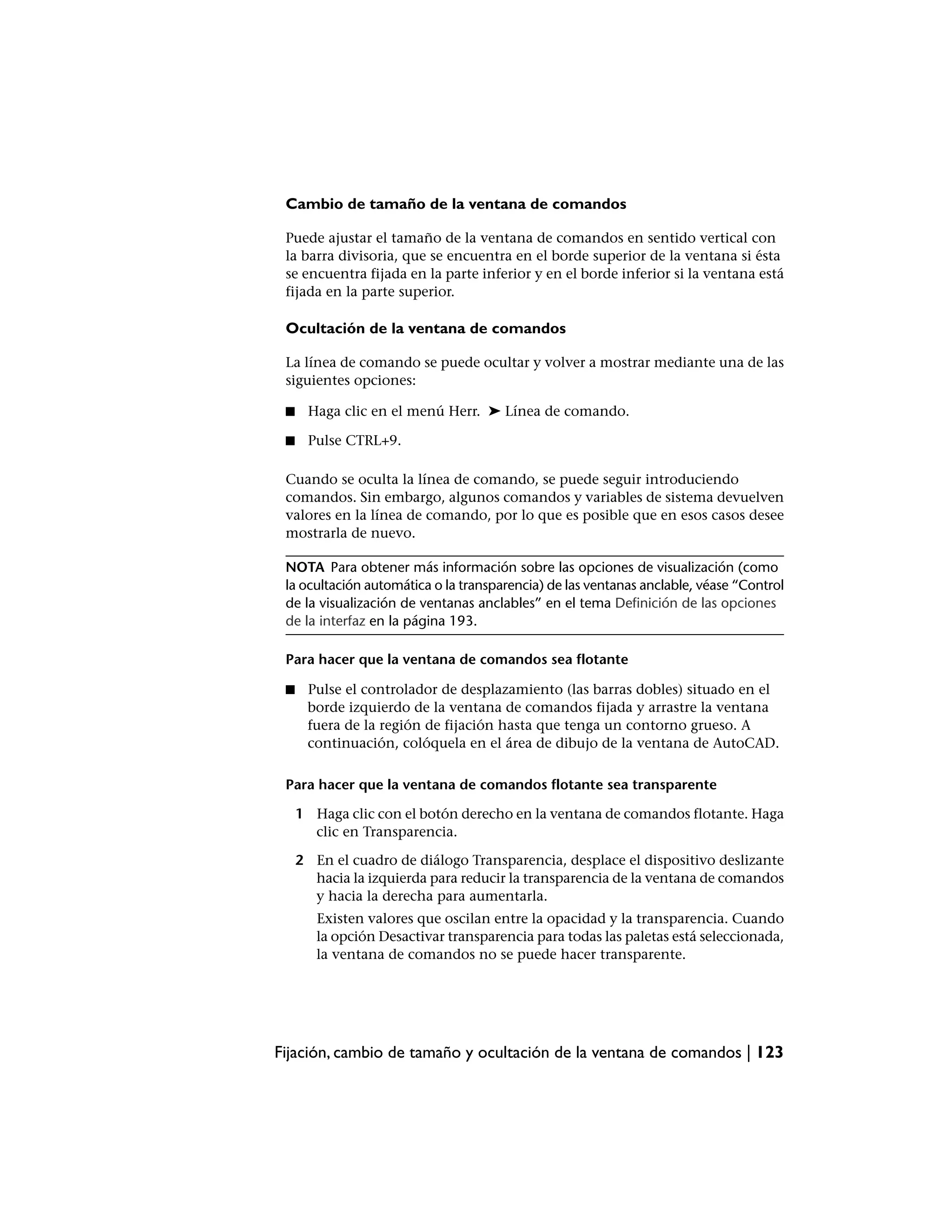 Cambio de tamaño de la ventana de comandos

 Puede ajustar el tamaño de la ventana de comandos en sentido vertical con
 la barra divisoria, que se encuentra en el borde superior de la ventana si ésta
 se encuentra fijada en la parte inferior y en el borde inferior si la ventana está
 fijada en la parte superior.

 Ocultación de la ventana de comandos

 La línea de comando se puede ocultar y volver a mostrar mediante una de las
 siguientes opciones:

 ■    Haga clic en el menú Herr. ➤ Línea de comando.

 ■    Pulse CTRL+9.

 Cuando se oculta la línea de comando, se puede seguir introduciendo
 comandos. Sin embargo, algunos comandos y variables de sistema devuelven
 valores en la línea de comando, por lo que es posible que en esos casos desee
 mostrarla de nuevo.

 NOTA Para obtener más información sobre las opciones de visualización (como
 la ocultación automática o la transparencia) de las ventanas anclable, véase “Control
 de la visualización de ventanas anclables” en el tema Definición de las opciones
 de la interfaz en la página 193.

 Para hacer que la ventana de comandos sea flotante

 ■    Pulse el controlador de desplazamiento (las barras dobles) situado en el
      borde izquierdo de la ventana de comandos fijada y arrastre la ventana
      fuera de la región de fijación hasta que tenga un contorno grueso. A
      continuación, colóquela en el área de dibujo de la ventana de AutoCAD.

 Para hacer que la ventana de comandos flotante sea transparente

     1 Haga clic con el botón derecho en la ventana de comandos flotante. Haga
       clic en Transparencia.

     2 En el cuadro de diálogo Transparencia, desplace el dispositivo deslizante
       hacia la izquierda para reducir la transparencia de la ventana de comandos
       y hacia la derecha para aumentarla.
        Existen valores que oscilan entre la opacidad y la transparencia. Cuando
        la opción Desactivar transparencia para todas las paletas está seleccionada,
        la ventana de comandos no se puede hacer transparente.




Fijación, cambio de tamaño y ocultación de la ventana de comandos | 123
 
