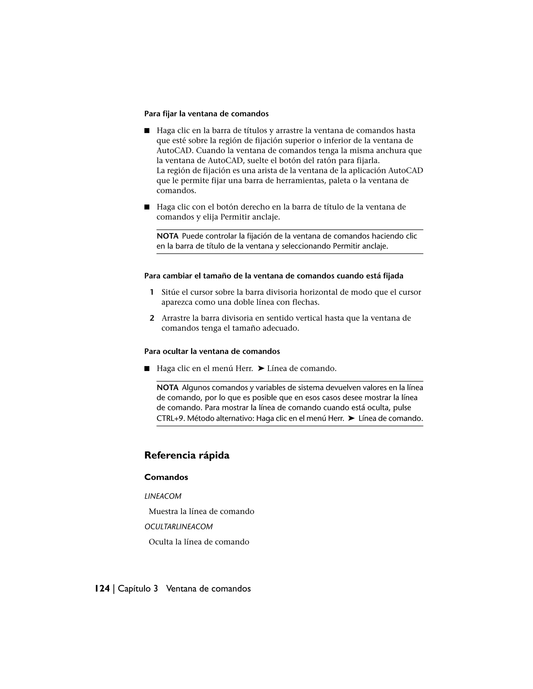 Para fijar la ventana de comandos

           ■    Haga clic en la barra de títulos y arrastre la ventana de comandos hasta
                que esté sobre la región de fijación superior o inferior de la ventana de
                AutoCAD. Cuando la ventana de comandos tenga la misma anchura que
                la ventana de AutoCAD, suelte el botón del ratón para fijarla.
                La región de fijación es una arista de la ventana de la aplicación AutoCAD
                que le permite fijar una barra de herramientas, paleta o la ventana de
                comandos.

           ■    Haga clic con el botón derecho en la barra de título de la ventana de
                comandos y elija Permitir anclaje.

                NOTA Puede controlar la fijación de la ventana de comandos haciendo clic
                en la barra de título de la ventana y seleccionando Permitir anclaje.


           Para cambiar el tamaño de la ventana de comandos cuando está fijada

               1 Sitúe el cursor sobre la barra divisoria horizontal de modo que el cursor
                 aparezca como una doble línea con flechas.

               2 Arrastre la barra divisoria en sentido vertical hasta que la ventana de
                 comandos tenga el tamaño adecuado.

           Para ocultar la ventana de comandos

           ■    Haga clic en el menú Herr. ➤ Línea de comando.

                NOTA Algunos comandos y variables de sistema devuelven valores en la línea
                de comando, por lo que es posible que en esos casos desee mostrar la línea
                de comando. Para mostrar la línea de comando cuando está oculta, pulse
                CTRL+9. Método alternativo: Haga clic en el menú Herr. ➤ Línea de comando.



           Referencia rápida

           Comandos

           LINEACOM
            Muestra la línea de comando
           OCULTARLINEACOM
            Oculta la línea de comando




124 | Capítulo 3 Ventana de comandos
 